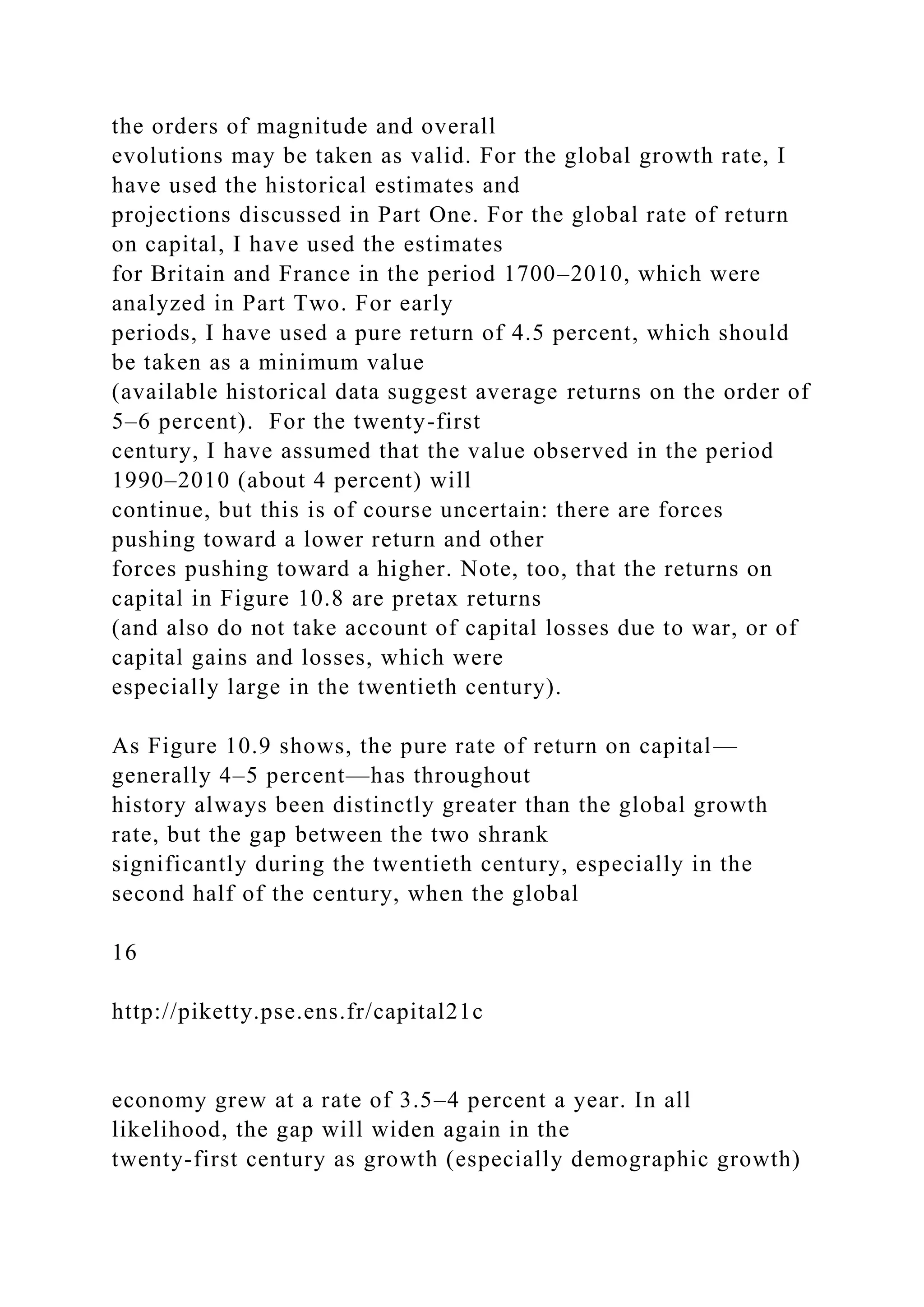 the orders of magnitude and overall
evolutions may be taken as valid. For the global growth rate, I
have used the historical estimates and
projections discussed in Part One. For the global rate of return
on capital, I have used the estimates
for Britain and France in the period 1700–2010, which were
analyzed in Part Two. For early
periods, I have used a pure return of 4.5 percent, which should
be taken as a minimum value
(available historical data suggest average returns on the order of
5–6 percent). For the twenty-first
century, I have assumed that the value observed in the period
1990–2010 (about 4 percent) will
continue, but this is of course uncertain: there are forces
pushing toward a lower return and other
forces pushing toward a higher. Note, too, that the returns on
capital in Figure 10.8 are pretax returns
(and also do not take account of capital losses due to war, or of
capital gains and losses, which were
especially large in the twentieth century).
As Figure 10.9 shows, the pure rate of return on capital—
generally 4–5 percent—has throughout
history always been distinctly greater than the global growth
rate, but the gap between the two shrank
significantly during the twentieth century, especially in the
second half of the century, when the global
16
http://piketty.pse.ens.fr/capital21c
economy grew at a rate of 3.5–4 percent a year. In all
likelihood, the gap will widen again in the
twenty-first century as growth (especially demographic growth)
 
