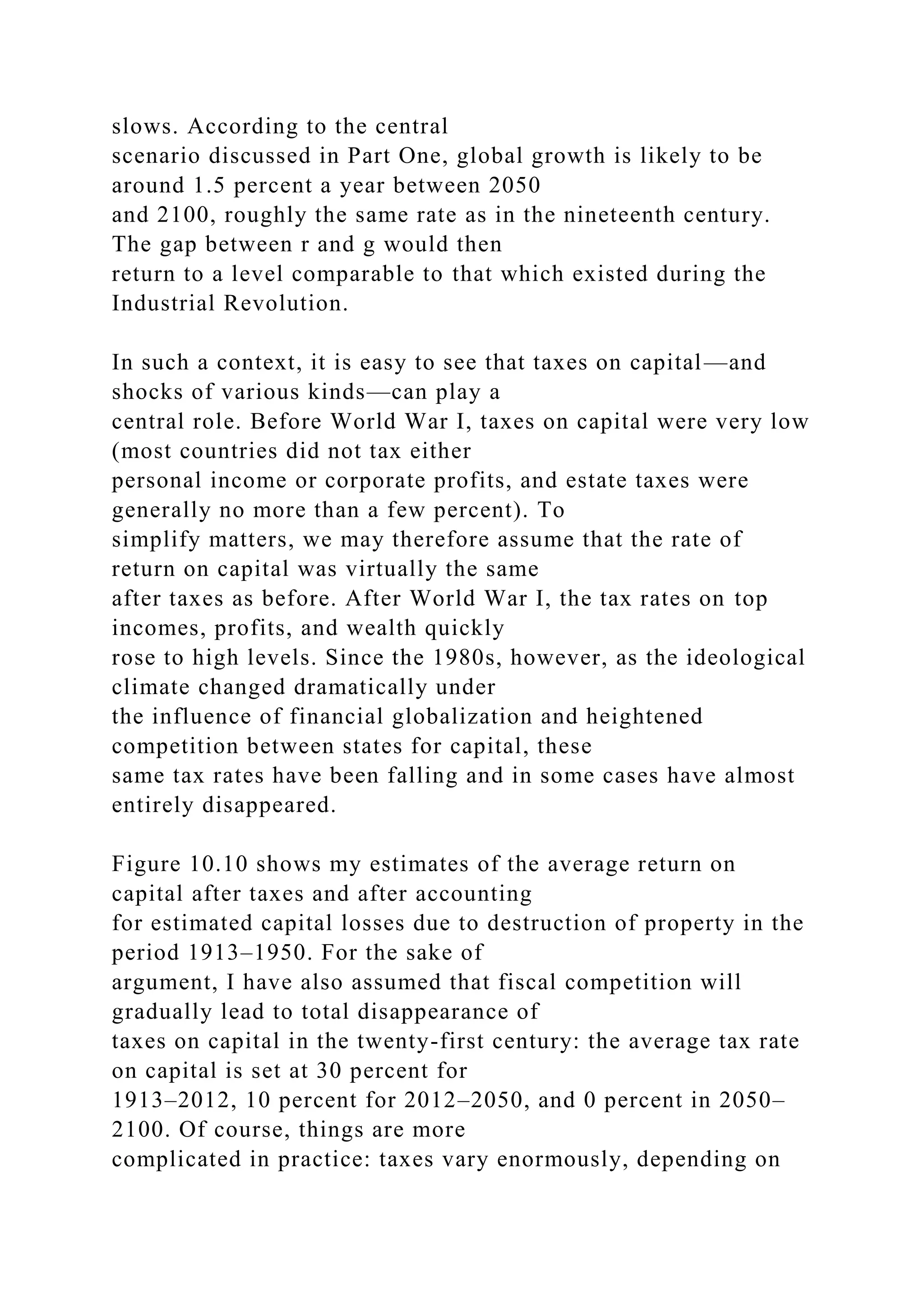 slows. According to the central
scenario discussed in Part One, global growth is likely to be
around 1.5 percent a year between 2050
and 2100, roughly the same rate as in the nineteenth century.
The gap between r and g would then
return to a level comparable to that which existed during the
Industrial Revolution.
In such a context, it is easy to see that taxes on capital—and
shocks of various kinds—can play a
central role. Before World War I, taxes on capital were very low
(most countries did not tax either
personal income or corporate profits, and estate taxes were
generally no more than a few percent). To
simplify matters, we may therefore assume that the rate of
return on capital was virtually the same
after taxes as before. After World War I, the tax rates on top
incomes, profits, and wealth quickly
rose to high levels. Since the 1980s, however, as the ideological
climate changed dramatically under
the influence of financial globalization and heightened
competition between states for capital, these
same tax rates have been falling and in some cases have almost
entirely disappeared.
Figure 10.10 shows my estimates of the average return on
capital after taxes and after accounting
for estimated capital losses due to destruction of property in the
period 1913–1950. For the sake of
argument, I have also assumed that fiscal competition will
gradually lead to total disappearance of
taxes on capital in the twenty-first century: the average tax rate
on capital is set at 30 percent for
1913–2012, 10 percent for 2012–2050, and 0 percent in 2050–
2100. Of course, things are more
complicated in practice: taxes vary enormously, depending on
 