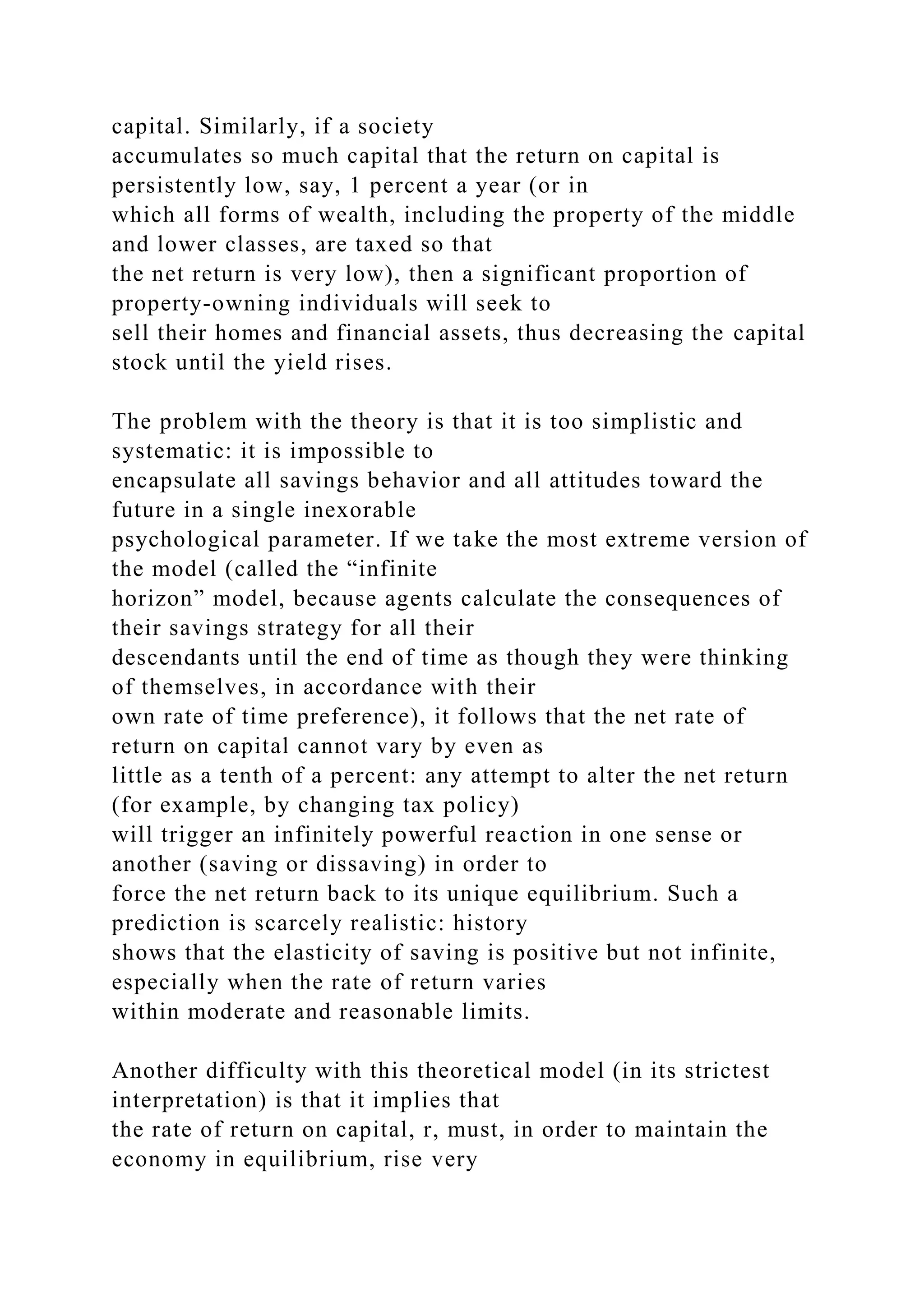 capital. Similarly, if a society
accumulates so much capital that the return on capital is
persistently low, say, 1 percent a year (or in
which all forms of wealth, including the property of the middle
and lower classes, are taxed so that
the net return is very low), then a significant proportion of
property-owning individuals will seek to
sell their homes and financial assets, thus decreasing the capital
stock until the yield rises.
The problem with the theory is that it is too simplistic and
systematic: it is impossible to
encapsulate all savings behavior and all attitudes toward the
future in a single inexorable
psychological parameter. If we take the most extreme version of
the model (called the “infinite
horizon” model, because agents calculate the consequences of
their savings strategy for all their
descendants until the end of time as though they were thinking
of themselves, in accordance with their
own rate of time preference), it follows that the net rate of
return on capital cannot vary by even as
little as a tenth of a percent: any attempt to alter the net return
(for example, by changing tax policy)
will trigger an infinitely powerful reaction in one sense or
another (saving or dissaving) in order to
force the net return back to its unique equilibrium. Such a
prediction is scarcely realistic: history
shows that the elasticity of saving is positive but not infinite,
especially when the rate of return varies
within moderate and reasonable limits.
Another difficulty with this theoretical model (in its strictest
interpretation) is that it implies that
the rate of return on capital, r, must, in order to maintain the
economy in equilibrium, rise very
 