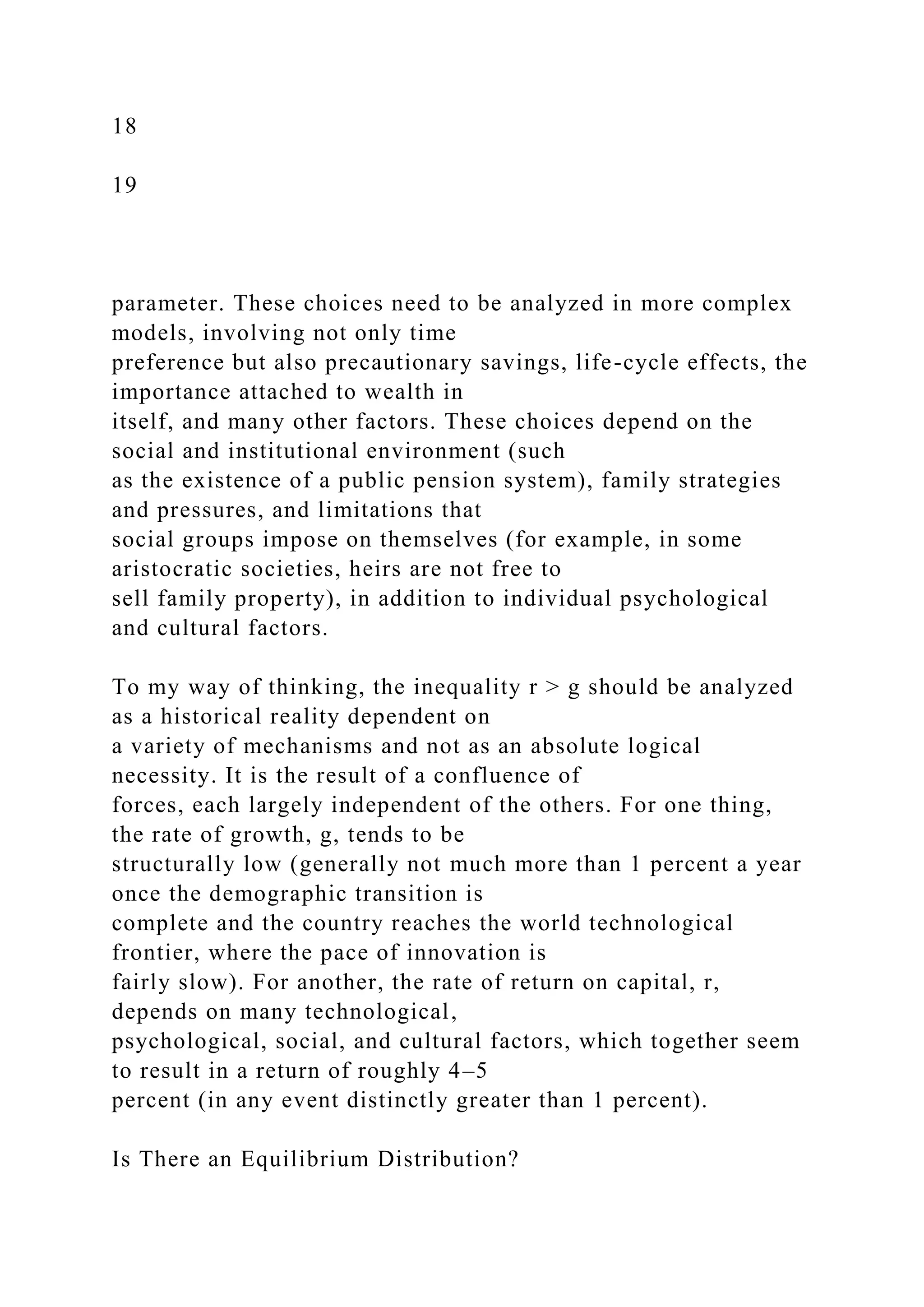 18
19
parameter. These choices need to be analyzed in more complex
models, involving not only time
preference but also precautionary savings, life-cycle effects, the
importance attached to wealth in
itself, and many other factors. These choices depend on the
social and institutional environment (such
as the existence of a public pension system), family strategies
and pressures, and limitations that
social groups impose on themselves (for example, in some
aristocratic societies, heirs are not free to
sell family property), in addition to individual psychological
and cultural factors.
To my way of thinking, the inequality r > g should be analyzed
as a historical reality dependent on
a variety of mechanisms and not as an absolute logical
necessity. It is the result of a confluence of
forces, each largely independent of the others. For one thing,
the rate of growth, g, tends to be
structurally low (generally not much more than 1 percent a year
once the demographic transition is
complete and the country reaches the world technological
frontier, where the pace of innovation is
fairly slow). For another, the rate of return on capital, r,
depends on many technological,
psychological, social, and cultural factors, which together seem
to result in a return of roughly 4–5
percent (in any event distinctly greater than 1 percent).
Is There an Equilibrium Distribution?
 