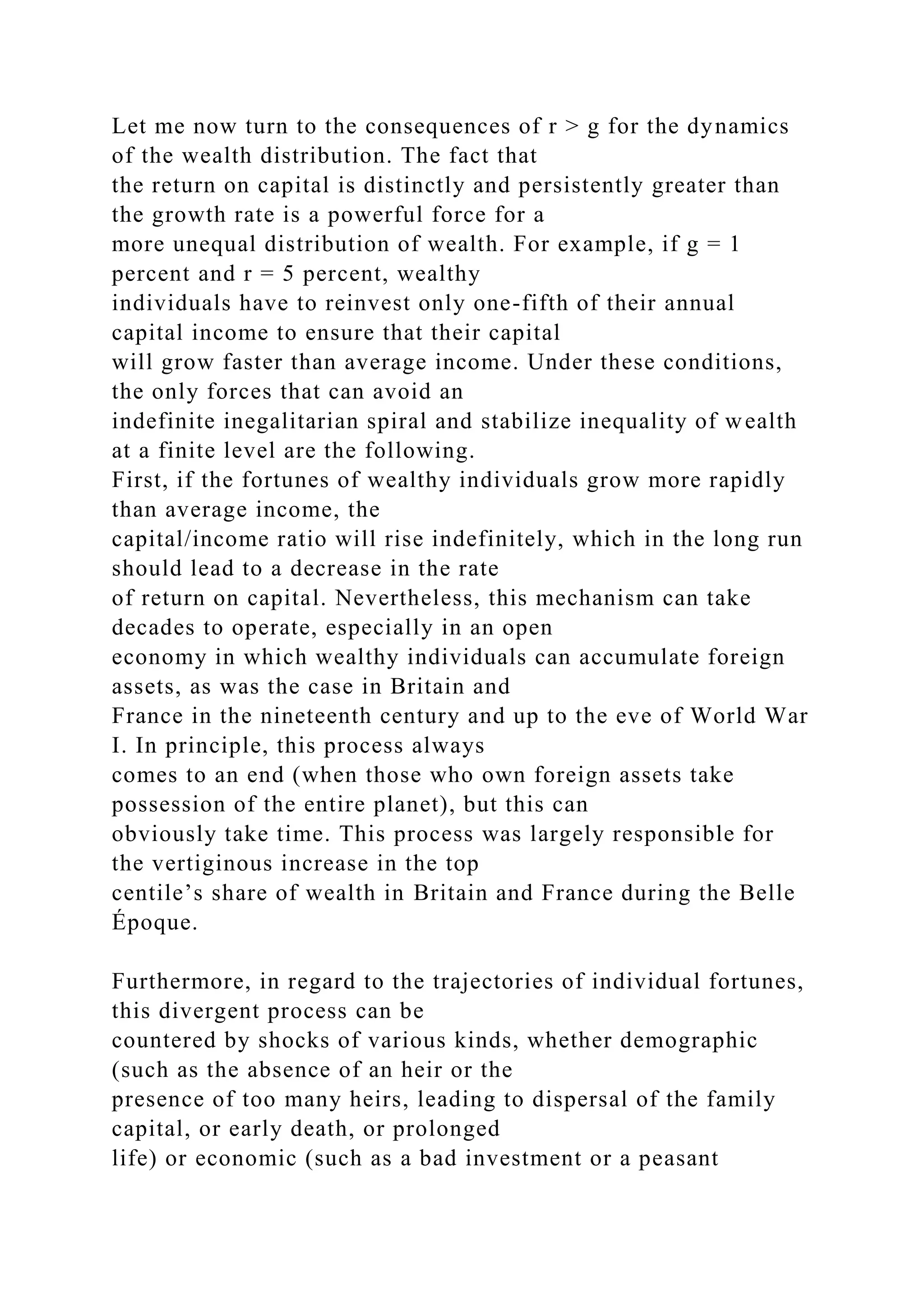Let me now turn to the consequences of r > g for the dynamics
of the wealth distribution. The fact that
the return on capital is distinctly and persistently greater than
the growth rate is a powerful force for a
more unequal distribution of wealth. For example, if g = 1
percent and r = 5 percent, wealthy
individuals have to reinvest only one-fifth of their annual
capital income to ensure that their capital
will grow faster than average income. Under these conditions,
the only forces that can avoid an
indefinite inegalitarian spiral and stabilize inequality of wealth
at a finite level are the following.
First, if the fortunes of wealthy individuals grow more rapidly
than average income, the
capital/income ratio will rise indefinitely, which in the long run
should lead to a decrease in the rate
of return on capital. Nevertheless, this mechanism can take
decades to operate, especially in an open
economy in which wealthy individuals can accumulate foreign
assets, as was the case in Britain and
France in the nineteenth century and up to the eve of World War
I. In principle, this process always
comes to an end (when those who own foreign assets take
possession of the entire planet), but this can
obviously take time. This process was largely responsible for
the vertiginous increase in the top
centile’s share of wealth in Britain and France during the Belle
Époque.
Furthermore, in regard to the trajectories of individual fortunes,
this divergent process can be
countered by shocks of various kinds, whether demographic
(such as the absence of an heir or the
presence of too many heirs, leading to dispersal of the family
capital, or early death, or prolonged
life) or economic (such as a bad investment or a peasant
 