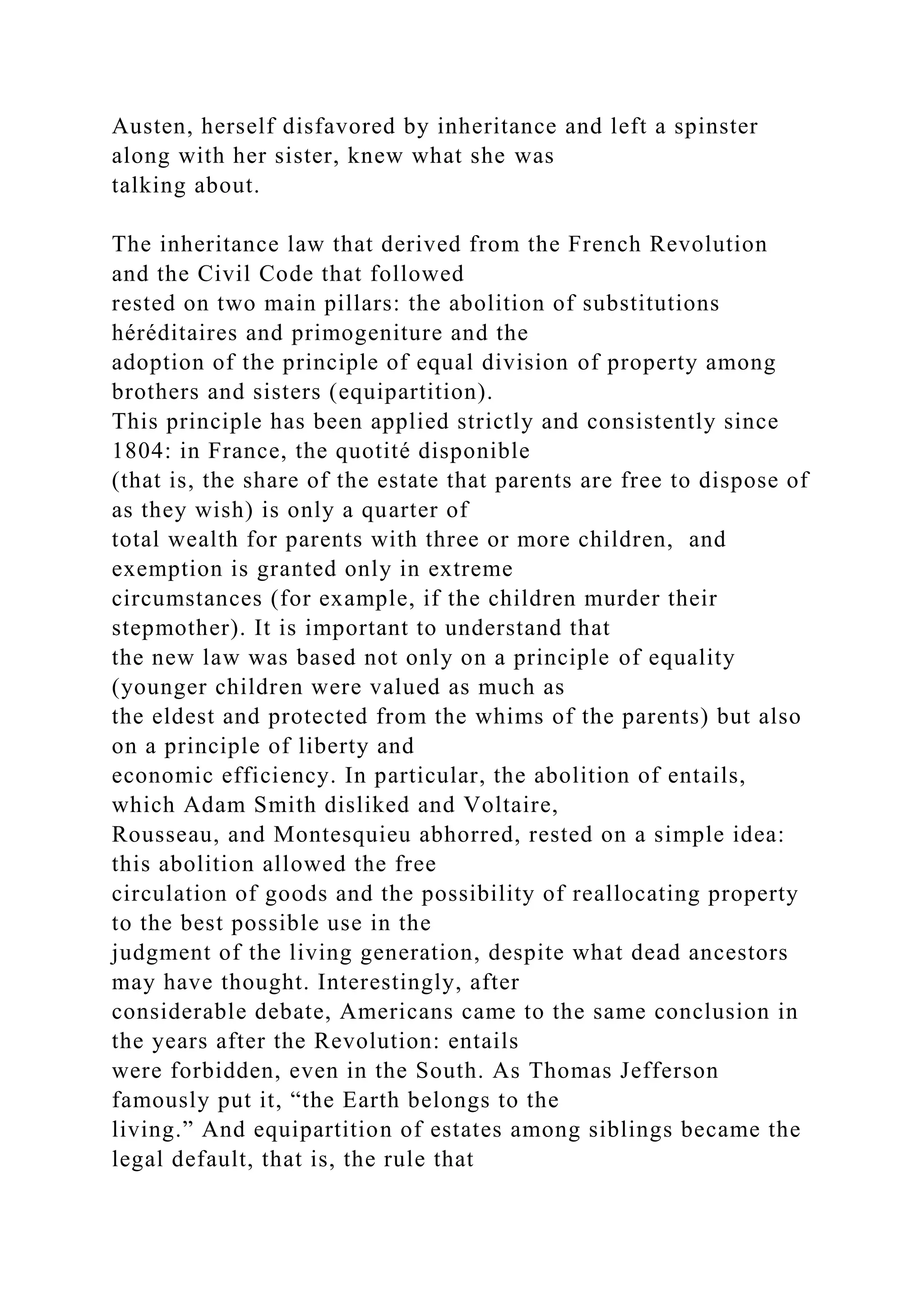 Austen, herself disfavored by inheritance and left a spinster
along with her sister, knew what she was
talking about.
The inheritance law that derived from the French Revolution
and the Civil Code that followed
rested on two main pillars: the abolition of substitutions
héréditaires and primogeniture and the
adoption of the principle of equal division of property among
brothers and sisters (equipartition).
This principle has been applied strictly and consistently since
1804: in France, the quotité disponible
(that is, the share of the estate that parents are free to dispose of
as they wish) is only a quarter of
total wealth for parents with three or more children, and
exemption is granted only in extreme
circumstances (for example, if the children murder their
stepmother). It is important to understand that
the new law was based not only on a principle of equality
(younger children were valued as much as
the eldest and protected from the whims of the parents) but also
on a principle of liberty and
economic efficiency. In particular, the abolition of entails,
which Adam Smith disliked and Voltaire,
Rousseau, and Montesquieu abhorred, rested on a simple idea:
this abolition allowed the free
circulation of goods and the possibility of reallocating property
to the best possible use in the
judgment of the living generation, despite what dead ancestors
may have thought. Interestingly, after
considerable debate, Americans came to the same conclusion in
the years after the Revolution: entails
were forbidden, even in the South. As Thomas Jefferson
famously put it, “the Earth belongs to the
living.” And equipartition of estates among siblings became the
legal default, that is, the rule that
 