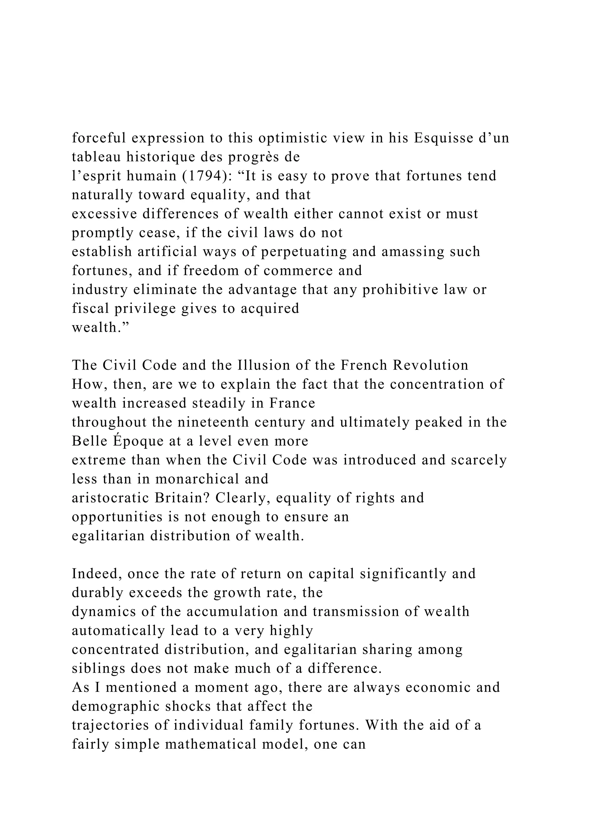 forceful expression to this optimistic view in his Esquisse d’un
tableau historique des progrès de
l’esprit humain (1794): “It is easy to prove that fortunes tend
naturally toward equality, and that
excessive differences of wealth either cannot exist or must
promptly cease, if the civil laws do not
establish artificial ways of perpetuating and amassing such
fortunes, and if freedom of commerce and
industry eliminate the advantage that any prohibitive law or
fiscal privilege gives to acquired
wealth.”
The Civil Code and the Illusion of the French Revolution
How, then, are we to explain the fact that the concentration of
wealth increased steadily in France
throughout the nineteenth century and ultimately peaked in the
Belle Époque at a level even more
extreme than when the Civil Code was introduced and scarcely
less than in monarchical and
aristocratic Britain? Clearly, equality of rights and
opportunities is not enough to ensure an
egalitarian distribution of wealth.
Indeed, once the rate of return on capital significantly and
durably exceeds the growth rate, the
dynamics of the accumulation and transmission of wealth
automatically lead to a very highly
concentrated distribution, and egalitarian sharing among
siblings does not make much of a difference.
As I mentioned a moment ago, there are always economic and
demographic shocks that affect the
trajectories of individual family fortunes. With the aid of a
fairly simple mathematical model, one can
 
