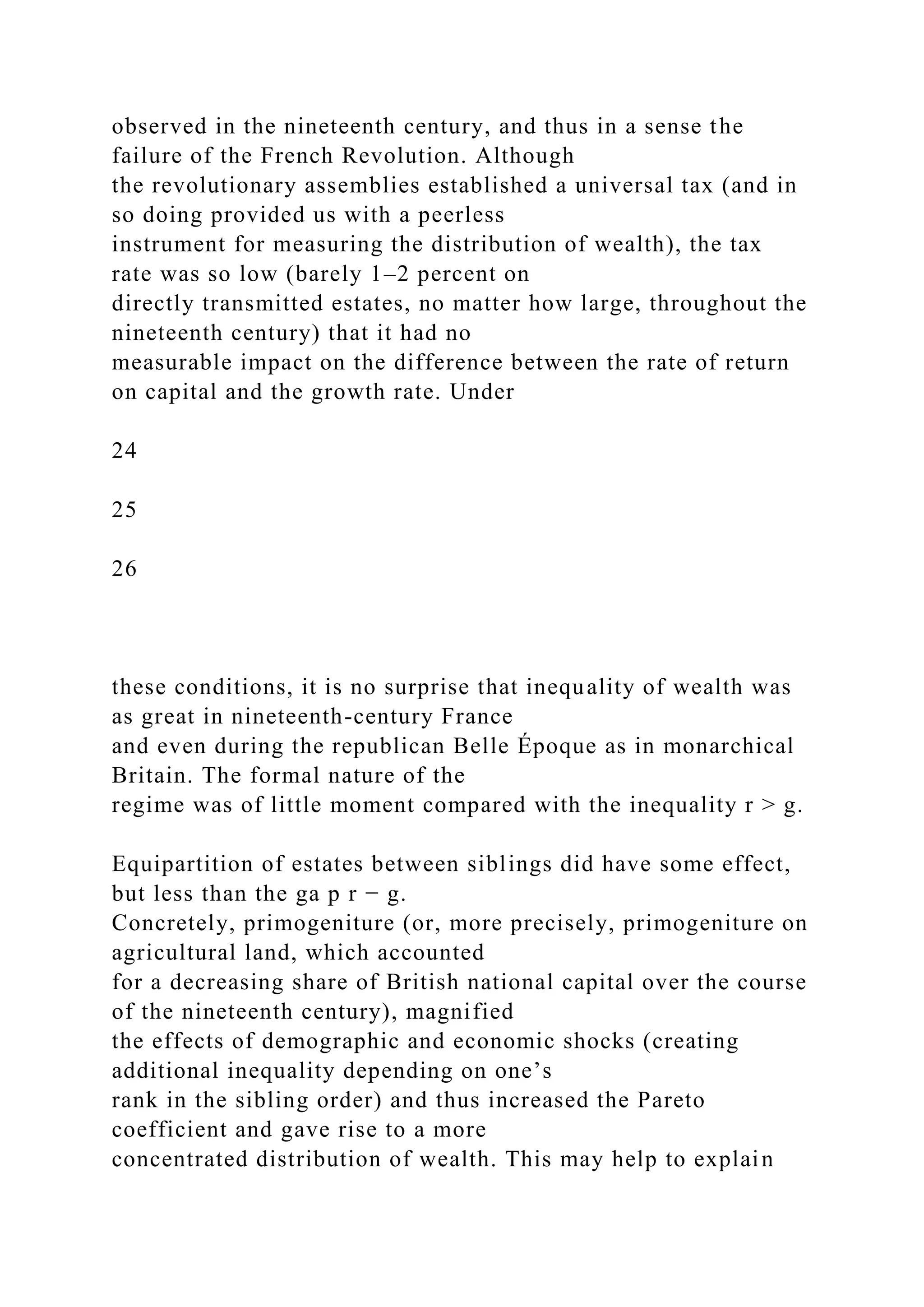 observed in the nineteenth century, and thus in a sense the
failure of the French Revolution. Although
the revolutionary assemblies established a universal tax (and in
so doing provided us with a peerless
instrument for measuring the distribution of wealth), the tax
rate was so low (barely 1–2 percent on
directly transmitted estates, no matter how large, throughout the
nineteenth century) that it had no
measurable impact on the difference between the rate of return
on capital and the growth rate. Under
24
25
26
these conditions, it is no surprise that inequality of wealth was
as great in nineteenth-century France
and even during the republican Belle Époque as in monarchical
Britain. The formal nature of the
regime was of little moment compared with the inequality r > g.
Equipartition of estates between siblings did have some effect,
but less than the ga p r − g.
Concretely, primogeniture (or, more precisely, primogeniture on
agricultural land, which accounted
for a decreasing share of British national capital over the course
of the nineteenth century), magnified
the effects of demographic and economic shocks (creating
additional inequality depending on one’s
rank in the sibling order) and thus increased the Pareto
coefficient and gave rise to a more
concentrated distribution of wealth. This may help to explain
 