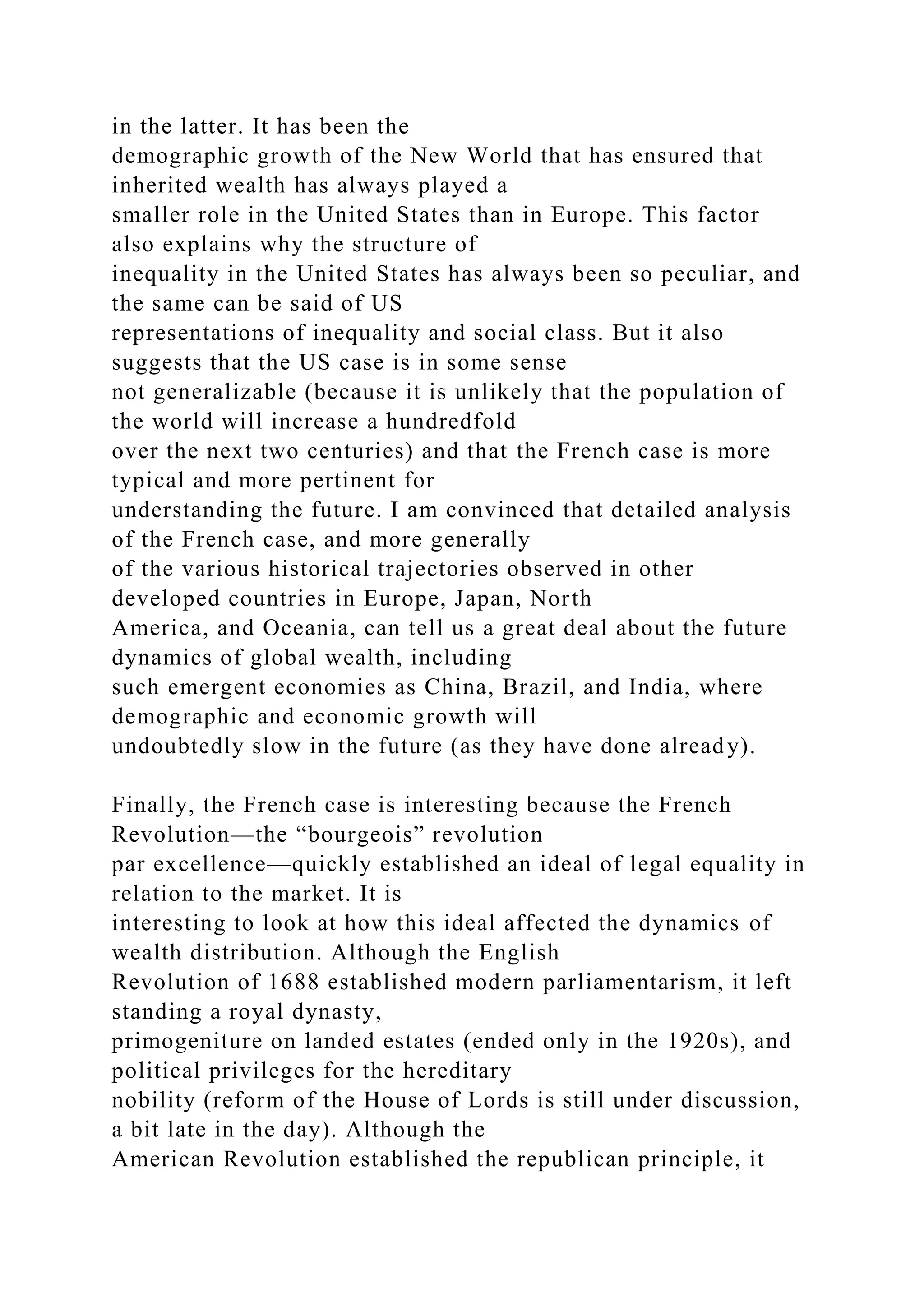 in the latter. It has been the
demographic growth of the New World that has ensured that
inherited wealth has always played a
smaller role in the United States than in Europe. This factor
also explains why the structure of
inequality in the United States has always been so peculiar, and
the same can be said of US
representations of inequality and social class. But it also
suggests that the US case is in some sense
not generalizable (because it is unlikely that the population of
the world will increase a hundredfold
over the next two centuries) and that the French case is more
typical and more pertinent for
understanding the future. I am convinced that detailed analysis
of the French case, and more generally
of the various historical trajectories observed in other
developed countries in Europe, Japan, North
America, and Oceania, can tell us a great deal about the future
dynamics of global wealth, including
such emergent economies as China, Brazil, and India, where
demographic and economic growth will
undoubtedly slow in the future (as they have done already).
Finally, the French case is interesting because the French
Revolution—the “bourgeois” revolution
par excellence—quickly established an ideal of legal equality in
relation to the market. It is
interesting to look at how this ideal affected the dynamics of
wealth distribution. Although the English
Revolution of 1688 established modern parliamentarism, it left
standing a royal dynasty,
primogeniture on landed estates (ended only in the 1920s), and
political privileges for the hereditary
nobility (reform of the House of Lords is still under discussion,
a bit late in the day). Although the
American Revolution established the republican principle, it
 