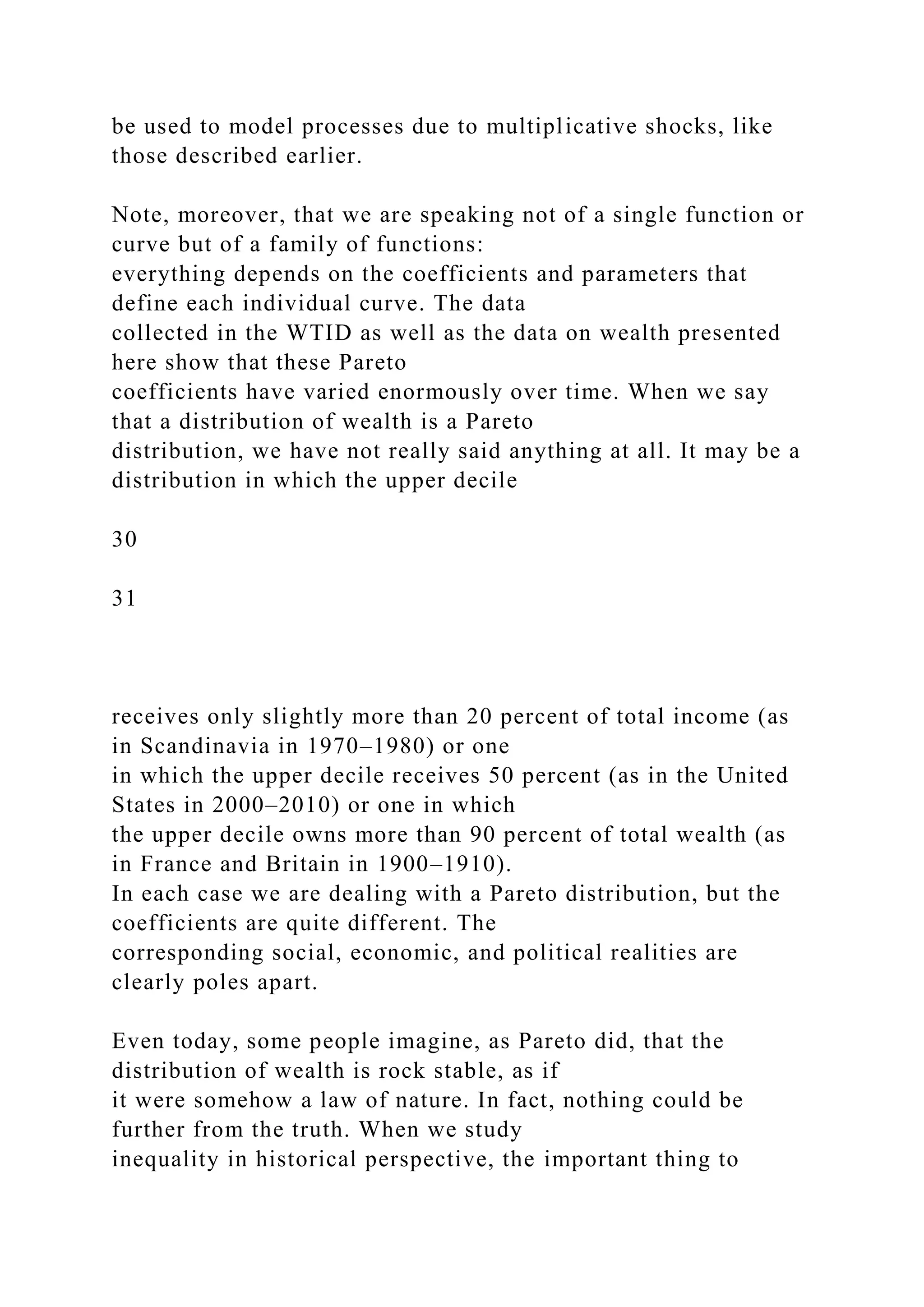 be used to model processes due to multiplicative shocks, like
those described earlier.
Note, moreover, that we are speaking not of a single function or
curve but of a family of functions:
everything depends on the coefficients and parameters that
define each individual curve. The data
collected in the WTID as well as the data on wealth presented
here show that these Pareto
coefficients have varied enormously over time. When we say
that a distribution of wealth is a Pareto
distribution, we have not really said anything at all. It may be a
distribution in which the upper decile
30
31
receives only slightly more than 20 percent of total income (as
in Scandinavia in 1970–1980) or one
in which the upper decile receives 50 percent (as in the United
States in 2000–2010) or one in which
the upper decile owns more than 90 percent of total wealth (as
in France and Britain in 1900–1910).
In each case we are dealing with a Pareto distribution, but the
coefficients are quite different. The
corresponding social, economic, and political realities are
clearly poles apart.
Even today, some people imagine, as Pareto did, that the
distribution of wealth is rock stable, as if
it were somehow a law of nature. In fact, nothing could be
further from the truth. When we study
inequality in historical perspective, the important thing to
 