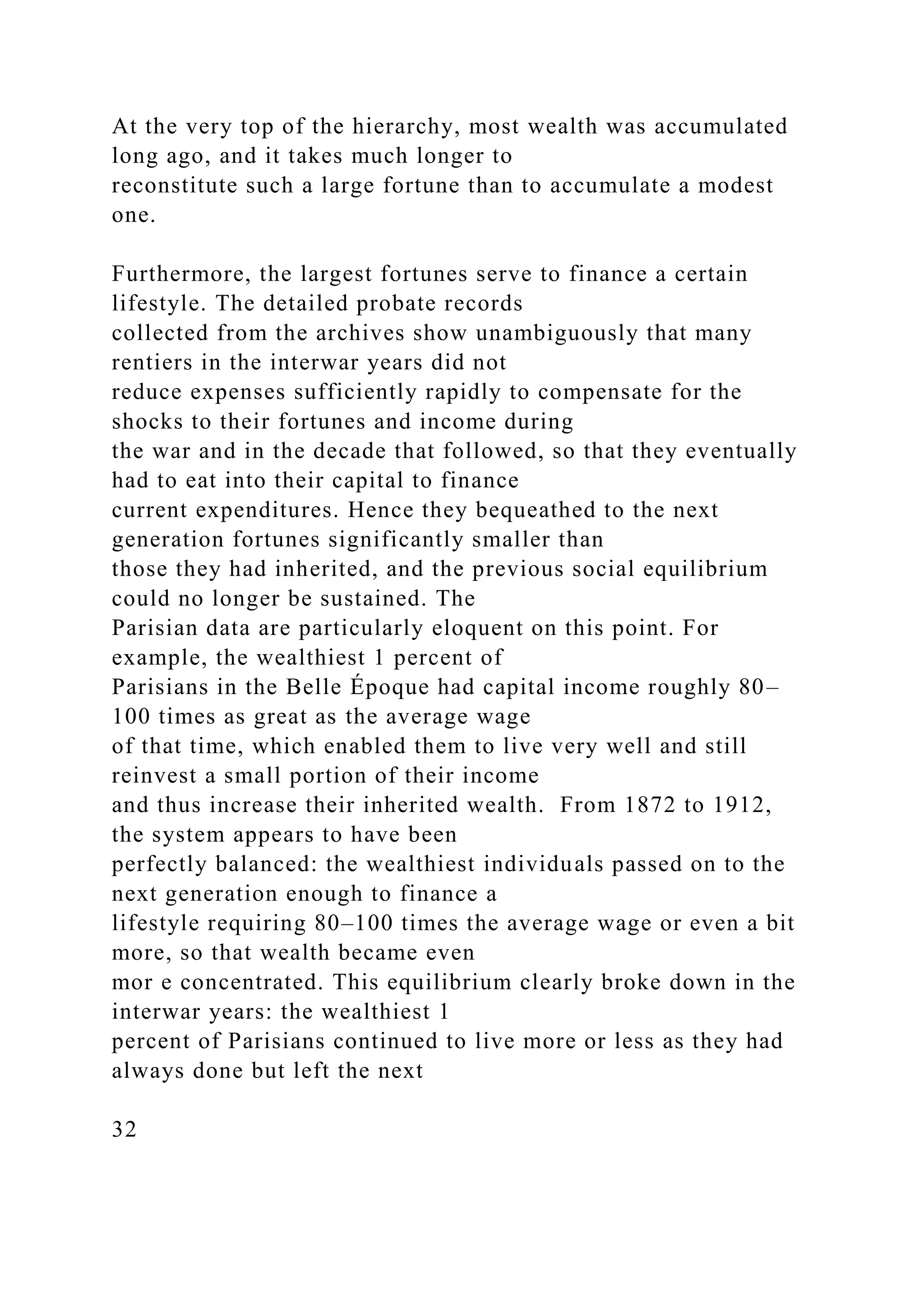 At the very top of the hierarchy, most wealth was accumulated
long ago, and it takes much longer to
reconstitute such a large fortune than to accumulate a modest
one.
Furthermore, the largest fortunes serve to finance a certain
lifestyle. The detailed probate records
collected from the archives show unambiguously that many
rentiers in the interwar years did not
reduce expenses sufficiently rapidly to compensate for the
shocks to their fortunes and income during
the war and in the decade that followed, so that they eventually
had to eat into their capital to finance
current expenditures. Hence they bequeathed to the next
generation fortunes significantly smaller than
those they had inherited, and the previous social equilibrium
could no longer be sustained. The
Parisian data are particularly eloquent on this point. For
example, the wealthiest 1 percent of
Parisians in the Belle Époque had capital income roughly 80–
100 times as great as the average wage
of that time, which enabled them to live very well and still
reinvest a small portion of their income
and thus increase their inherited wealth. From 1872 to 1912,
the system appears to have been
perfectly balanced: the wealthiest individuals passed on to the
next generation enough to finance a
lifestyle requiring 80–100 times the average wage or even a bit
more, so that wealth became even
mor e concentrated. This equilibrium clearly broke down in the
interwar years: the wealthiest 1
percent of Parisians continued to live more or less as they had
always done but left the next
32
 