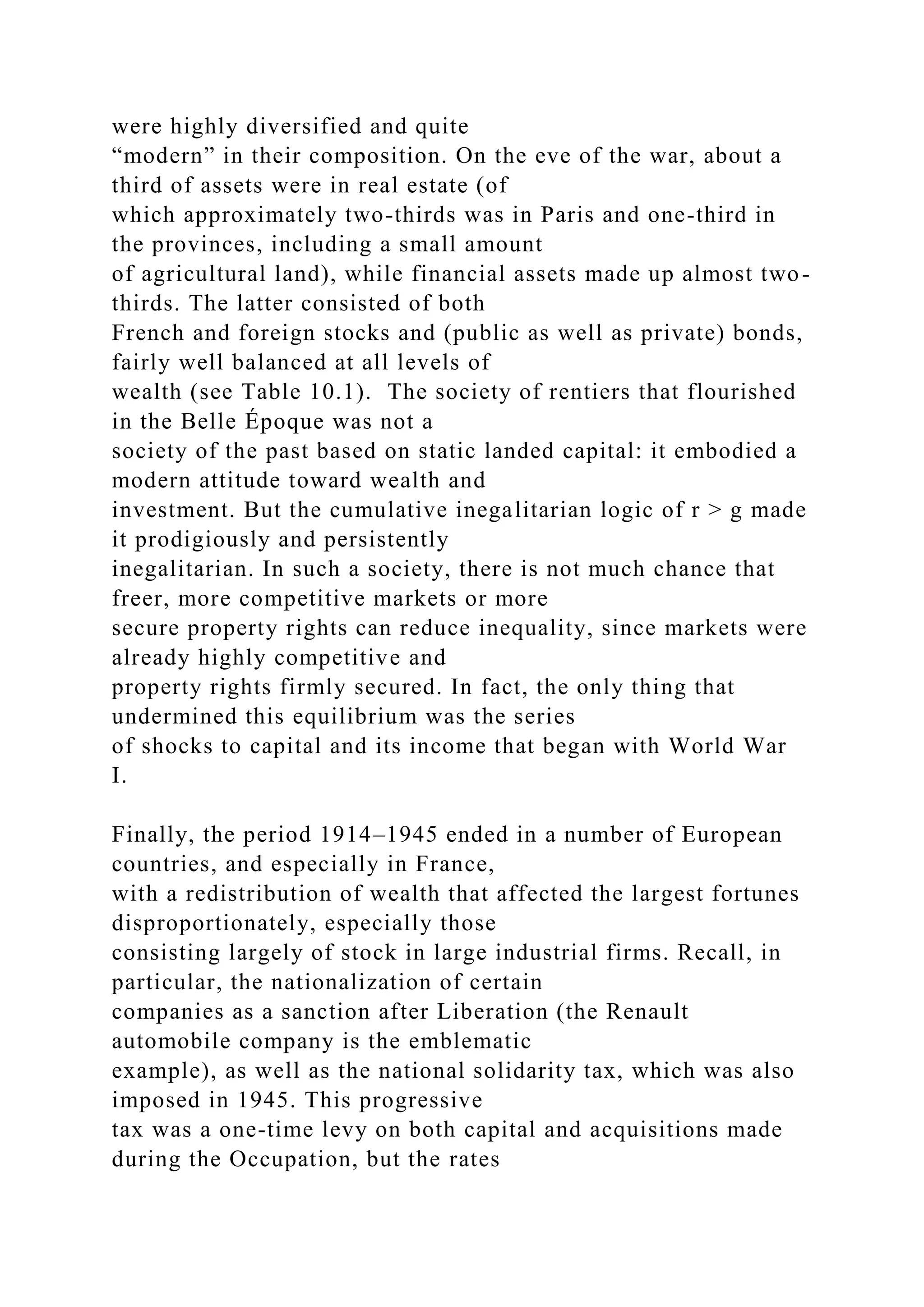 were highly diversified and quite
“modern” in their composition. On the eve of the war, about a
third of assets were in real estate (of
which approximately two-thirds was in Paris and one-third in
the provinces, including a small amount
of agricultural land), while financial assets made up almost two-
thirds. The latter consisted of both
French and foreign stocks and (public as well as private) bonds,
fairly well balanced at all levels of
wealth (see Table 10.1). The society of rentiers that flourished
in the Belle Époque was not a
society of the past based on static landed capital: it embodied a
modern attitude toward wealth and
investment. But the cumulative inegalitarian logic of r > g made
it prodigiously and persistently
inegalitarian. In such a society, there is not much chance that
freer, more competitive markets or more
secure property rights can reduce inequality, since markets were
already highly competitive and
property rights firmly secured. In fact, the only thing that
undermined this equilibrium was the series
of shocks to capital and its income that began with World War
I.
Finally, the period 1914–1945 ended in a number of European
countries, and especially in France,
with a redistribution of wealth that affected the largest fortunes
disproportionately, especially those
consisting largely of stock in large industrial firms. Recall, in
particular, the nationalization of certain
companies as a sanction after Liberation (the Renault
automobile company is the emblematic
example), as well as the national solidarity tax, which was also
imposed in 1945. This progressive
tax was a one-time levy on both capital and acquisitions made
during the Occupation, but the rates
 