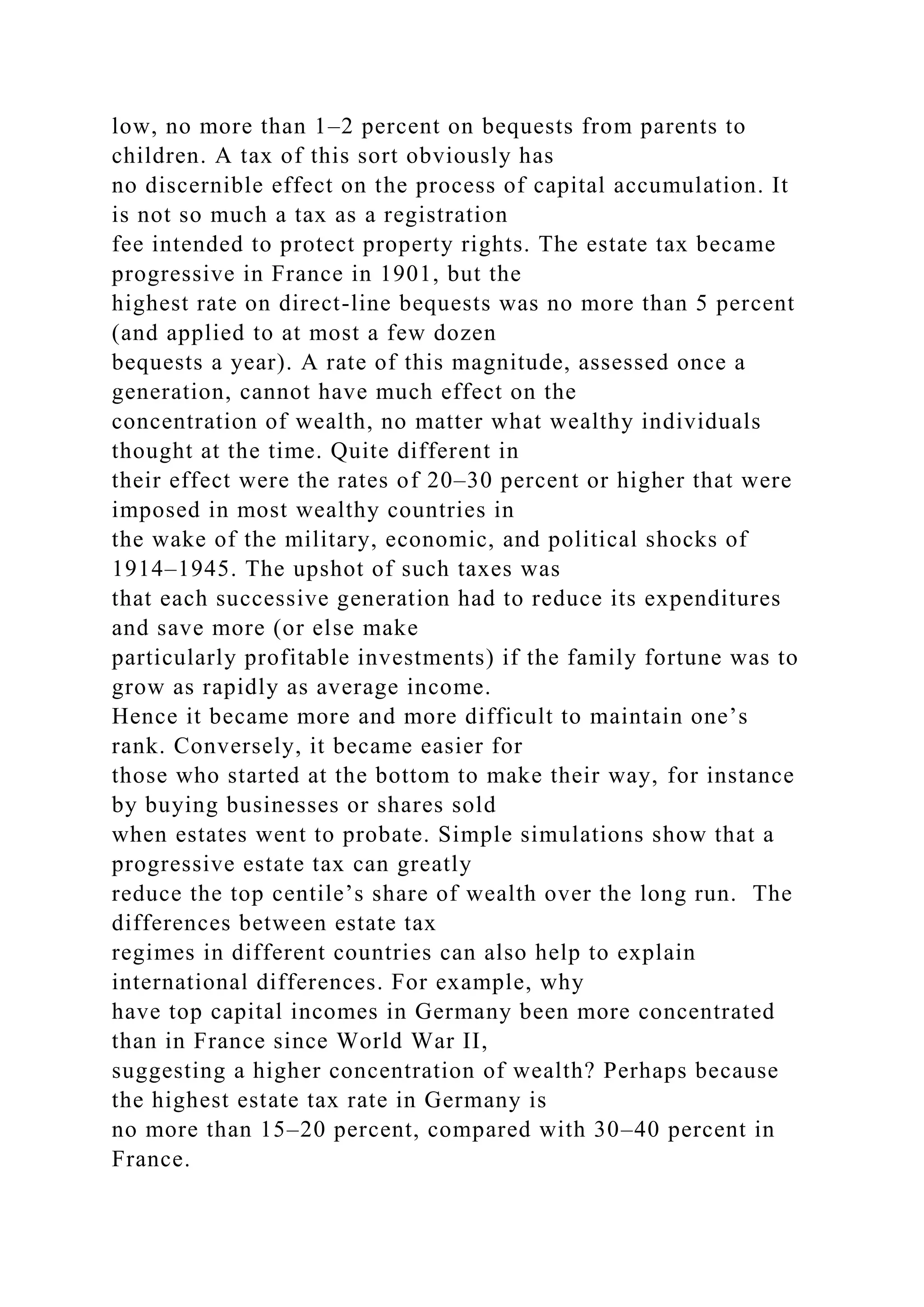 low, no more than 1–2 percent on bequests from parents to
children. A tax of this sort obviously has
no discernible effect on the process of capital accumulation. It
is not so much a tax as a registration
fee intended to protect property rights. The estate tax became
progressive in France in 1901, but the
highest rate on direct-line bequests was no more than 5 percent
(and applied to at most a few dozen
bequests a year). A rate of this magnitude, assessed once a
generation, cannot have much effect on the
concentration of wealth, no matter what wealthy individuals
thought at the time. Quite different in
their effect were the rates of 20–30 percent or higher that were
imposed in most wealthy countries in
the wake of the military, economic, and political shocks of
1914–1945. The upshot of such taxes was
that each successive generation had to reduce its expenditures
and save more (or else make
particularly profitable investments) if the family fortune was to
grow as rapidly as average income.
Hence it became more and more difficult to maintain one’s
rank. Conversely, it became easier for
those who started at the bottom to make their way, for instance
by buying businesses or shares sold
when estates went to probate. Simple simulations show that a
progressive estate tax can greatly
reduce the top centile’s share of wealth over the long run. The
differences between estate tax
regimes in different countries can also help to explain
international differences. For example, why
have top capital incomes in Germany been more concentrated
than in France since World War II,
suggesting a higher concentration of wealth? Perhaps because
the highest estate tax rate in Germany is
no more than 15–20 percent, compared with 30–40 percent in
France.
 
