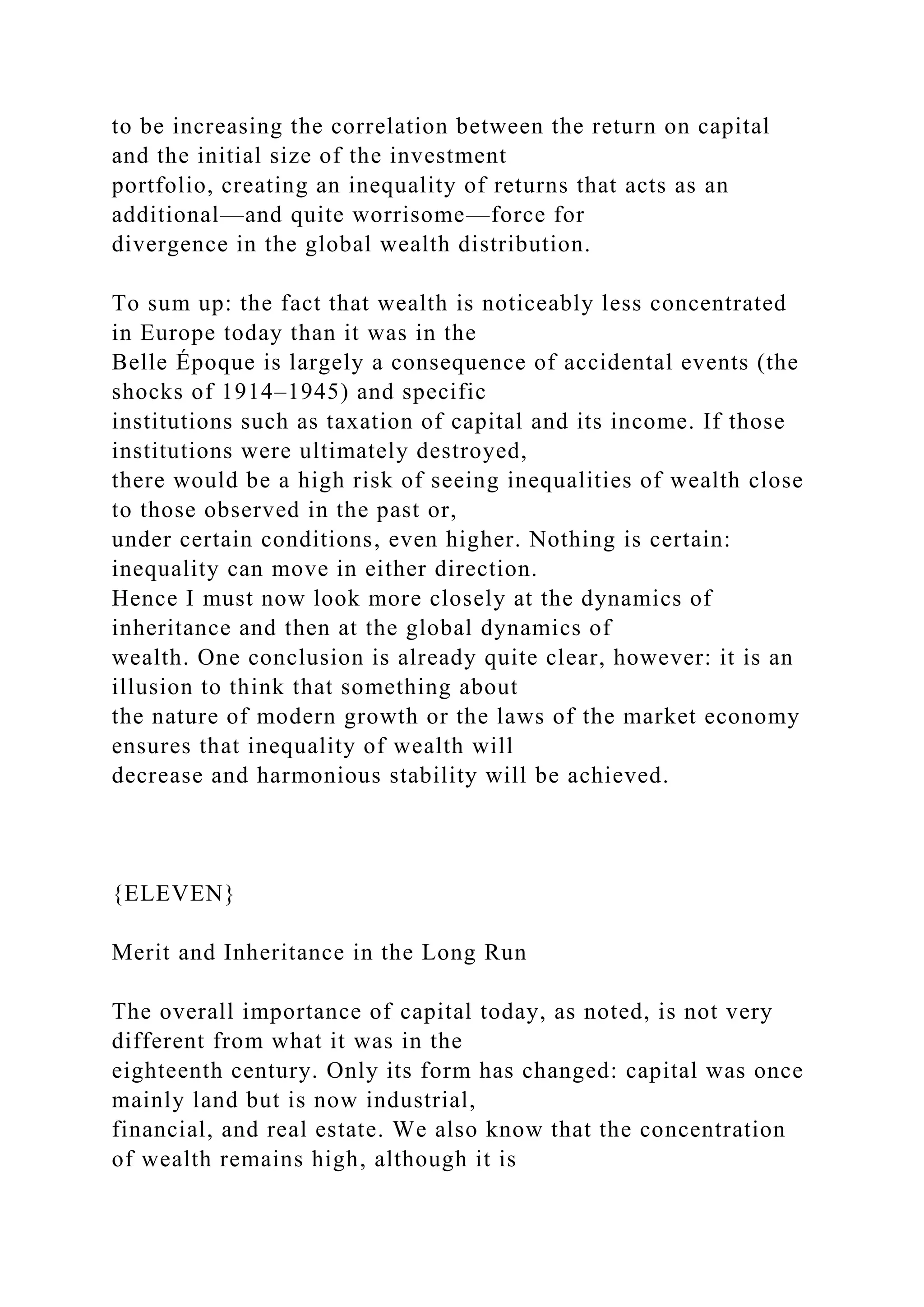 to be increasing the correlation between the return on capital
and the initial size of the investment
portfolio, creating an inequality of returns that acts as an
additional—and quite worrisome—force for
divergence in the global wealth distribution.
To sum up: the fact that wealth is noticeably less concentrated
in Europe today than it was in the
Belle Époque is largely a consequence of accidental events (the
shocks of 1914–1945) and specific
institutions such as taxation of capital and its income. If those
institutions were ultimately destroyed,
there would be a high risk of seeing inequalities of wealth close
to those observed in the past or,
under certain conditions, even higher. Nothing is certain:
inequality can move in either direction.
Hence I must now look more closely at the dynamics of
inheritance and then at the global dynamics of
wealth. One conclusion is already quite clear, however: it is an
illusion to think that something about
the nature of modern growth or the laws of the market economy
ensures that inequality of wealth will
decrease and harmonious stability will be achieved.
{ELEVEN}
Merit and Inheritance in the Long Run
The overall importance of capital today, as noted, is not very
different from what it was in the
eighteenth century. Only its form has changed: capital was once
mainly land but is now industrial,
financial, and real estate. We also know that the concentration
of wealth remains high, although it is
 