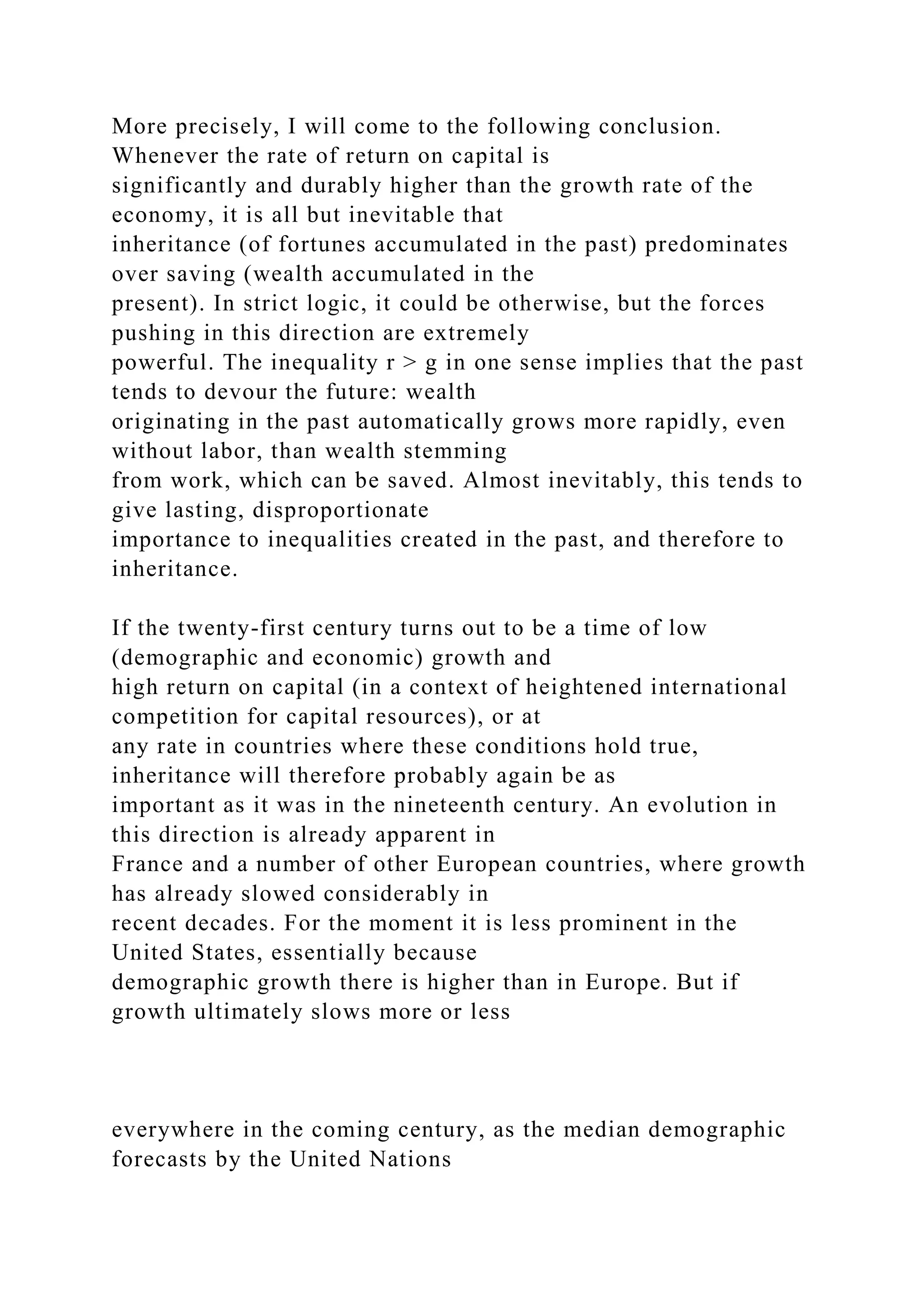 More precisely, I will come to the following conclusion.
Whenever the rate of return on capital is
significantly and durably higher than the growth rate of the
economy, it is all but inevitable that
inheritance (of fortunes accumulated in the past) predominates
over saving (wealth accumulated in the
present). In strict logic, it could be otherwise, but the forces
pushing in this direction are extremely
powerful. The inequality r > g in one sense implies that the past
tends to devour the future: wealth
originating in the past automatically grows more rapidly, even
without labor, than wealth stemming
from work, which can be saved. Almost inevitably, this tends to
give lasting, disproportionate
importance to inequalities created in the past, and therefore to
inheritance.
If the twenty-first century turns out to be a time of low
(demographic and economic) growth and
high return on capital (in a context of heightened international
competition for capital resources), or at
any rate in countries where these conditions hold true,
inheritance will therefore probably again be as
important as it was in the nineteenth century. An evolution in
this direction is already apparent in
France and a number of other European countries, where growth
has already slowed considerably in
recent decades. For the moment it is less prominent in the
United States, essentially because
demographic growth there is higher than in Europe. But if
growth ultimately slows more or less
everywhere in the coming century, as the median demographic
forecasts by the United Nations
 
