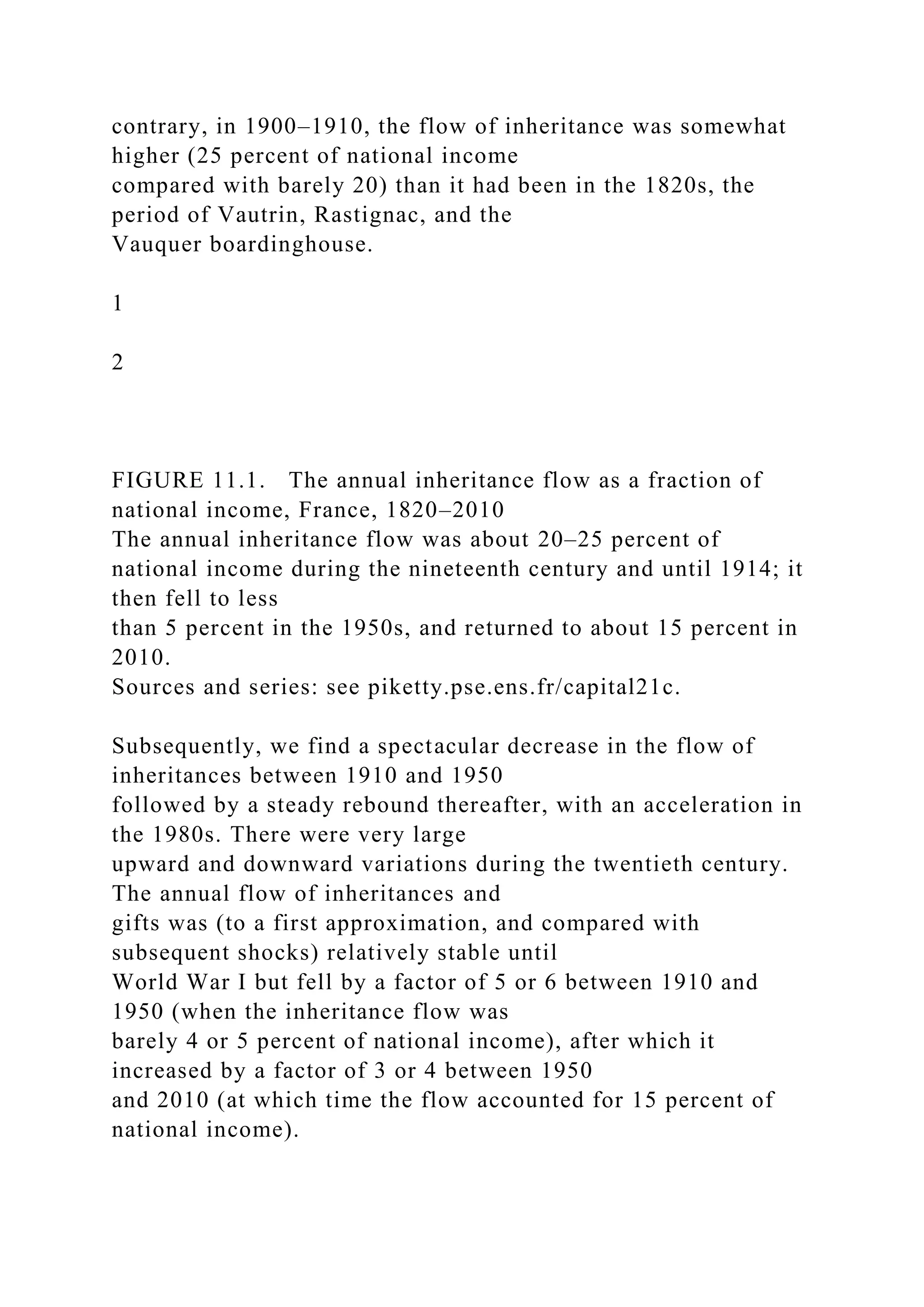 contrary, in 1900–1910, the flow of inheritance was somewhat
higher (25 percent of national income
compared with barely 20) than it had been in the 1820s, the
period of Vautrin, Rastignac, and the
Vauquer boardinghouse.
1
2
FIGURE 11.1. The annual inheritance flow as a fraction of
national income, France, 1820–2010
The annual inheritance flow was about 20–25 percent of
national income during the nineteenth century and until 1914; it
then fell to less
than 5 percent in the 1950s, and returned to about 15 percent in
2010.
Sources and series: see piketty.pse.ens.fr/capital21c.
Subsequently, we find a spectacular decrease in the flow of
inheritances between 1910 and 1950
followed by a steady rebound thereafter, with an acceleration in
the 1980s. There were very large
upward and downward variations during the twentieth century.
The annual flow of inheritances and
gifts was (to a first approximation, and compared with
subsequent shocks) relatively stable until
World War I but fell by a factor of 5 or 6 between 1910 and
1950 (when the inheritance flow was
barely 4 or 5 percent of national income), after which it
increased by a factor of 3 or 4 between 1950
and 2010 (at which time the flow accounted for 15 percent of
national income).
 
