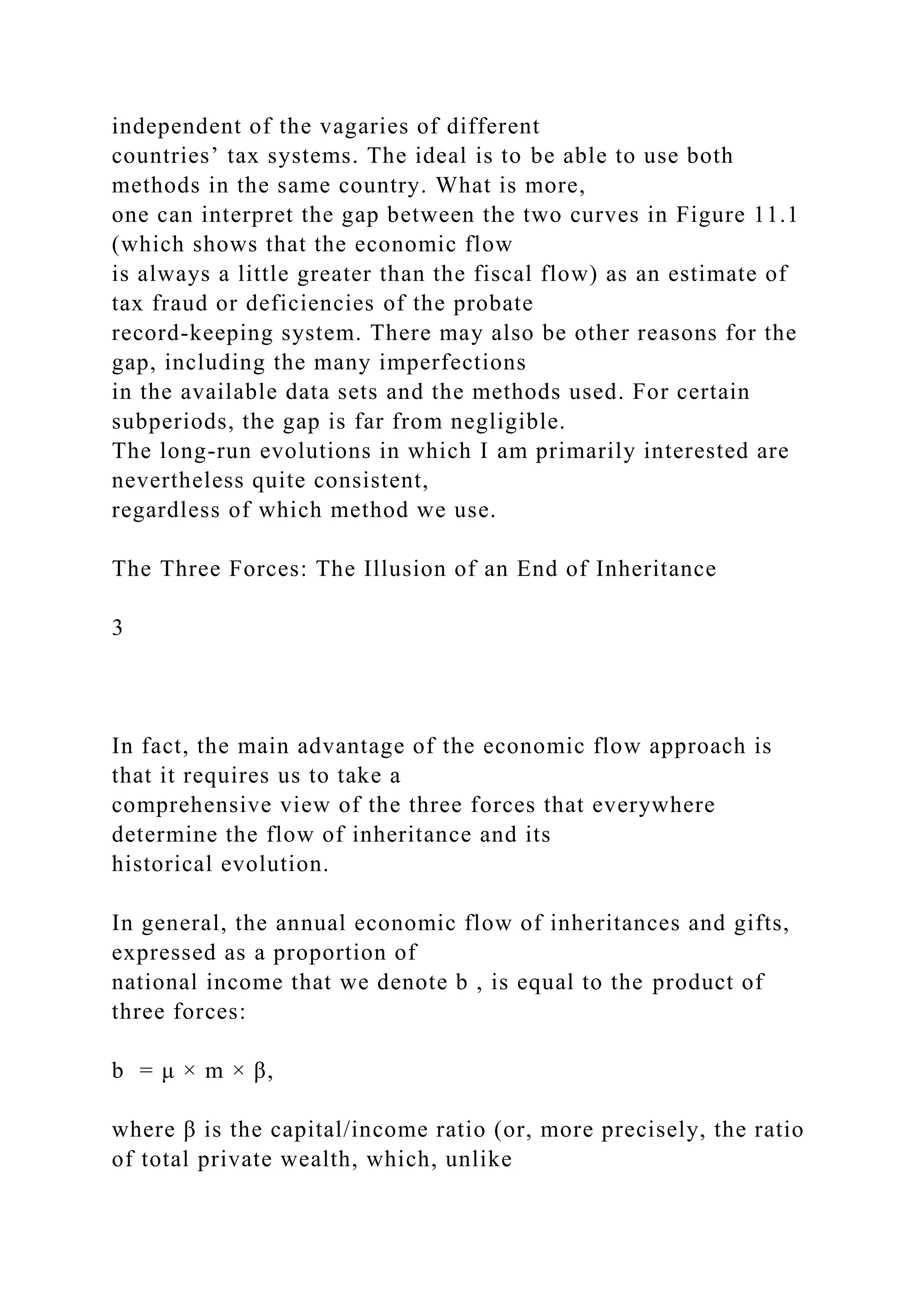 independent of the vagaries of different
countries’ tax systems. The ideal is to be able to use both
methods in the same country. What is more,
one can interpret the gap between the two curves in Figure 11.1
(which shows that the economic flow
is always a little greater than the fiscal flow) as an estimate of
tax fraud or deficiencies of the probate
record-keeping system. There may also be other reasons for the
gap, including the many imperfections
in the available data sets and the methods used. For certain
subperiods, the gap is far from negligible.
The long-run evolutions in which I am primarily interested are
nevertheless quite consistent,
regardless of which method we use.
The Three Forces: The Illusion of an End of Inheritance
3
In fact, the main advantage of the economic flow approach is
that it requires us to take a
comprehensive view of the three forces that everywhere
determine the flow of inheritance and its
historical evolution.
In general, the annual economic flow of inheritances and gifts,
expressed as a proportion of
national income that we denote b , is equal to the product of
three forces:
b = μ × m × β,
where β is the capital/income ratio (or, more precisely, the ratio
of total private wealth, which, unlike
 