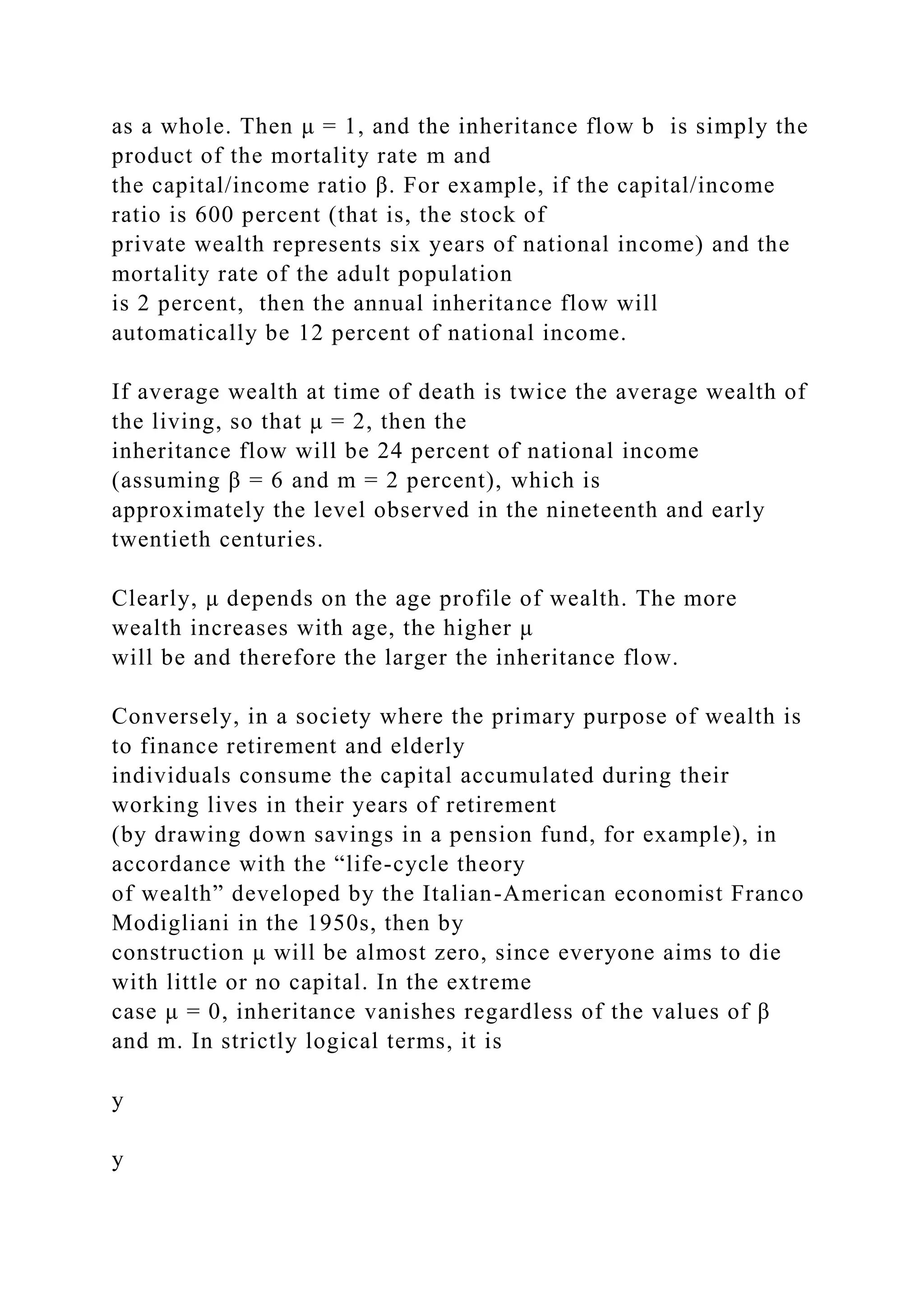 as a whole. Then μ = 1, and the inheritance flow b is simply the
product of the mortality rate m and
the capital/income ratio β. For example, if the capital/income
ratio is 600 percent (that is, the stock of
private wealth represents six years of national income) and the
mortality rate of the adult population
is 2 percent, then the annual inheritance flow will
automatically be 12 percent of national income.
If average wealth at time of death is twice the average wealth of
the living, so that μ = 2, then the
inheritance flow will be 24 percent of national income
(assuming β = 6 and m = 2 percent), which is
approximately the level observed in the nineteenth and early
twentieth centuries.
Clearly, μ depends on the age profile of wealth. The more
wealth increases with age, the higher μ
will be and therefore the larger the inheritance flow.
Conversely, in a society where the primary purpose of wealth is
to finance retirement and elderly
individuals consume the capital accumulated during their
working lives in their years of retirement
(by drawing down savings in a pension fund, for example), in
accordance with the “life-cycle theory
of wealth” developed by the Italian-American economist Franco
Modigliani in the 1950s, then by
construction μ will be almost zero, since everyone aims to die
with little or no capital. In the extreme
case μ = 0, inheritance vanishes regardless of the values of β
and m. In strictly logical terms, it is
y
y
 