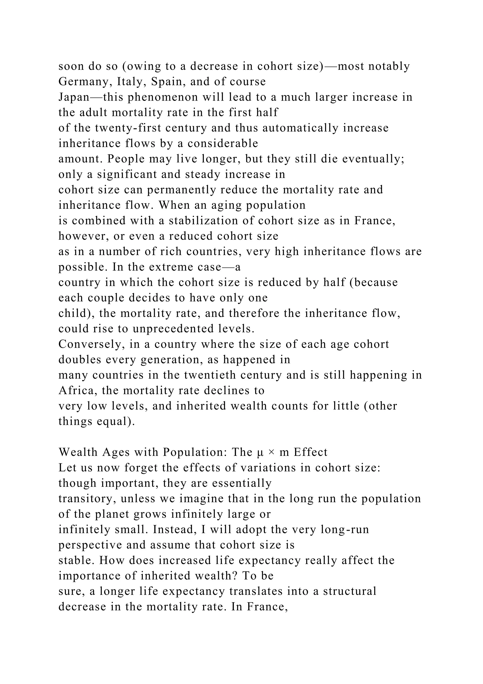 soon do so (owing to a decrease in cohort size)—most notably
Germany, Italy, Spain, and of course
Japan—this phenomenon will lead to a much larger increase in
the adult mortality rate in the first half
of the twenty-first century and thus automatically increase
inheritance flows by a considerable
amount. People may live longer, but they still die eventually;
only a significant and steady increase in
cohort size can permanently reduce the mortality rate and
inheritance flow. When an aging population
is combined with a stabilization of cohort size as in France,
however, or even a reduced cohort size
as in a number of rich countries, very high inheritance flows are
possible. In the extreme case—a
country in which the cohort size is reduced by half (because
each couple decides to have only one
child), the mortality rate, and therefore the inheritance flow,
could rise to unprecedented levels.
Conversely, in a country where the size of each age cohort
doubles every generation, as happened in
many countries in the twentieth century and is still happening in
Africa, the mortality rate declines to
very low levels, and inherited wealth counts for little (other
things equal).
Wealth Ages with Population: The μ × m Effect
Let us now forget the effects of variations in cohort size:
though important, they are essentially
transitory, unless we imagine that in the long run the population
of the planet grows infinitely large or
infinitely small. Instead, I will adopt the very long-run
perspective and assume that cohort size is
stable. How does increased life expectancy really affect the
importance of inherited wealth? To be
sure, a longer life expectancy translates into a structural
decrease in the mortality rate. In France,
 