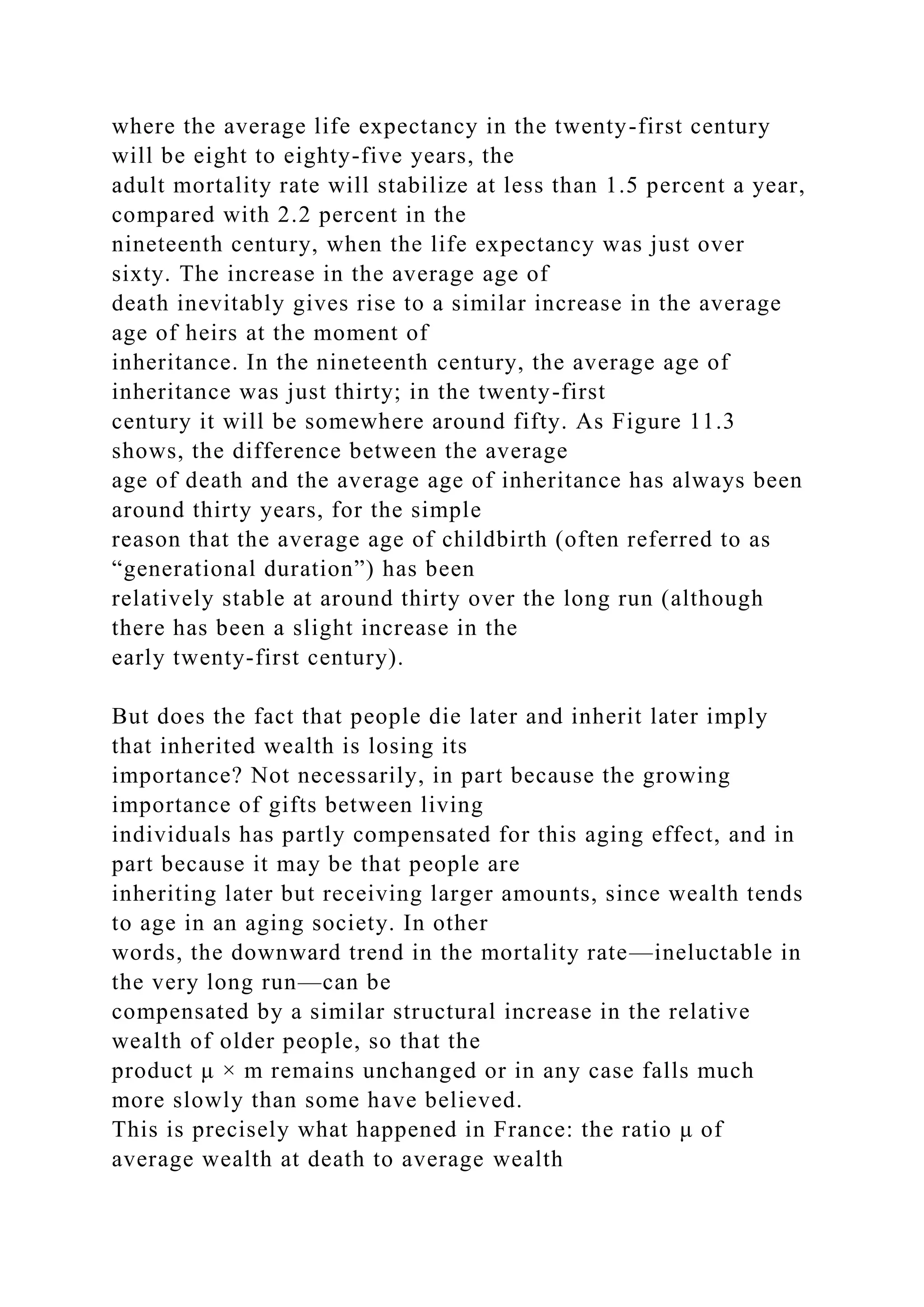 where the average life expectancy in the twenty-first century
will be eight to eighty-five years, the
adult mortality rate will stabilize at less than 1.5 percent a year,
compared with 2.2 percent in the
nineteenth century, when the life expectancy was just over
sixty. The increase in the average age of
death inevitably gives rise to a similar increase in the average
age of heirs at the moment of
inheritance. In the nineteenth century, the average age of
inheritance was just thirty; in the twenty-first
century it will be somewhere around fifty. As Figure 11.3
shows, the difference between the average
age of death and the average age of inheritance has always been
around thirty years, for the simple
reason that the average age of childbirth (often referred to as
“generational duration”) has been
relatively stable at around thirty over the long run (although
there has been a slight increase in the
early twenty-first century).
But does the fact that people die later and inherit later imply
that inherited wealth is losing its
importance? Not necessarily, in part because the growing
importance of gifts between living
individuals has partly compensated for this aging effect, and in
part because it may be that people are
inheriting later but receiving larger amounts, since wealth tends
to age in an aging society. In other
words, the downward trend in the mortality rate—ineluctable in
the very long run—can be
compensated by a similar structural increase in the relative
wealth of older people, so that the
product μ × m remains unchanged or in any case falls much
more slowly than some have believed.
This is precisely what happened in France: the ratio μ of
average wealth at death to average wealth
 
