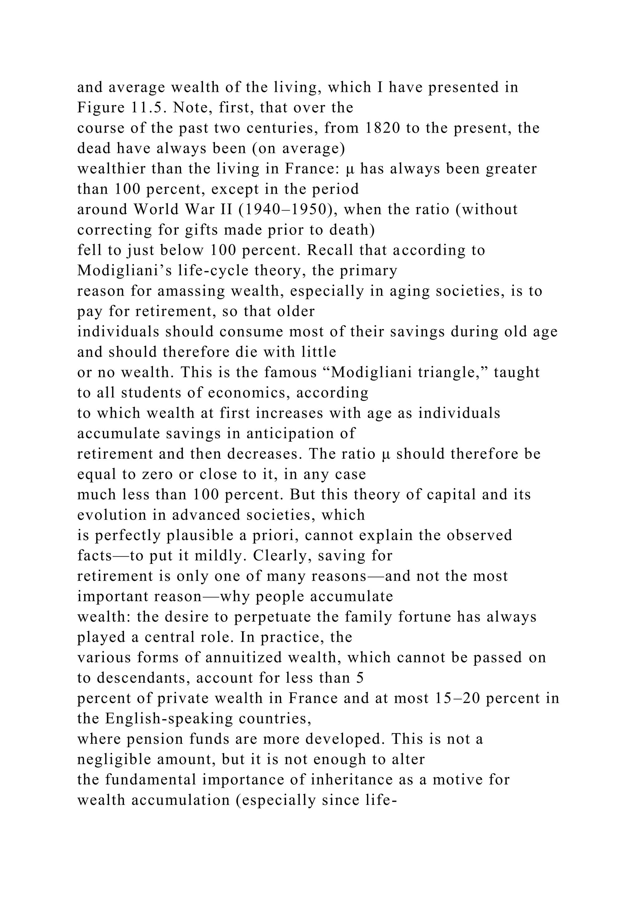 and average wealth of the living, which I have presented in
Figure 11.5. Note, first, that over the
course of the past two centuries, from 1820 to the present, the
dead have always been (on average)
wealthier than the living in France: μ has always been greater
than 100 percent, except in the period
around World War II (1940–1950), when the ratio (without
correcting for gifts made prior to death)
fell to just below 100 percent. Recall that according to
Modigliani’s life-cycle theory, the primary
reason for amassing wealth, especially in aging societies, is to
pay for retirement, so that older
individuals should consume most of their savings during old age
and should therefore die with little
or no wealth. This is the famous “Modigliani triangle,” taught
to all students of economics, according
to which wealth at first increases with age as individuals
accumulate savings in anticipation of
retirement and then decreases. The ratio μ should therefore be
equal to zero or close to it, in any case
much less than 100 percent. But this theory of capital and its
evolution in advanced societies, which
is perfectly plausible a priori, cannot explain the observed
facts—to put it mildly. Clearly, saving for
retirement is only one of many reasons—and not the most
important reason—why people accumulate
wealth: the desire to perpetuate the family fortune has always
played a central role. In practice, the
various forms of annuitized wealth, which cannot be passed on
to descendants, account for less than 5
percent of private wealth in France and at most 15–20 percent in
the English-speaking countries,
where pension funds are more developed. This is not a
negligible amount, but it is not enough to alter
the fundamental importance of inheritance as a motive for
wealth accumulation (especially since life-
 
