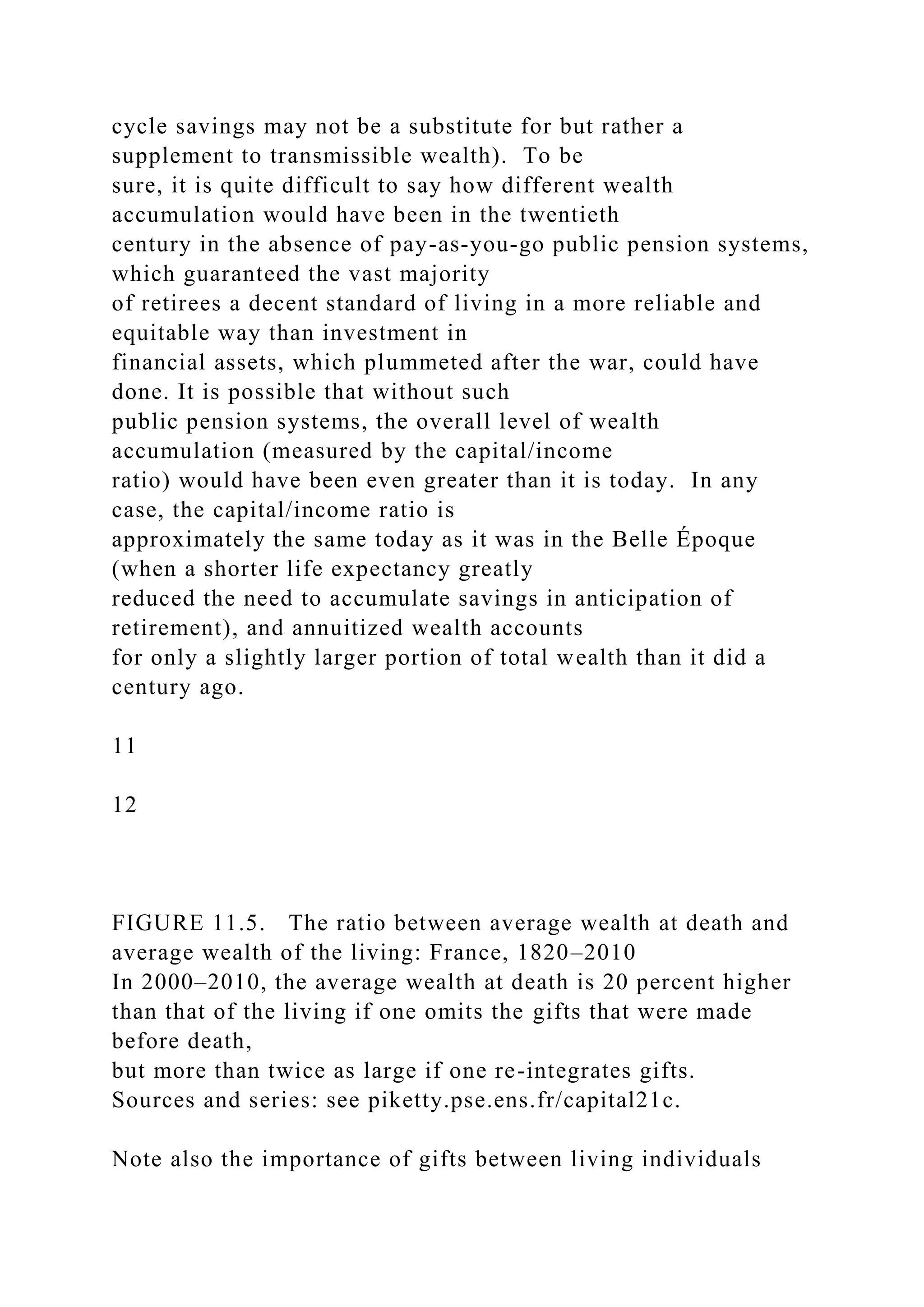 cycle savings may not be a substitute for but rather a
supplement to transmissible wealth). To be
sure, it is quite difficult to say how different wealth
accumulation would have been in the twentieth
century in the absence of pay-as-you-go public pension systems,
which guaranteed the vast majority
of retirees a decent standard of living in a more reliable and
equitable way than investment in
financial assets, which plummeted after the war, could have
done. It is possible that without such
public pension systems, the overall level of wealth
accumulation (measured by the capital/income
ratio) would have been even greater than it is today. In any
case, the capital/income ratio is
approximately the same today as it was in the Belle Époque
(when a shorter life expectancy greatly
reduced the need to accumulate savings in anticipation of
retirement), and annuitized wealth accounts
for only a slightly larger portion of total wealth than it did a
century ago.
11
12
FIGURE 11.5. The ratio between average wealth at death and
average wealth of the living: France, 1820–2010
In 2000–2010, the average wealth at death is 20 percent higher
than that of the living if one omits the gifts that were made
before death,
but more than twice as large if one re-integrates gifts.
Sources and series: see piketty.pse.ens.fr/capital21c.
Note also the importance of gifts between living individuals
 