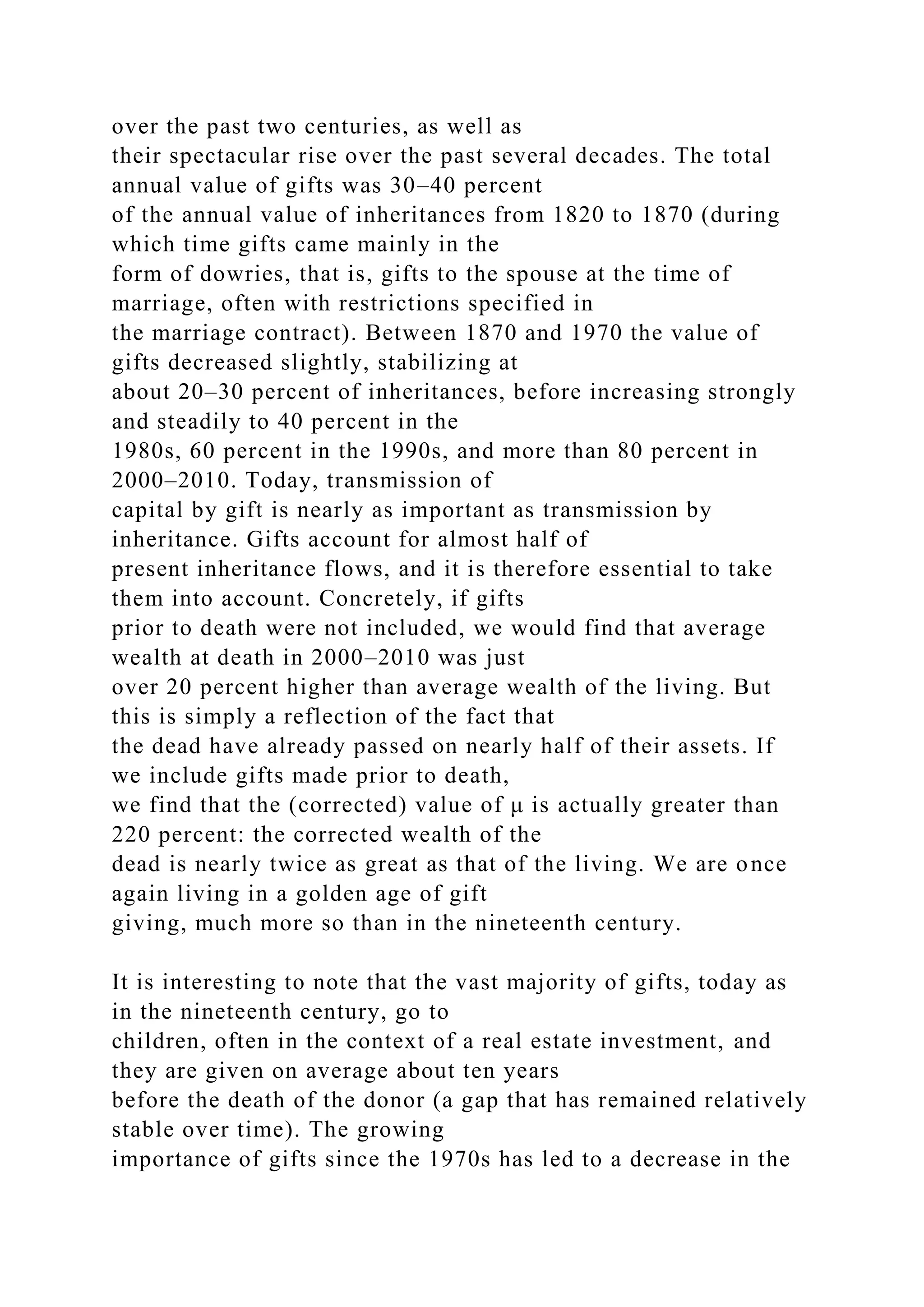 over the past two centuries, as well as
their spectacular rise over the past several decades. The total
annual value of gifts was 30–40 percent
of the annual value of inheritances from 1820 to 1870 (during
which time gifts came mainly in the
form of dowries, that is, gifts to the spouse at the time of
marriage, often with restrictions specified in
the marriage contract). Between 1870 and 1970 the value of
gifts decreased slightly, stabilizing at
about 20–30 percent of inheritances, before increasing strongly
and steadily to 40 percent in the
1980s, 60 percent in the 1990s, and more than 80 percent in
2000–2010. Today, transmission of
capital by gift is nearly as important as transmission by
inheritance. Gifts account for almost half of
present inheritance flows, and it is therefore essential to take
them into account. Concretely, if gifts
prior to death were not included, we would find that average
wealth at death in 2000–2010 was just
over 20 percent higher than average wealth of the living. But
this is simply a reflection of the fact that
the dead have already passed on nearly half of their assets. If
we include gifts made prior to death,
we find that the (corrected) value of μ is actually greater than
220 percent: the corrected wealth of the
dead is nearly twice as great as that of the living. We are once
again living in a golden age of gift
giving, much more so than in the nineteenth century.
It is interesting to note that the vast majority of gifts, today as
in the nineteenth century, go to
children, often in the context of a real estate investment, and
they are given on average about ten years
before the death of the donor (a gap that has remained relatively
stable over time). The growing
importance of gifts since the 1970s has led to a decrease in the
 