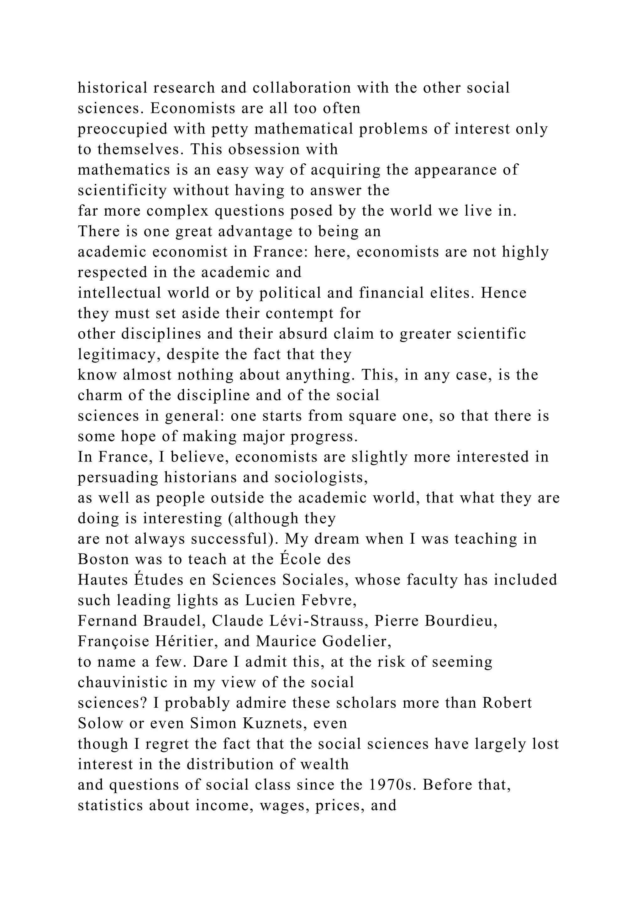 historical research and collaboration with the other social
sciences. Economists are all too often
preoccupied with petty mathematical problems of interest only
to themselves. This obsession with
mathematics is an easy way of acquiring the appearance of
scientificity without having to answer the
far more complex questions posed by the world we live in.
There is one great advantage to being an
academic economist in France: here, economists are not highly
respected in the academic and
intellectual world or by political and financial elites. Hence
they must set aside their contempt for
other disciplines and their absurd claim to greater scientific
legitimacy, despite the fact that they
know almost nothing about anything. This, in any case, is the
charm of the discipline and of the social
sciences in general: one starts from square one, so that there is
some hope of making major progress.
In France, I believe, economists are slightly more interested in
persuading historians and sociologists,
as well as people outside the academic world, that what they are
doing is interesting (although they
are not always successful). My dream when I was teaching in
Boston was to teach at the École des
Hautes Études en Sciences Sociales, whose faculty has included
such leading lights as Lucien Febvre,
Fernand Braudel, Claude Lévi-Strauss, Pierre Bourdieu,
Françoise Héritier, and Maurice Godelier,
to name a few. Dare I admit this, at the risk of seeming
chauvinistic in my view of the social
sciences? I probably admire these scholars more than Robert
Solow or even Simon Kuznets, even
though I regret the fact that the social sciences have largely lost
interest in the distribution of wealth
and questions of social class since the 1970s. Before that,
statistics about income, wages, prices, and
 