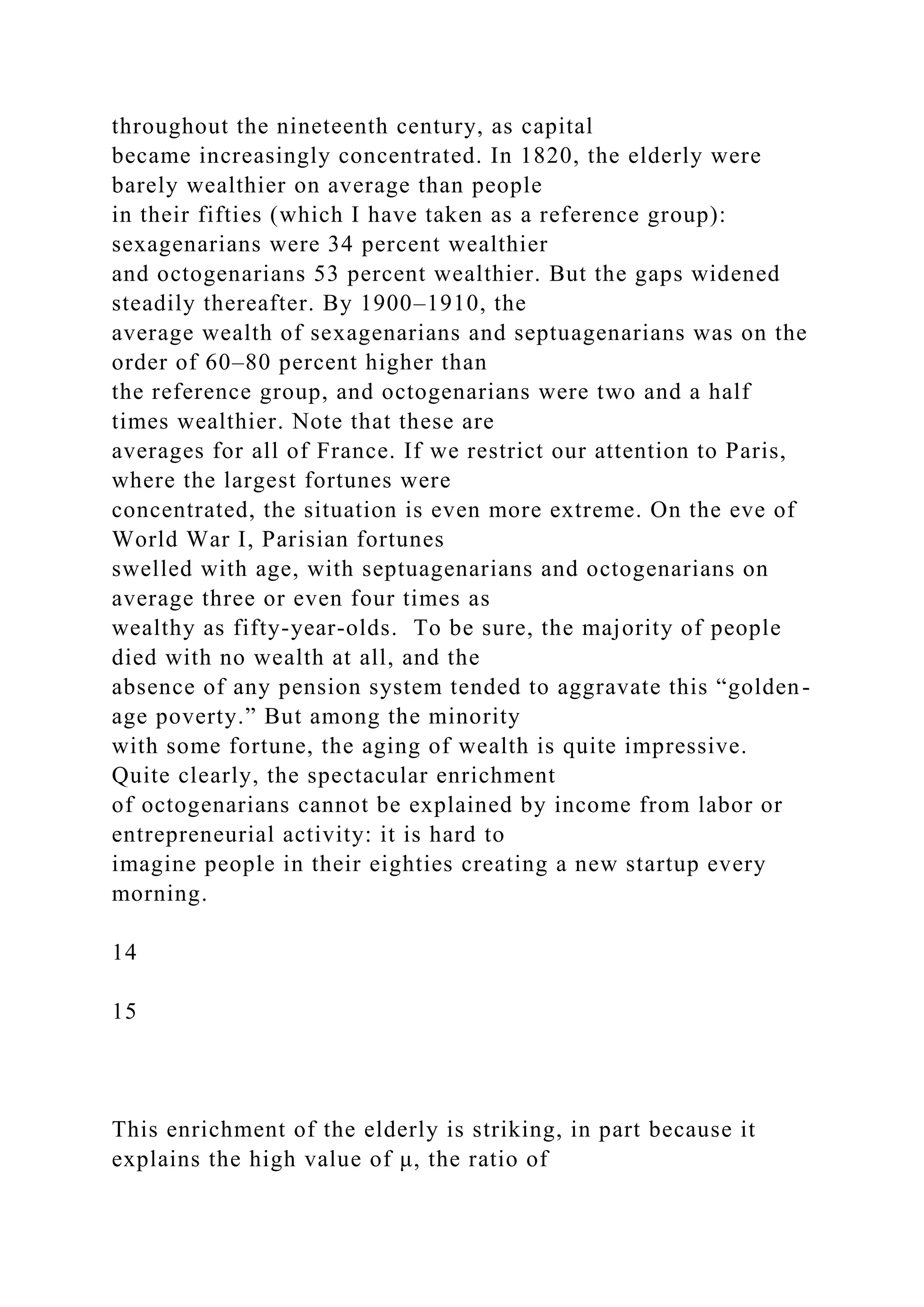 throughout the nineteenth century, as capital
became increasingly concentrated. In 1820, the elderly were
barely wealthier on average than people
in their fifties (which I have taken as a reference group):
sexagenarians were 34 percent wealthier
and octogenarians 53 percent wealthier. But the gaps widened
steadily thereafter. By 1900–1910, the
average wealth of sexagenarians and septuagenarians was on the
order of 60–80 percent higher than
the reference group, and octogenarians were two and a half
times wealthier. Note that these are
averages for all of France. If we restrict our attention to Paris,
where the largest fortunes were
concentrated, the situation is even more extreme. On the eve of
World War I, Parisian fortunes
swelled with age, with septuagenarians and octogenarians on
average three or even four times as
wealthy as fifty-year-olds. To be sure, the majority of people
died with no wealth at all, and the
absence of any pension system tended to aggravate this “golden-
age poverty.” But among the minority
with some fortune, the aging of wealth is quite impressive.
Quite clearly, the spectacular enrichment
of octogenarians cannot be explained by income from labor or
entrepreneurial activity: it is hard to
imagine people in their eighties creating a new startup every
morning.
14
15
This enrichment of the elderly is striking, in part because it
explains the high value of μ, the ratio of
 
