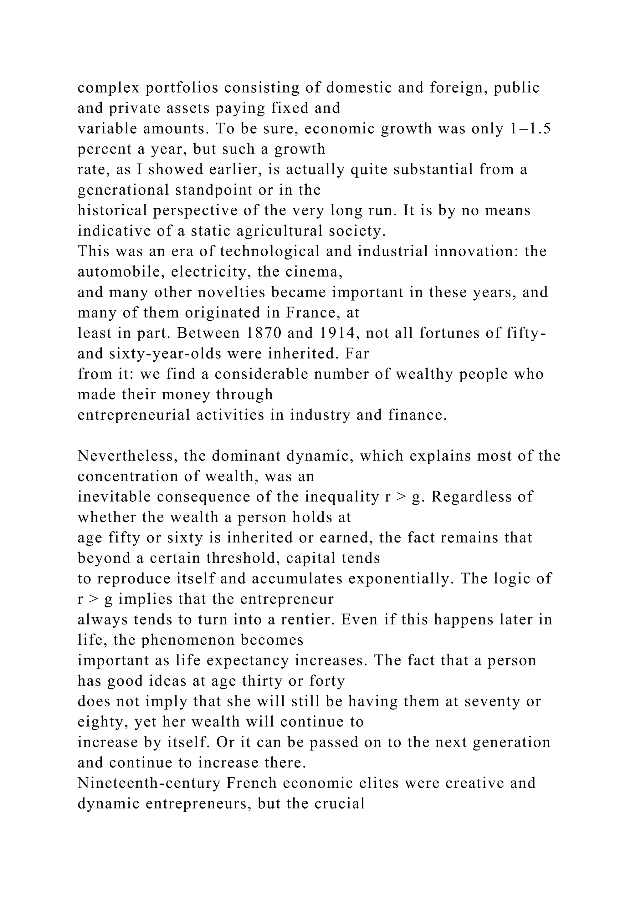 complex portfolios consisting of domestic and foreign, public
and private assets paying fixed and
variable amounts. To be sure, economic growth was only 1–1.5
percent a year, but such a growth
rate, as I showed earlier, is actually quite substantial from a
generational standpoint or in the
historical perspective of the very long run. It is by no means
indicative of a static agricultural society.
This was an era of technological and industrial innovation: the
automobile, electricity, the cinema,
and many other novelties became important in these years, and
many of them originated in France, at
least in part. Between 1870 and 1914, not all fortunes of fifty-
and sixty-year-olds were inherited. Far
from it: we find a considerable number of wealthy people who
made their money through
entrepreneurial activities in industry and finance.
Nevertheless, the dominant dynamic, which explains most of the
concentration of wealth, was an
inevitable consequence of the inequality r > g. Regardless of
whether the wealth a person holds at
age fifty or sixty is inherited or earned, the fact remains that
beyond a certain threshold, capital tends
to reproduce itself and accumulates exponentially. The logic of
r > g implies that the entrepreneur
always tends to turn into a rentier. Even if this happens later in
life, the phenomenon becomes
important as life expectancy increases. The fact that a person
has good ideas at age thirty or forty
does not imply that she will still be having them at seventy or
eighty, yet her wealth will continue to
increase by itself. Or it can be passed on to the next generation
and continue to increase there.
Nineteenth-century French economic elites were creative and
dynamic entrepreneurs, but the crucial
 
