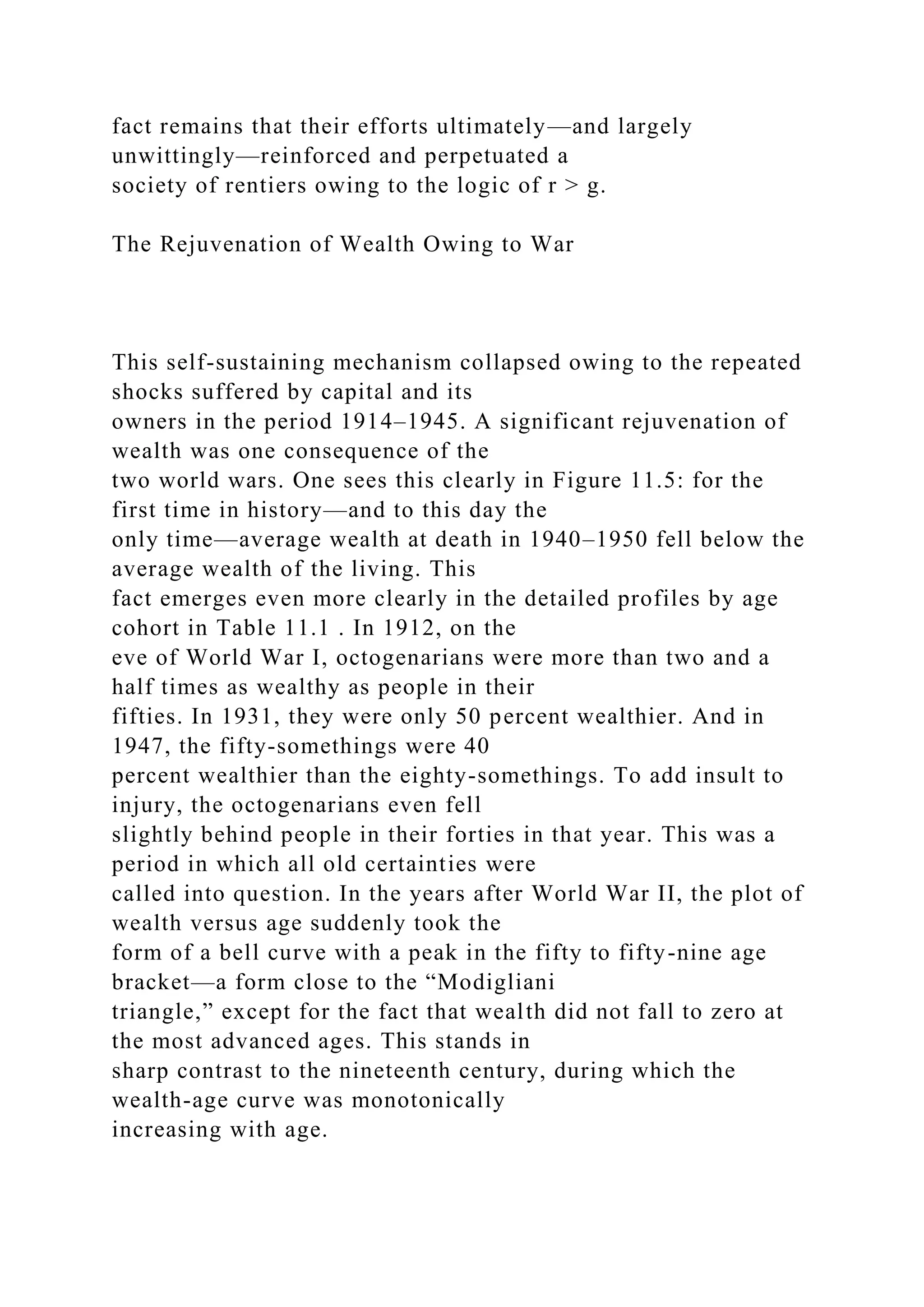 fact remains that their efforts ultimately—and largely
unwittingly—reinforced and perpetuated a
society of rentiers owing to the logic of r > g.
The Rejuvenation of Wealth Owing to War
This self-sustaining mechanism collapsed owing to the repeated
shocks suffered by capital and its
owners in the period 1914–1945. A significant rejuvenation of
wealth was one consequence of the
two world wars. One sees this clearly in Figure 11.5: for the
first time in history—and to this day the
only time—average wealth at death in 1940–1950 fell below the
average wealth of the living. This
fact emerges even more clearly in the detailed profiles by age
cohort in Table 11.1 . In 1912, on the
eve of World War I, octogenarians were more than two and a
half times as wealthy as people in their
fifties. In 1931, they were only 50 percent wealthier. And in
1947, the fifty-somethings were 40
percent wealthier than the eighty-somethings. To add insult to
injury, the octogenarians even fell
slightly behind people in their forties in that year. This was a
period in which all old certainties were
called into question. In the years after World War II, the plot of
wealth versus age suddenly took the
form of a bell curve with a peak in the fifty to fifty-nine age
bracket—a form close to the “Modigliani
triangle,” except for the fact that wealth did not fall to zero at
the most advanced ages. This stands in
sharp contrast to the nineteenth century, during which the
wealth-age curve was monotonically
increasing with age.
 