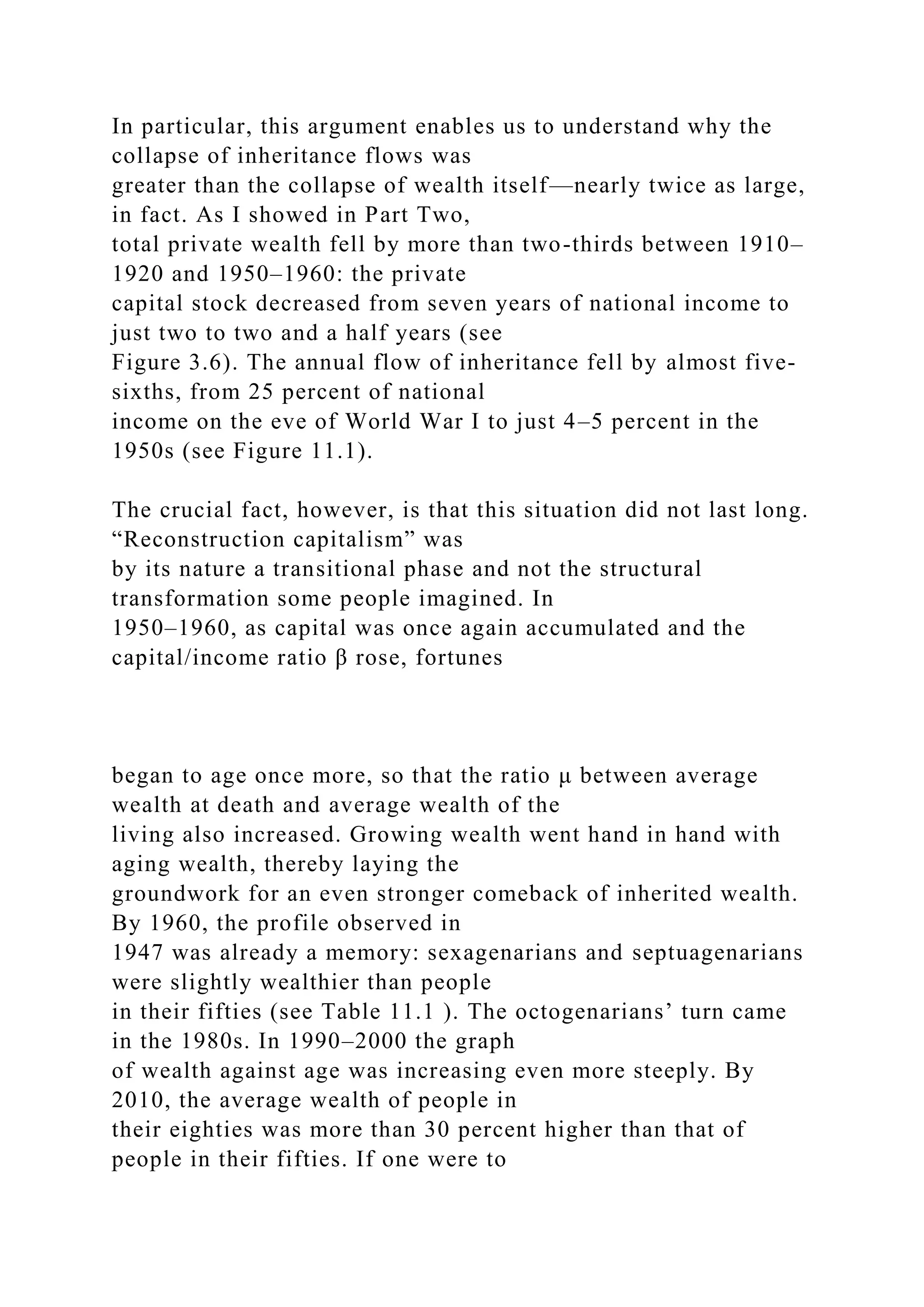 In particular, this argument enables us to understand why the
collapse of inheritance flows was
greater than the collapse of wealth itself—nearly twice as large,
in fact. As I showed in Part Two,
total private wealth fell by more than two-thirds between 1910–
1920 and 1950–1960: the private
capital stock decreased from seven years of national income to
just two to two and a half years (see
Figure 3.6). The annual flow of inheritance fell by almost five-
sixths, from 25 percent of national
income on the eve of World War I to just 4–5 percent in the
1950s (see Figure 11.1).
The crucial fact, however, is that this situation did not last long.
“Reconstruction capitalism” was
by its nature a transitional phase and not the structural
transformation some people imagined. In
1950–1960, as capital was once again accumulated and the
capital/income ratio β rose, fortunes
began to age once more, so that the ratio μ between average
wealth at death and average wealth of the
living also increased. Growing wealth went hand in hand with
aging wealth, thereby laying the
groundwork for an even stronger comeback of inherited wealth.
By 1960, the profile observed in
1947 was already a memory: sexagenarians and septuagenarians
were slightly wealthier than people
in their fifties (see Table 11.1 ). The octogenarians’ turn came
in the 1980s. In 1990–2000 the graph
of wealth against age was increasing even more steeply. By
2010, the average wealth of people in
their eighties was more than 30 percent higher than that of
people in their fifties. If one were to
 