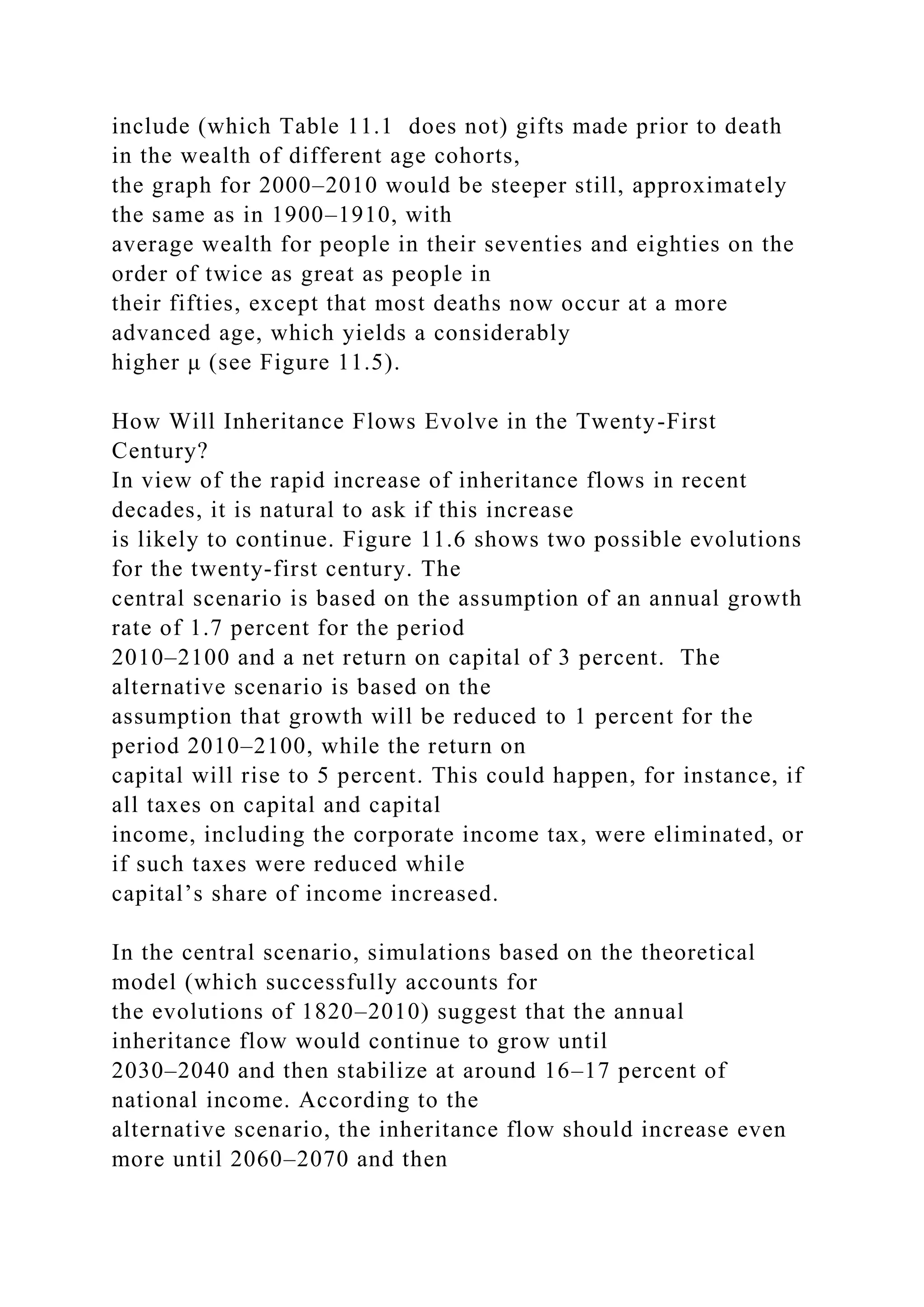 include (which Table 11.1 does not) gifts made prior to death
in the wealth of different age cohorts,
the graph for 2000–2010 would be steeper still, approximately
the same as in 1900–1910, with
average wealth for people in their seventies and eighties on the
order of twice as great as people in
their fifties, except that most deaths now occur at a more
advanced age, which yields a considerably
higher μ (see Figure 11.5).
How Will Inheritance Flows Evolve in the Twenty-First
Century?
In view of the rapid increase of inheritance flows in recent
decades, it is natural to ask if this increase
is likely to continue. Figure 11.6 shows two possible evolutions
for the twenty-first century. The
central scenario is based on the assumption of an annual growth
rate of 1.7 percent for the period
2010–2100 and a net return on capital of 3 percent. The
alternative scenario is based on the
assumption that growth will be reduced to 1 percent for the
period 2010–2100, while the return on
capital will rise to 5 percent. This could happen, for instance, if
all taxes on capital and capital
income, including the corporate income tax, were eliminated, or
if such taxes were reduced while
capital’s share of income increased.
In the central scenario, simulations based on the theoretical
model (which successfully accounts for
the evolutions of 1820–2010) suggest that the annual
inheritance flow would continue to grow until
2030–2040 and then stabilize at around 16–17 percent of
national income. According to the
alternative scenario, the inheritance flow should increase even
more until 2060–2070 and then
 