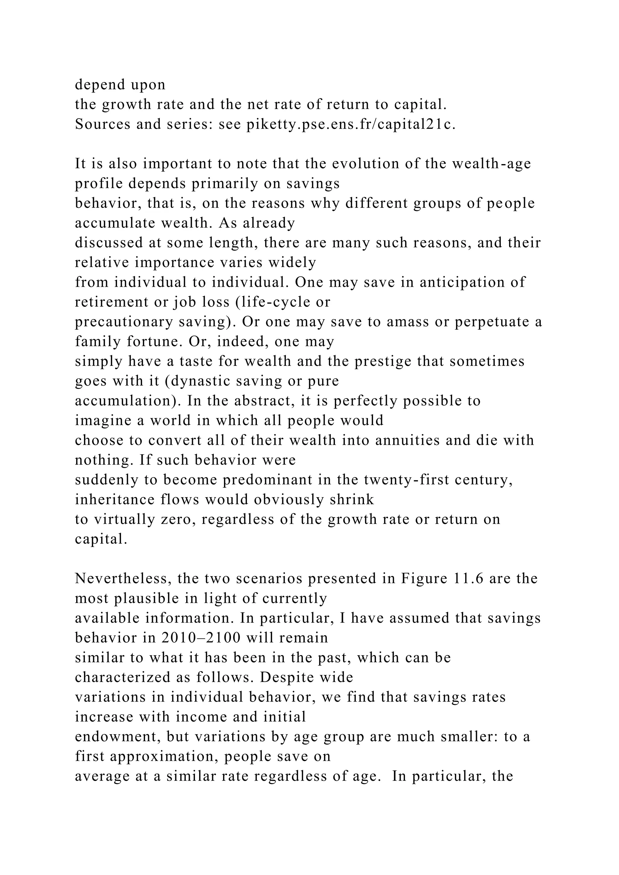 depend upon
the growth rate and the net rate of return to capital.
Sources and series: see piketty.pse.ens.fr/capital21c.
It is also important to note that the evolution of the wealth-age
profile depends primarily on savings
behavior, that is, on the reasons why different groups of people
accumulate wealth. As already
discussed at some length, there are many such reasons, and their
relative importance varies widely
from individual to individual. One may save in anticipation of
retirement or job loss (life-cycle or
precautionary saving). Or one may save to amass or perpetuate a
family fortune. Or, indeed, one may
simply have a taste for wealth and the prestige that sometimes
goes with it (dynastic saving or pure
accumulation). In the abstract, it is perfectly possible to
imagine a world in which all people would
choose to convert all of their wealth into annuities and die with
nothing. If such behavior were
suddenly to become predominant in the twenty-first century,
inheritance flows would obviously shrink
to virtually zero, regardless of the growth rate or return on
capital.
Nevertheless, the two scenarios presented in Figure 11.6 are the
most plausible in light of currently
available information. In particular, I have assumed that savings
behavior in 2010–2100 will remain
similar to what it has been in the past, which can be
characterized as follows. Despite wide
variations in individual behavior, we find that savings rates
increase with income and initial
endowment, but variations by age group are much smaller: to a
first approximation, people save on
average at a similar rate regardless of age. In particular, the
 