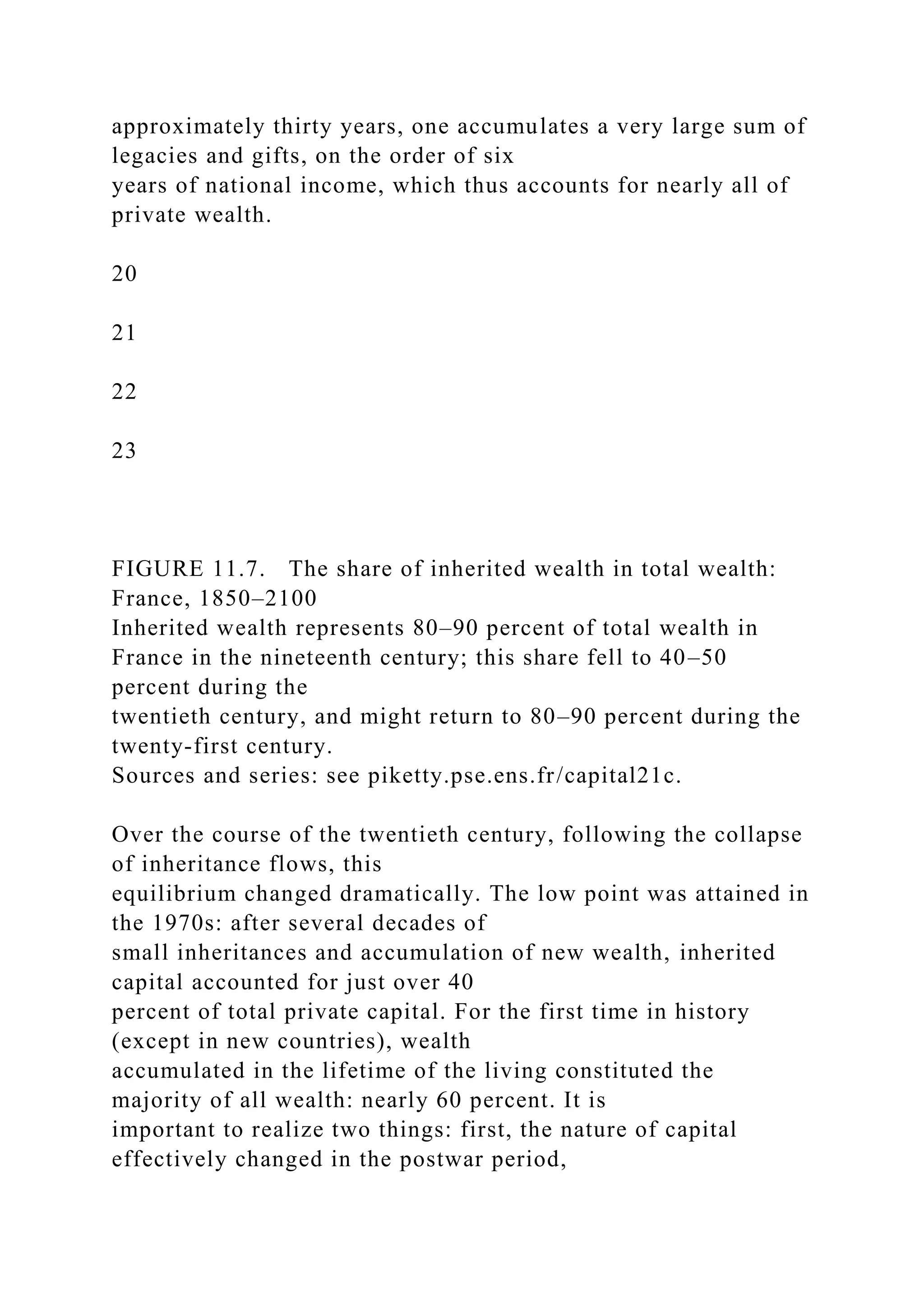 approximately thirty years, one accumulates a very large sum of
legacies and gifts, on the order of six
years of national income, which thus accounts for nearly all of
private wealth.
20
21
22
23
FIGURE 11.7. The share of inherited wealth in total wealth:
France, 1850–2100
Inherited wealth represents 80–90 percent of total wealth in
France in the nineteenth century; this share fell to 40–50
percent during the
twentieth century, and might return to 80–90 percent during the
twenty-first century.
Sources and series: see piketty.pse.ens.fr/capital21c.
Over the course of the twentieth century, following the collapse
of inheritance flows, this
equilibrium changed dramatically. The low point was attained in
the 1970s: after several decades of
small inheritances and accumulation of new wealth, inherited
capital accounted for just over 40
percent of total private capital. For the first time in history
(except in new countries), wealth
accumulated in the lifetime of the living constituted the
majority of all wealth: nearly 60 percent. It is
important to realize two things: first, the nature of capital
effectively changed in the postwar period,
 