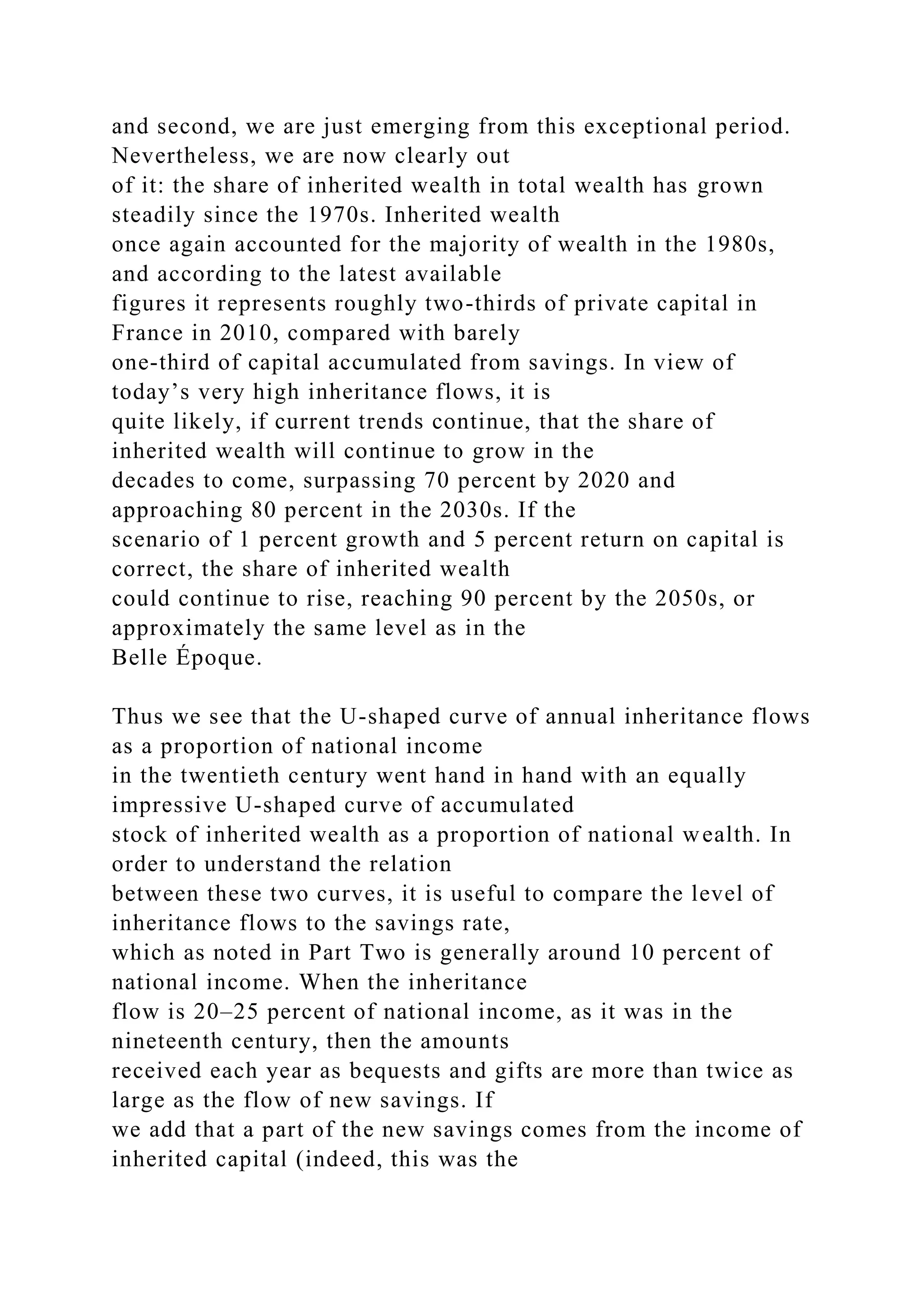 and second, we are just emerging from this exceptional period.
Nevertheless, we are now clearly out
of it: the share of inherited wealth in total wealth has grown
steadily since the 1970s. Inherited wealth
once again accounted for the majority of wealth in the 1980s,
and according to the latest available
figures it represents roughly two-thirds of private capital in
France in 2010, compared with barely
one-third of capital accumulated from savings. In view of
today’s very high inheritance flows, it is
quite likely, if current trends continue, that the share of
inherited wealth will continue to grow in the
decades to come, surpassing 70 percent by 2020 and
approaching 80 percent in the 2030s. If the
scenario of 1 percent growth and 5 percent return on capital is
correct, the share of inherited wealth
could continue to rise, reaching 90 percent by the 2050s, or
approximately the same level as in the
Belle Époque.
Thus we see that the U-shaped curve of annual inheritance flows
as a proportion of national income
in the twentieth century went hand in hand with an equally
impressive U-shaped curve of accumulated
stock of inherited wealth as a proportion of national wealth. In
order to understand the relation
between these two curves, it is useful to compare the level of
inheritance flows to the savings rate,
which as noted in Part Two is generally around 10 percent of
national income. When the inheritance
flow is 20–25 percent of national income, as it was in the
nineteenth century, then the amounts
received each year as bequests and gifts are more than twice as
large as the flow of new savings. If
we add that a part of the new savings comes from the income of
inherited capital (indeed, this was the
 