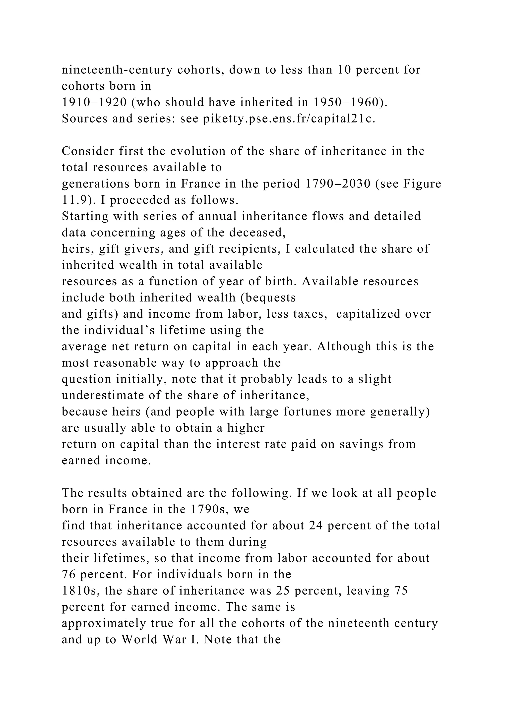 nineteenth-century cohorts, down to less than 10 percent for
cohorts born in
1910–1920 (who should have inherited in 1950–1960).
Sources and series: see piketty.pse.ens.fr/capital21c.
Consider first the evolution of the share of inheritance in the
total resources available to
generations born in France in the period 1790–2030 (see Figure
11.9). I proceeded as follows.
Starting with series of annual inheritance flows and detailed
data concerning ages of the deceased,
heirs, gift givers, and gift recipients, I calculated the share of
inherited wealth in total available
resources as a function of year of birth. Available resources
include both inherited wealth (bequests
and gifts) and income from labor, less taxes, capitalized over
the individual’s lifetime using the
average net return on capital in each year. Although this is the
most reasonable way to approach the
question initially, note that it probably leads to a slight
underestimate of the share of inheritance,
because heirs (and people with large fortunes more generally)
are usually able to obtain a higher
return on capital than the interest rate paid on savings from
earned income.
The results obtained are the following. If we look at all people
born in France in the 1790s, we
find that inheritance accounted for about 24 percent of the total
resources available to them during
their lifetimes, so that income from labor accounted for about
76 percent. For individuals born in the
1810s, the share of inheritance was 25 percent, leaving 75
percent for earned income. The same is
approximately true for all the cohorts of the nineteenth century
and up to World War I. Note that the
 