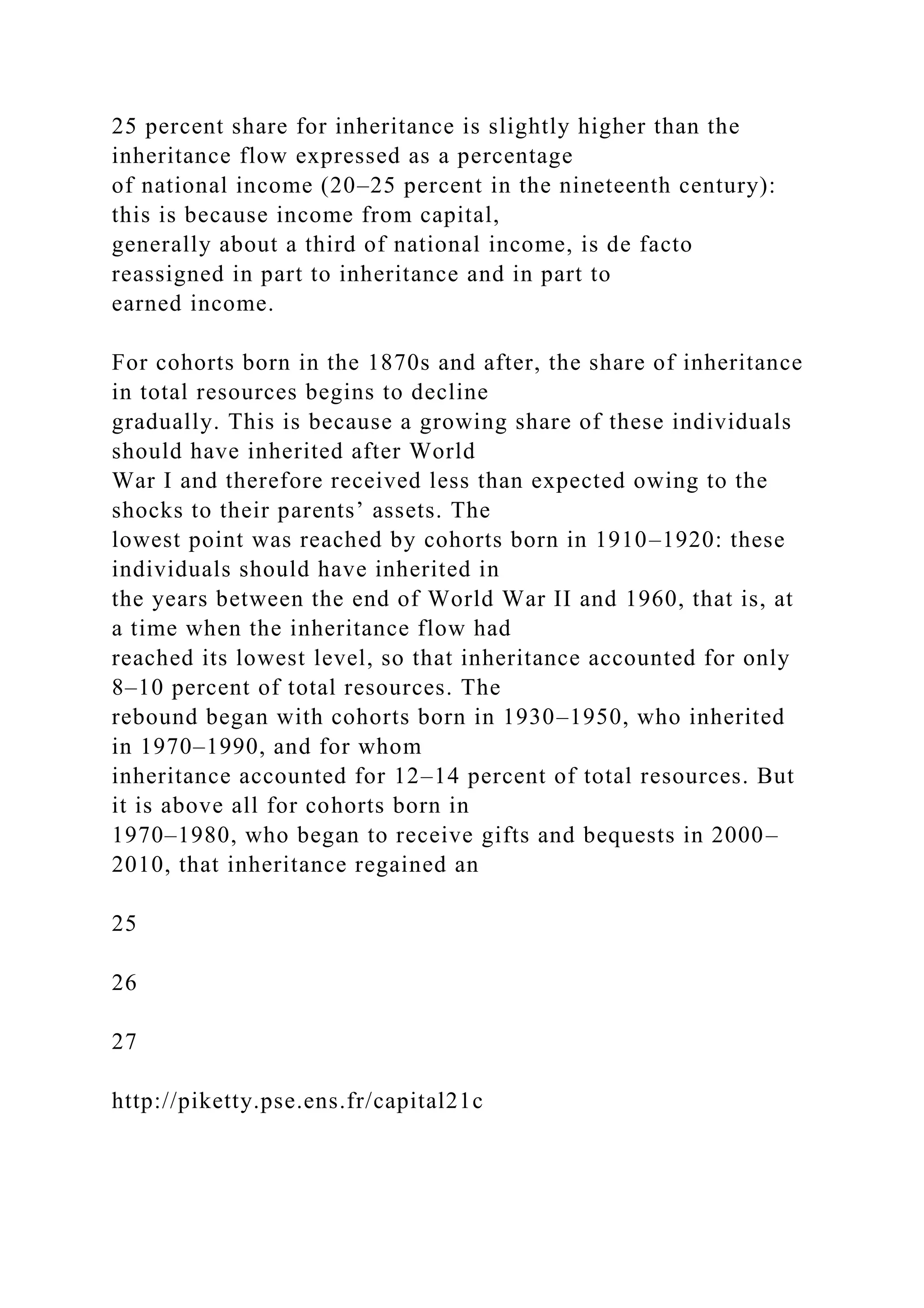 25 percent share for inheritance is slightly higher than the
inheritance flow expressed as a percentage
of national income (20–25 percent in the nineteenth century):
this is because income from capital,
generally about a third of national income, is de facto
reassigned in part to inheritance and in part to
earned income.
For cohorts born in the 1870s and after, the share of inheritance
in total resources begins to decline
gradually. This is because a growing share of these individuals
should have inherited after World
War I and therefore received less than expected owing to the
shocks to their parents’ assets. The
lowest point was reached by cohorts born in 1910–1920: these
individuals should have inherited in
the years between the end of World War II and 1960, that is, at
a time when the inheritance flow had
reached its lowest level, so that inheritance accounted for only
8–10 percent of total resources. The
rebound began with cohorts born in 1930–1950, who inherited
in 1970–1990, and for whom
inheritance accounted for 12–14 percent of total resources. But
it is above all for cohorts born in
1970–1980, who began to receive gifts and bequests in 2000–
2010, that inheritance regained an
25
26
27
http://piketty.pse.ens.fr/capital21c
 
