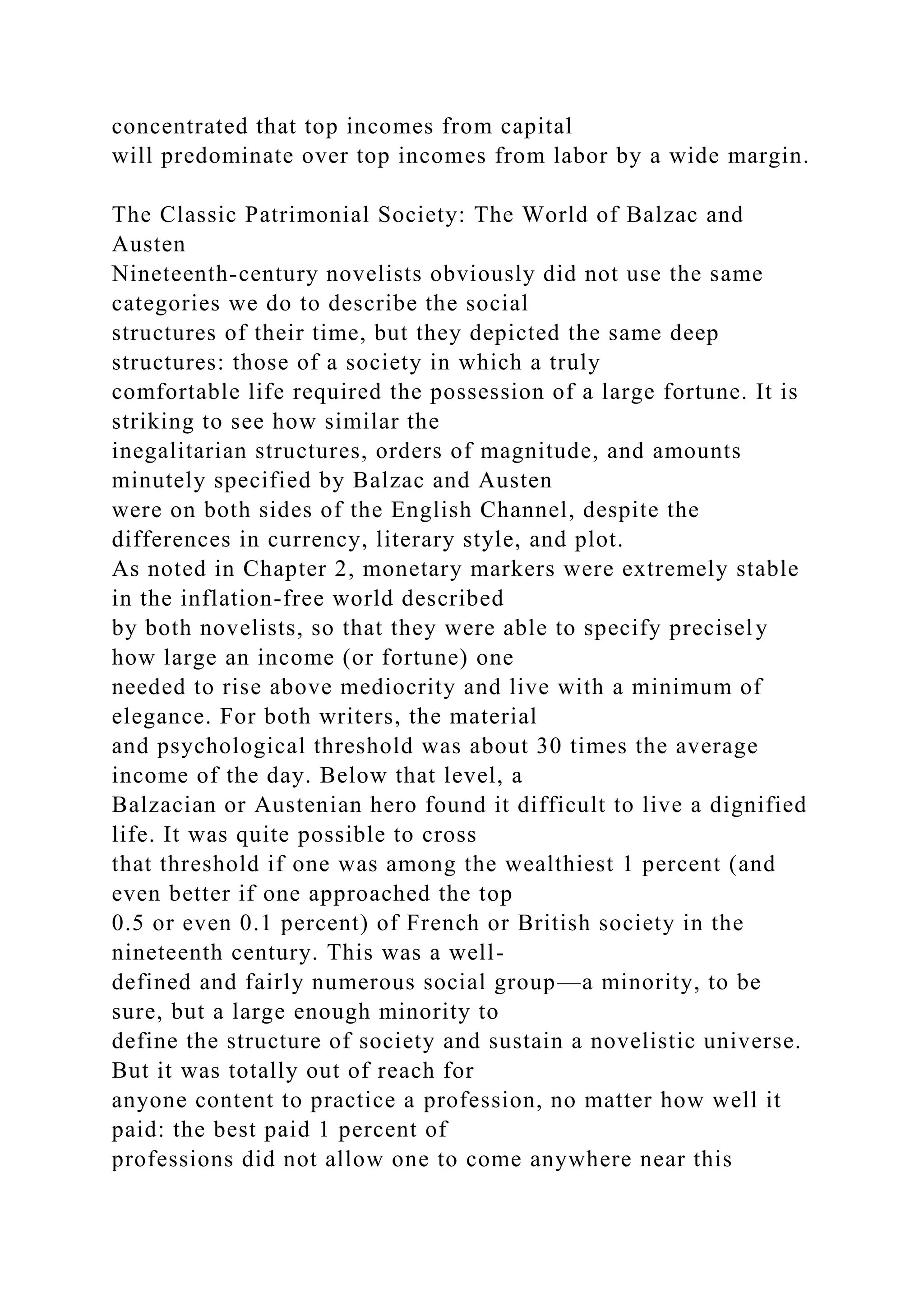 concentrated that top incomes from capital
will predominate over top incomes from labor by a wide margin.
The Classic Patrimonial Society: The World of Balzac and
Austen
Nineteenth-century novelists obviously did not use the same
categories we do to describe the social
structures of their time, but they depicted the same deep
structures: those of a society in which a truly
comfortable life required the possession of a large fortune. It is
striking to see how similar the
inegalitarian structures, orders of magnitude, and amounts
minutely specified by Balzac and Austen
were on both sides of the English Channel, despite the
differences in currency, literary style, and plot.
As noted in Chapter 2, monetary markers were extremely stable
in the inflation-free world described
by both novelists, so that they were able to specify precisely
how large an income (or fortune) one
needed to rise above mediocrity and live with a minimum of
elegance. For both writers, the material
and psychological threshold was about 30 times the average
income of the day. Below that level, a
Balzacian or Austenian hero found it difficult to live a dignified
life. It was quite possible to cross
that threshold if one was among the wealthiest 1 percent (and
even better if one approached the top
0.5 or even 0.1 percent) of French or British society in the
nineteenth century. This was a well-
defined and fairly numerous social group—a minority, to be
sure, but a large enough minority to
define the structure of society and sustain a novelistic universe.
But it was totally out of reach for
anyone content to practice a profession, no matter how well it
paid: the best paid 1 percent of
professions did not allow one to come anywhere near this
 