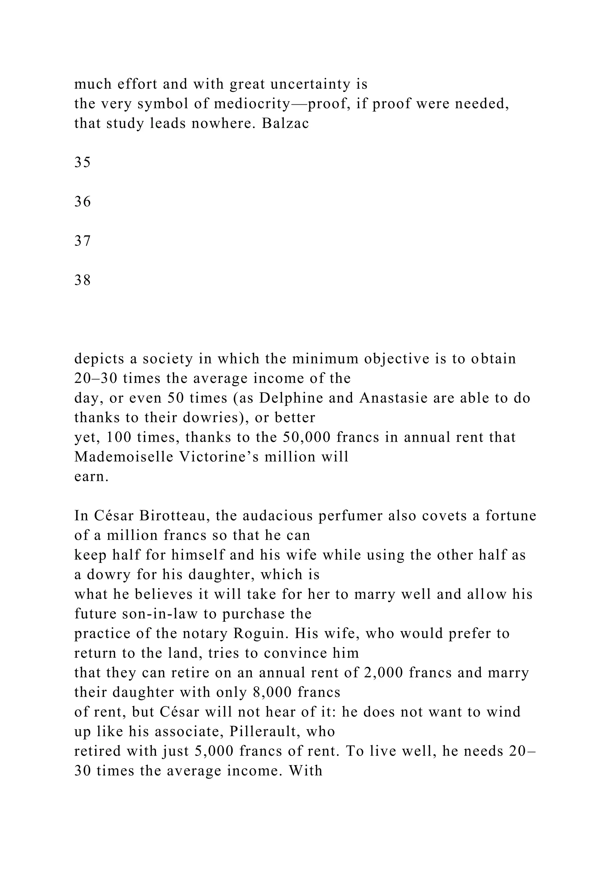 much effort and with great uncertainty is
the very symbol of mediocrity—proof, if proof were needed,
that study leads nowhere. Balzac
35
36
37
38
depicts a society in which the minimum objective is to obtain
20–30 times the average income of the
day, or even 50 times (as Delphine and Anastasie are able to do
thanks to their dowries), or better
yet, 100 times, thanks to the 50,000 francs in annual rent that
Mademoiselle Victorine’s million will
earn.
In César Birotteau, the audacious perfumer also covets a fortune
of a million francs so that he can
keep half for himself and his wife while using the other half as
a dowry for his daughter, which is
what he believes it will take for her to marry well and allow his
future son-in-law to purchase the
practice of the notary Roguin. His wife, who would prefer to
return to the land, tries to convince him
that they can retire on an annual rent of 2,000 francs and marry
their daughter with only 8,000 francs
of rent, but César will not hear of it: he does not want to wind
up like his associate, Pillerault, who
retired with just 5,000 francs of rent. To live well, he needs 20–
30 times the average income. With
 