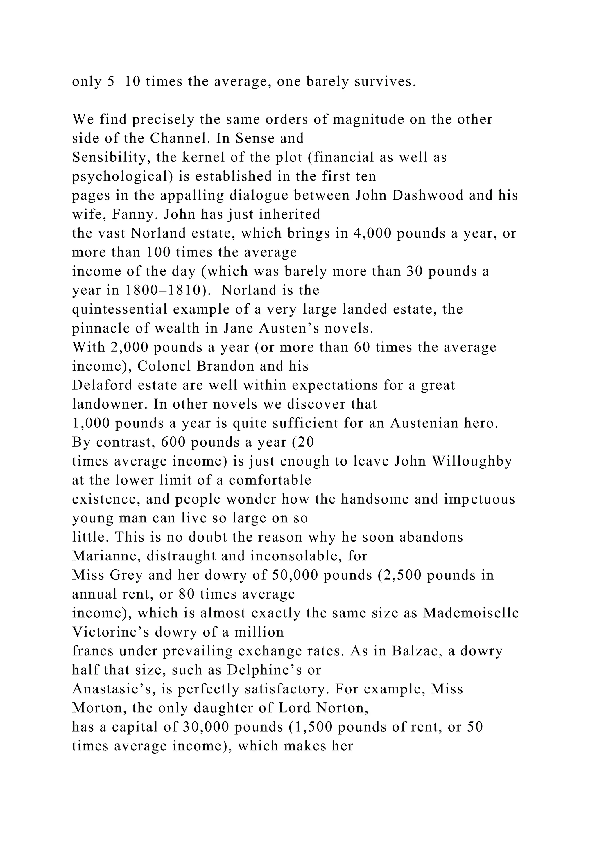 only 5–10 times the average, one barely survives.
We find precisely the same orders of magnitude on the other
side of the Channel. In Sense and
Sensibility, the kernel of the plot (financial as well as
psychological) is established in the first ten
pages in the appalling dialogue between John Dashwood and his
wife, Fanny. John has just inherited
the vast Norland estate, which brings in 4,000 pounds a year, or
more than 100 times the average
income of the day (which was barely more than 30 pounds a
year in 1800–1810). Norland is the
quintessential example of a very large landed estate, the
pinnacle of wealth in Jane Austen’s novels.
With 2,000 pounds a year (or more than 60 times the average
income), Colonel Brandon and his
Delaford estate are well within expectations for a great
landowner. In other novels we discover that
1,000 pounds a year is quite sufficient for an Austenian hero.
By contrast, 600 pounds a year (20
times average income) is just enough to leave John Willoughby
at the lower limit of a comfortable
existence, and people wonder how the handsome and impetuous
young man can live so large on so
little. This is no doubt the reason why he soon abandons
Marianne, distraught and inconsolable, for
Miss Grey and her dowry of 50,000 pounds (2,500 pounds in
annual rent, or 80 times average
income), which is almost exactly the same size as Mademoiselle
Victorine’s dowry of a million
francs under prevailing exchange rates. As in Balzac, a dowry
half that size, such as Delphine’s or
Anastasie’s, is perfectly satisfactory. For example, Miss
Morton, the only daughter of Lord Norton,
has a capital of 30,000 pounds (1,500 pounds of rent, or 50
times average income), which makes her
 