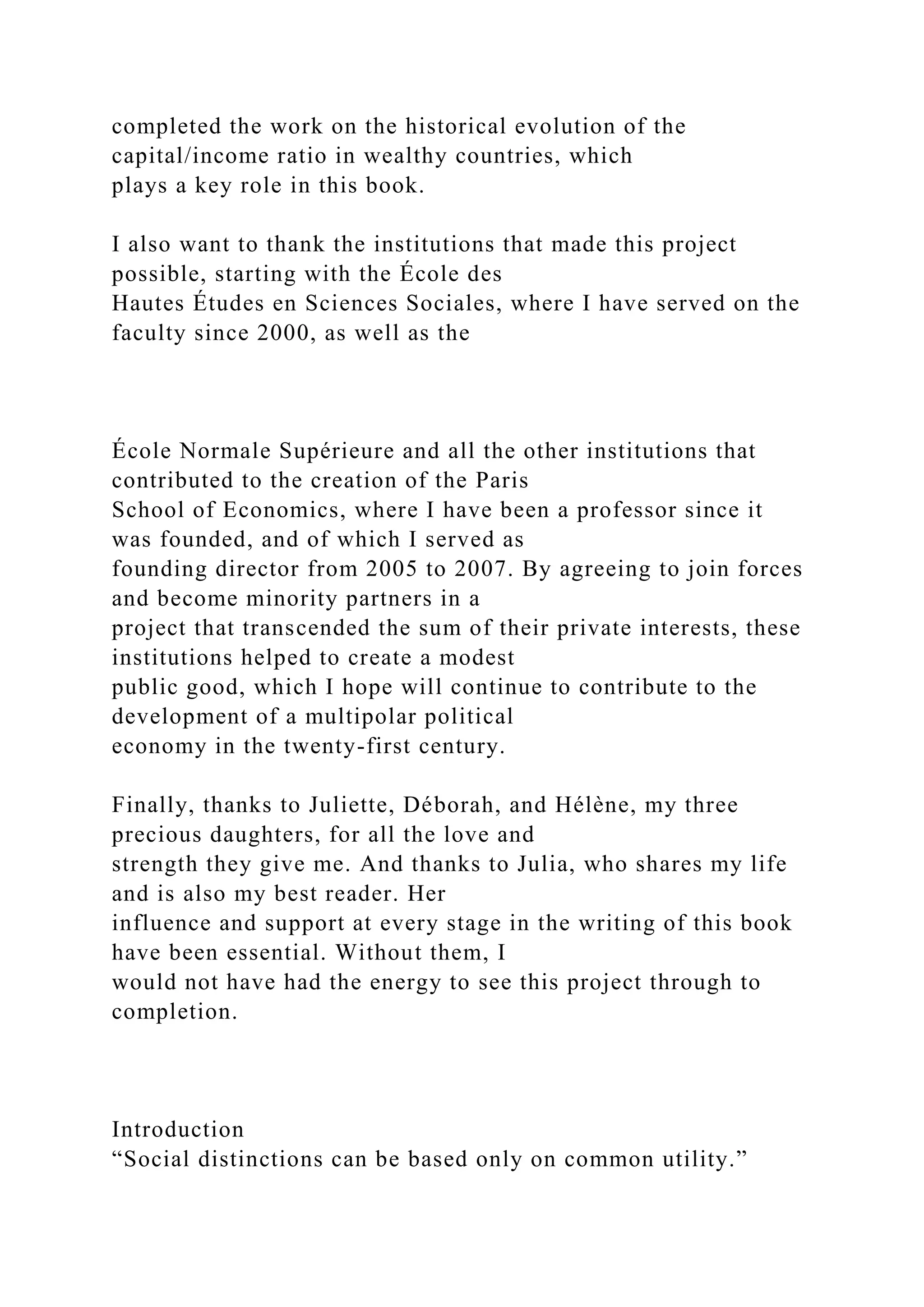 completed the work on the historical evolution of the
capital/income ratio in wealthy countries, which
plays a key role in this book.
I also want to thank the institutions that made this project
possible, starting with the École des
Hautes Études en Sciences Sociales, where I have served on the
faculty since 2000, as well as the
École Normale Supérieure and all the other institutions that
contributed to the creation of the Paris
School of Economics, where I have been a professor since it
was founded, and of which I served as
founding director from 2005 to 2007. By agreeing to join forces
and become minority partners in a
project that transcended the sum of their private interests, these
institutions helped to create a modest
public good, which I hope will continue to contribute to the
development of a multipolar political
economy in the twenty-first century.
Finally, thanks to Juliette, Déborah, and Hélène, my three
precious daughters, for all the love and
strength they give me. And thanks to Julia, who shares my life
and is also my best reader. Her
influence and support at every stage in the writing of this book
have been essential. Without them, I
would not have had the energy to see this project through to
completion.
Introduction
“Social distinctions can be based only on common utility.”
 