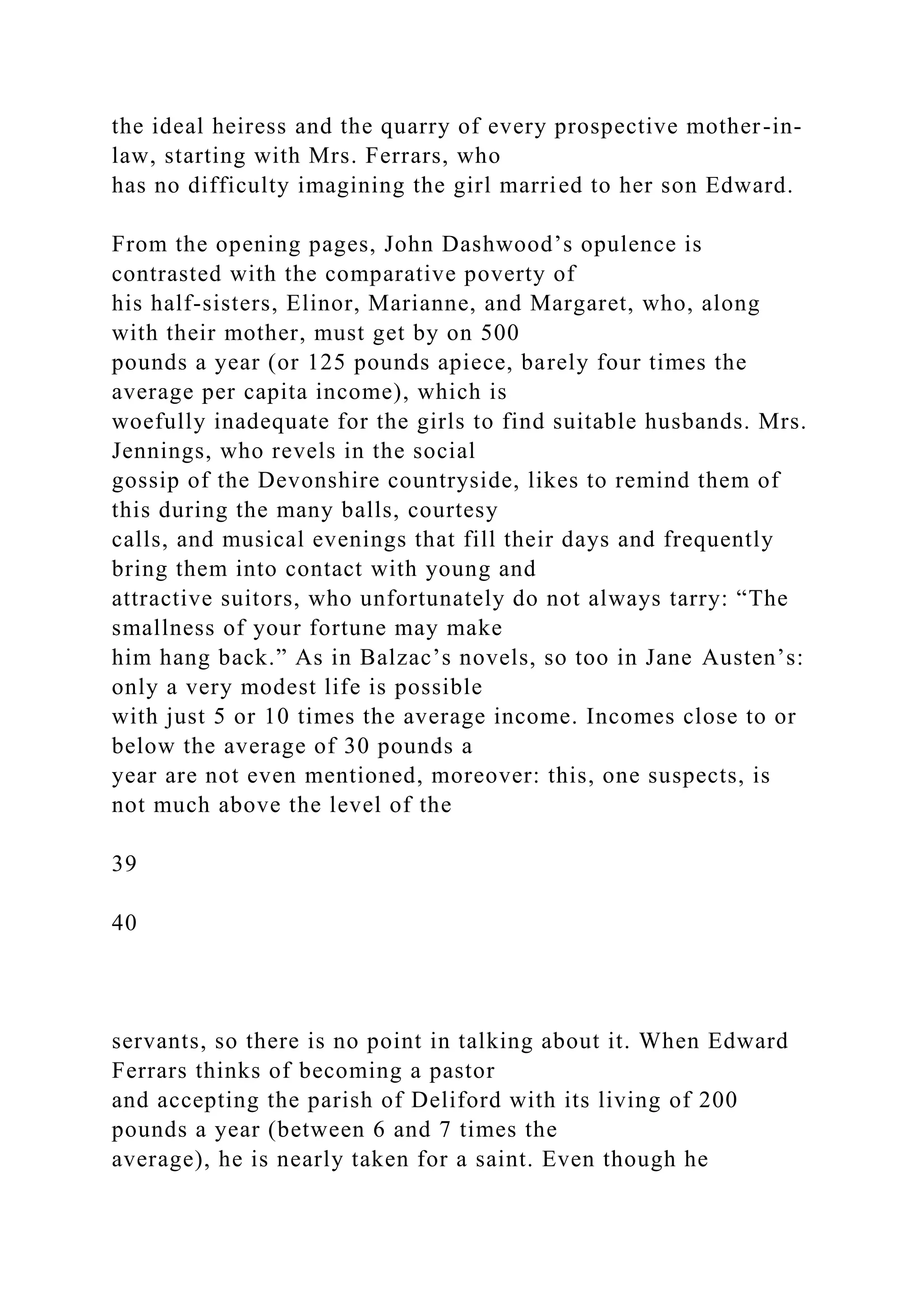 the ideal heiress and the quarry of every prospective mother-in-
law, starting with Mrs. Ferrars, who
has no difficulty imagining the girl married to her son Edward.
From the opening pages, John Dashwood’s opulence is
contrasted with the comparative poverty of
his half-sisters, Elinor, Marianne, and Margaret, who, along
with their mother, must get by on 500
pounds a year (or 125 pounds apiece, barely four times the
average per capita income), which is
woefully inadequate for the girls to find suitable husbands. Mrs.
Jennings, who revels in the social
gossip of the Devonshire countryside, likes to remind them of
this during the many balls, courtesy
calls, and musical evenings that fill their days and frequently
bring them into contact with young and
attractive suitors, who unfortunately do not always tarry: “The
smallness of your fortune may make
him hang back.” As in Balzac’s novels, so too in Jane Austen’s:
only a very modest life is possible
with just 5 or 10 times the average income. Incomes close to or
below the average of 30 pounds a
year are not even mentioned, moreover: this, one suspects, is
not much above the level of the
39
40
servants, so there is no point in talking about it. When Edward
Ferrars thinks of becoming a pastor
and accepting the parish of Deliford with its living of 200
pounds a year (between 6 and 7 times the
average), he is nearly taken for a saint. Even though he
 