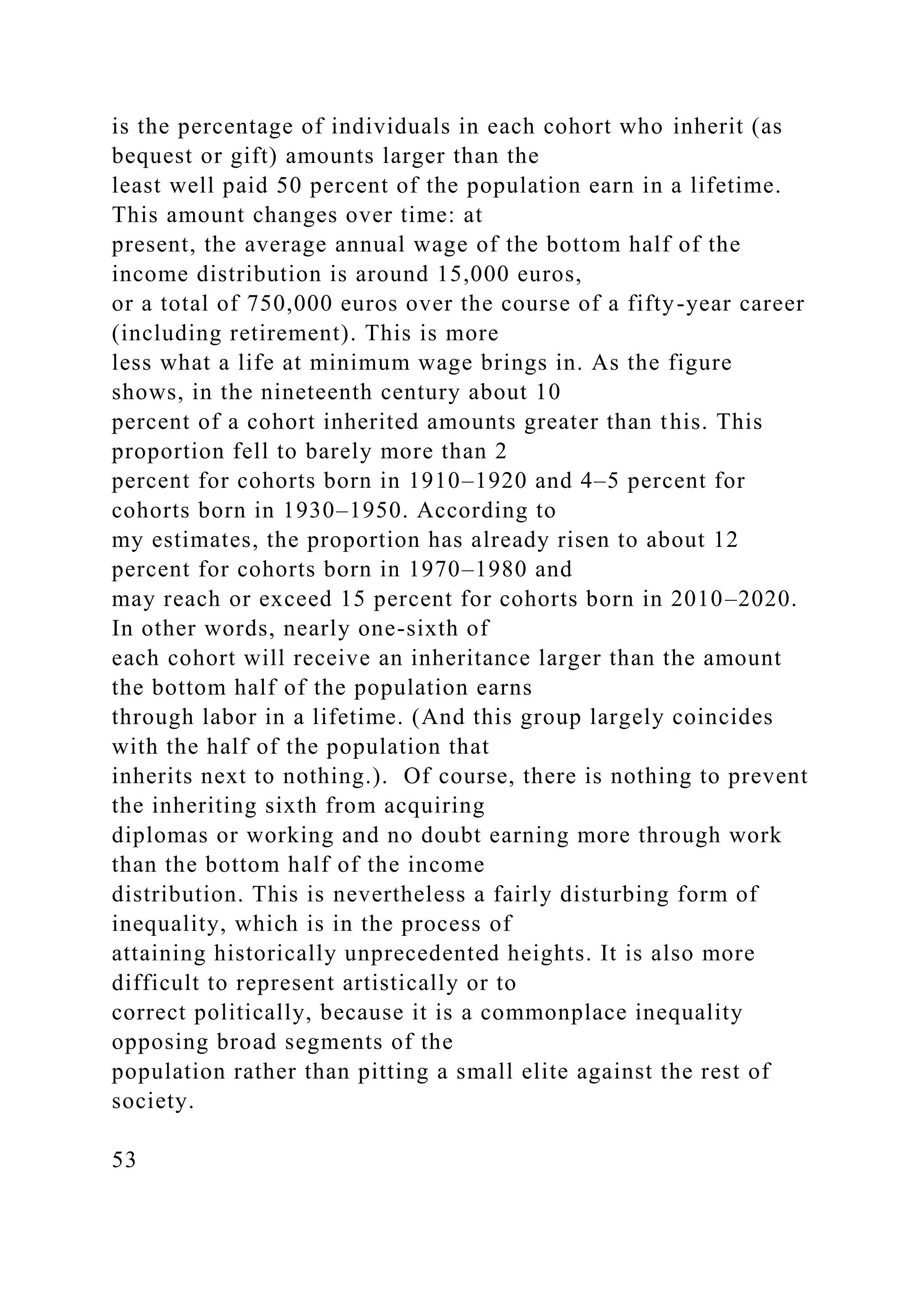 is the percentage of individuals in each cohort who inherit (as
bequest or gift) amounts larger than the
least well paid 50 percent of the population earn in a lifetime.
This amount changes over time: at
present, the average annual wage of the bottom half of the
income distribution is around 15,000 euros,
or a total of 750,000 euros over the course of a fifty-year career
(including retirement). This is more
less what a life at minimum wage brings in. As the figure
shows, in the nineteenth century about 10
percent of a cohort inherited amounts greater than this. This
proportion fell to barely more than 2
percent for cohorts born in 1910–1920 and 4–5 percent for
cohorts born in 1930–1950. According to
my estimates, the proportion has already risen to about 12
percent for cohorts born in 1970–1980 and
may reach or exceed 15 percent for cohorts born in 2010–2020.
In other words, nearly one-sixth of
each cohort will receive an inheritance larger than the amount
the bottom half of the population earns
through labor in a lifetime. (And this group largely coincides
with the half of the population that
inherits next to nothing.). Of course, there is nothing to prevent
the inheriting sixth from acquiring
diplomas or working and no doubt earning more through work
than the bottom half of the income
distribution. This is nevertheless a fairly disturbing form of
inequality, which is in the process of
attaining historically unprecedented heights. It is also more
difficult to represent artistically or to
correct politically, because it is a commonplace inequality
opposing broad segments of the
population rather than pitting a small elite against the rest of
society.
53
 