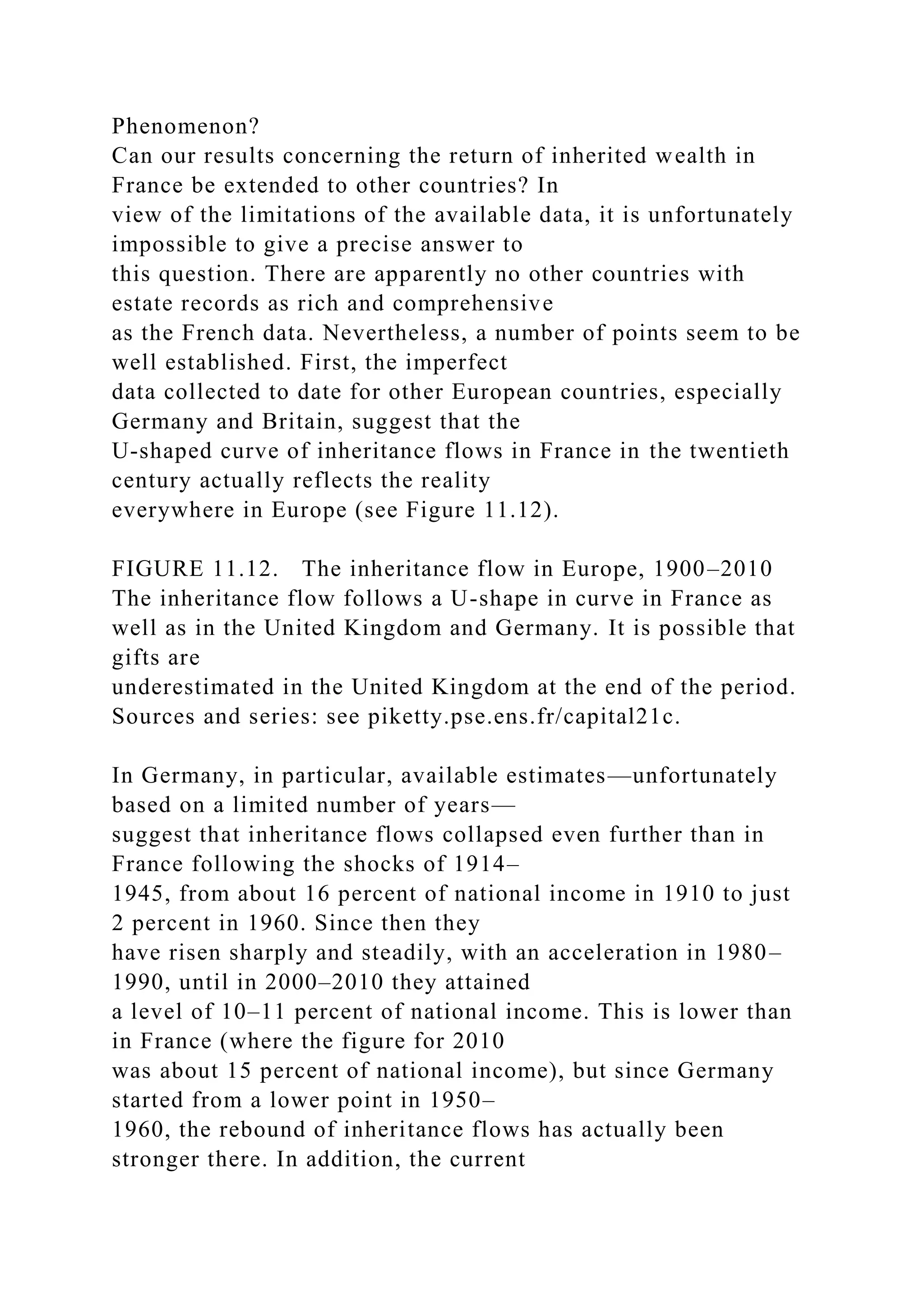 Phenomenon?
Can our results concerning the return of inherited wealth in
France be extended to other countries? In
view of the limitations of the available data, it is unfortunately
impossible to give a precise answer to
this question. There are apparently no other countries with
estate records as rich and comprehensive
as the French data. Nevertheless, a number of points seem to be
well established. First, the imperfect
data collected to date for other European countries, especially
Germany and Britain, suggest that the
U-shaped curve of inheritance flows in France in the twentieth
century actually reflects the reality
everywhere in Europe (see Figure 11.12).
FIGURE 11.12. The inheritance flow in Europe, 1900–2010
The inheritance flow follows a U-shape in curve in France as
well as in the United Kingdom and Germany. It is possible that
gifts are
underestimated in the United Kingdom at the end of the period.
Sources and series: see piketty.pse.ens.fr/capital21c.
In Germany, in particular, available estimates—unfortunately
based on a limited number of years—
suggest that inheritance flows collapsed even further than in
France following the shocks of 1914–
1945, from about 16 percent of national income in 1910 to just
2 percent in 1960. Since then they
have risen sharply and steadily, with an acceleration in 1980–
1990, until in 2000–2010 they attained
a level of 10–11 percent of national income. This is lower than
in France (where the figure for 2010
was about 15 percent of national income), but since Germany
started from a lower point in 1950–
1960, the rebound of inheritance flows has actually been
stronger there. In addition, the current
 