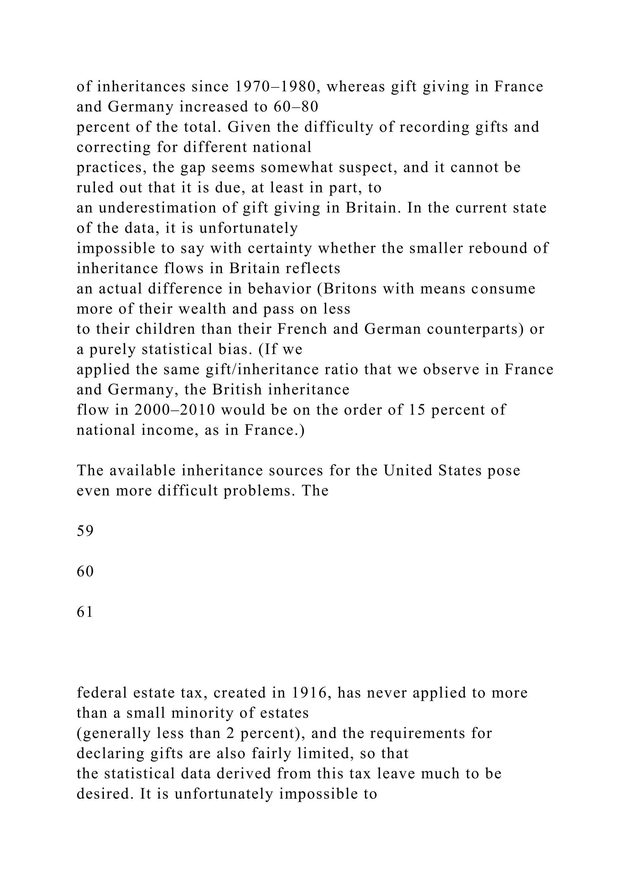 of inheritances since 1970–1980, whereas gift giving in France
and Germany increased to 60–80
percent of the total. Given the difficulty of recording gifts and
correcting for different national
practices, the gap seems somewhat suspect, and it cannot be
ruled out that it is due, at least in part, to
an underestimation of gift giving in Britain. In the current state
of the data, it is unfortunately
impossible to say with certainty whether the smaller rebound of
inheritance flows in Britain reflects
an actual difference in behavior (Britons with means consume
more of their wealth and pass on less
to their children than their French and German counterparts) or
a purely statistical bias. (If we
applied the same gift/inheritance ratio that we observe in France
and Germany, the British inheritance
flow in 2000–2010 would be on the order of 15 percent of
national income, as in France.)
The available inheritance sources for the United States pose
even more difficult problems. The
59
60
61
federal estate tax, created in 1916, has never applied to more
than a small minority of estates
(generally less than 2 percent), and the requirements for
declaring gifts are also fairly limited, so that
the statistical data derived from this tax leave much to be
desired. It is unfortunately impossible to
 