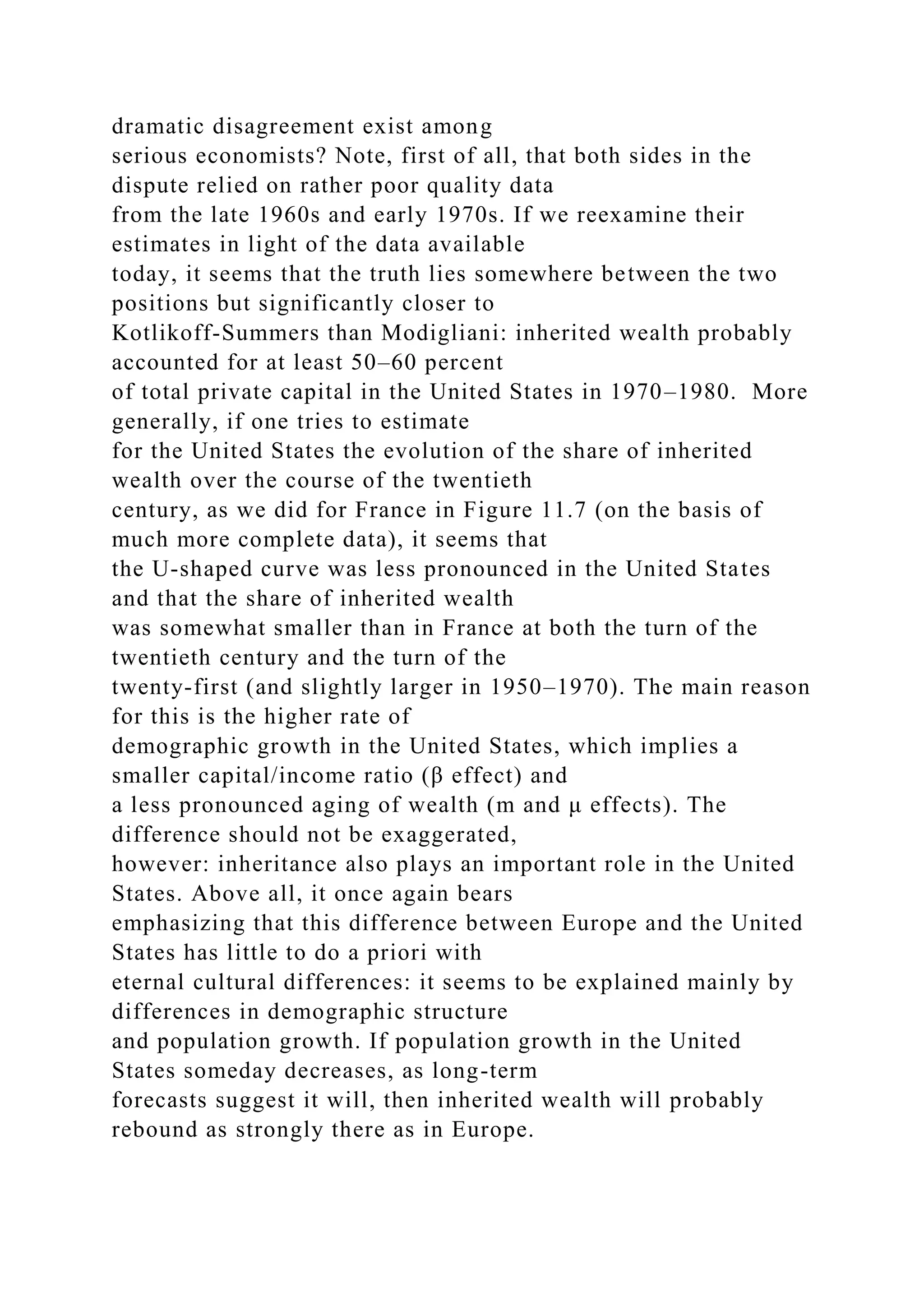 dramatic disagreement exist among
serious economists? Note, first of all, that both sides in the
dispute relied on rather poor quality data
from the late 1960s and early 1970s. If we reexamine their
estimates in light of the data available
today, it seems that the truth lies somewhere between the two
positions but significantly closer to
Kotlikoff-Summers than Modigliani: inherited wealth probably
accounted for at least 50–60 percent
of total private capital in the United States in 1970–1980. More
generally, if one tries to estimate
for the United States the evolution of the share of inherited
wealth over the course of the twentieth
century, as we did for France in Figure 11.7 (on the basis of
much more complete data), it seems that
the U-shaped curve was less pronounced in the United States
and that the share of inherited wealth
was somewhat smaller than in France at both the turn of the
twentieth century and the turn of the
twenty-first (and slightly larger in 1950–1970). The main reason
for this is the higher rate of
demographic growth in the United States, which implies a
smaller capital/income ratio (β effect) and
a less pronounced aging of wealth (m and μ effects). The
difference should not be exaggerated,
however: inheritance also plays an important role in the United
States. Above all, it once again bears
emphasizing that this difference between Europe and the United
States has little to do a priori with
eternal cultural differences: it seems to be explained mainly by
differences in demographic structure
and population growth. If population growth in the United
States someday decreases, as long-term
forecasts suggest it will, then inherited wealth will probably
rebound as strongly there as in Europe.
 