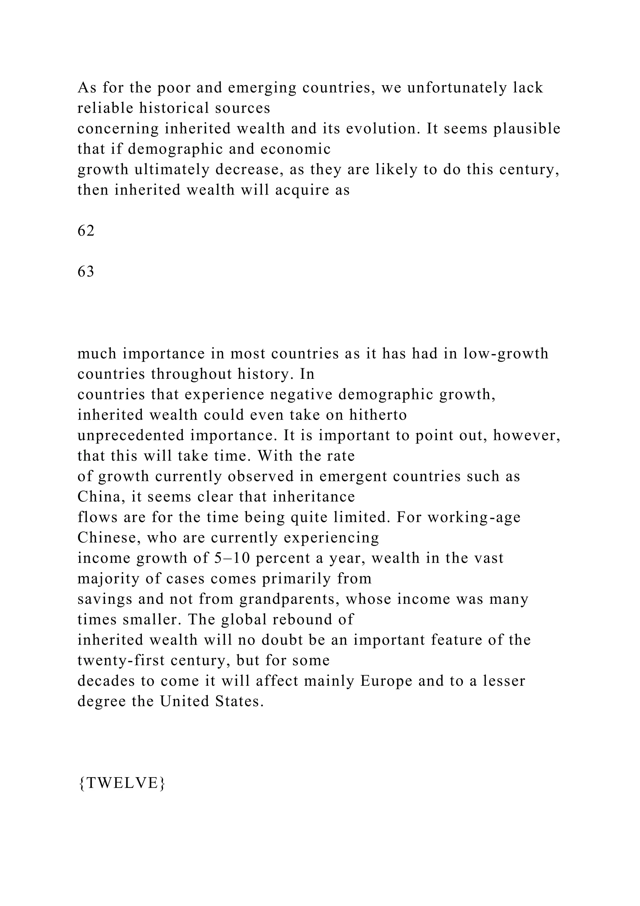 As for the poor and emerging countries, we unfortunately lack
reliable historical sources
concerning inherited wealth and its evolution. It seems plausible
that if demographic and economic
growth ultimately decrease, as they are likely to do this century,
then inherited wealth will acquire as
62
63
much importance in most countries as it has had in low-growth
countries throughout history. In
countries that experience negative demographic growth,
inherited wealth could even take on hitherto
unprecedented importance. It is important to point out, however,
that this will take time. With the rate
of growth currently observed in emergent countries such as
China, it seems clear that inheritance
flows are for the time being quite limited. For working-age
Chinese, who are currently experiencing
income growth of 5–10 percent a year, wealth in the vast
majority of cases comes primarily from
savings and not from grandparents, whose income was many
times smaller. The global rebound of
inherited wealth will no doubt be an important feature of the
twenty-first century, but for some
decades to come it will affect mainly Europe and to a lesser
degree the United States.
{TWELVE}
 