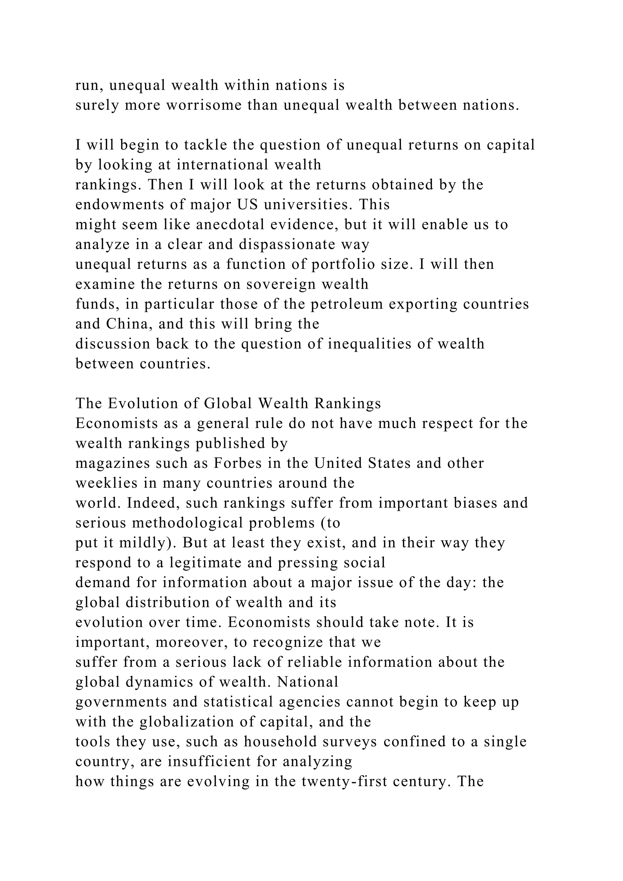 run, unequal wealth within nations is
surely more worrisome than unequal wealth between nations.
I will begin to tackle the question of unequal returns on capital
by looking at international wealth
rankings. Then I will look at the returns obtained by the
endowments of major US universities. This
might seem like anecdotal evidence, but it will enable us to
analyze in a clear and dispassionate way
unequal returns as a function of portfolio size. I will then
examine the returns on sovereign wealth
funds, in particular those of the petroleum exporting countries
and China, and this will bring the
discussion back to the question of inequalities of wealth
between countries.
The Evolution of Global Wealth Rankings
Economists as a general rule do not have much respect for the
wealth rankings published by
magazines such as Forbes in the United States and other
weeklies in many countries around the
world. Indeed, such rankings suffer from important biases and
serious methodological problems (to
put it mildly). But at least they exist, and in their way they
respond to a legitimate and pressing social
demand for information about a major issue of the day: the
global distribution of wealth and its
evolution over time. Economists should take note. It is
important, moreover, to recognize that we
suffer from a serious lack of reliable information about the
global dynamics of wealth. National
governments and statistical agencies cannot begin to keep up
with the globalization of capital, and the
tools they use, such as household surveys confined to a single
country, are insufficient for analyzing
how things are evolving in the twenty-first century. The
 
