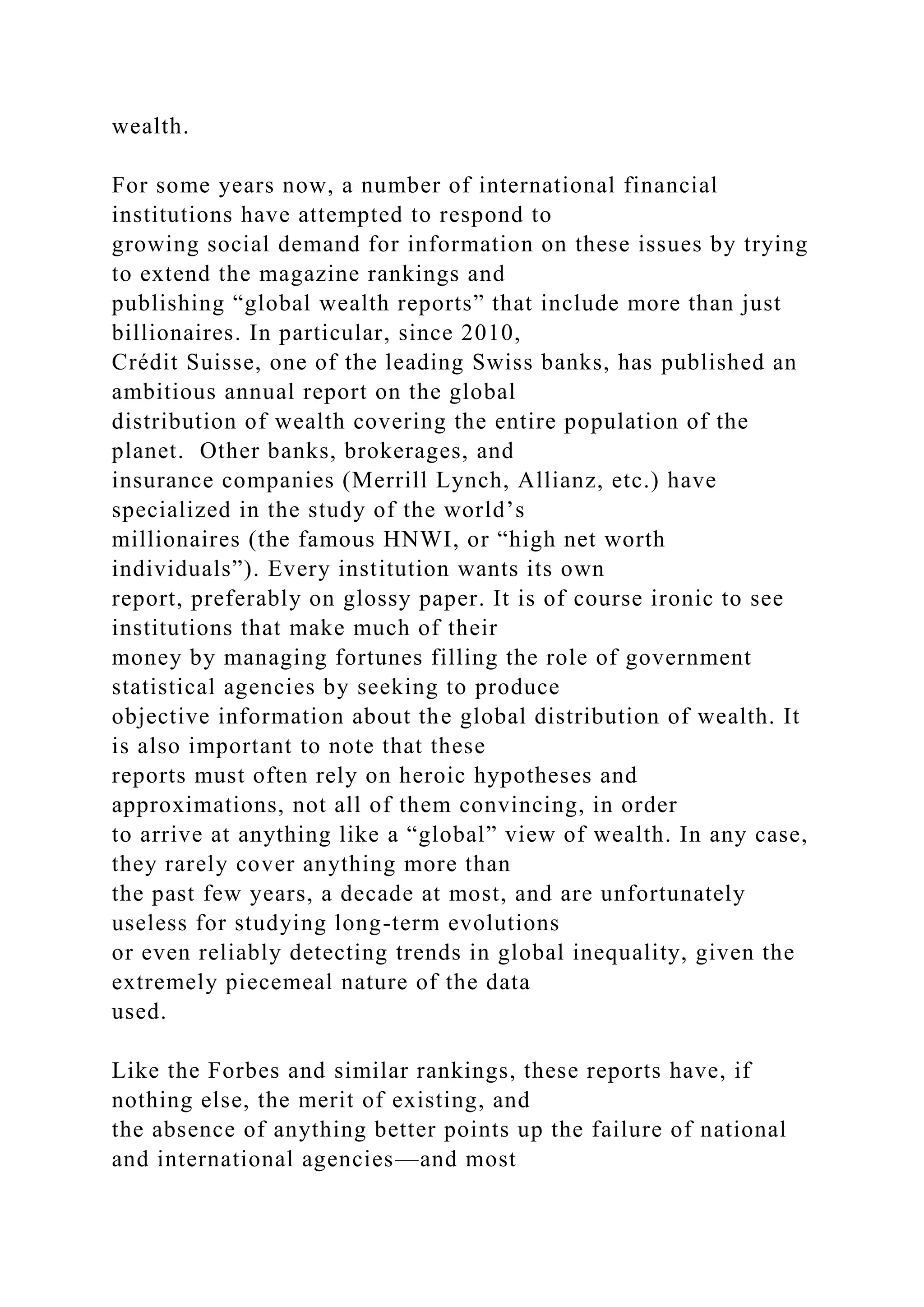 wealth.
For some years now, a number of international financial
institutions have attempted to respond to
growing social demand for information on these issues by trying
to extend the magazine rankings and
publishing “global wealth reports” that include more than just
billionaires. In particular, since 2010,
Crédit Suisse, one of the leading Swiss banks, has published an
ambitious annual report on the global
distribution of wealth covering the entire population of the
planet. Other banks, brokerages, and
insurance companies (Merrill Lynch, Allianz, etc.) have
specialized in the study of the world’s
millionaires (the famous HNWI, or “high net worth
individuals”). Every institution wants its own
report, preferably on glossy paper. It is of course ironic to see
institutions that make much of their
money by managing fortunes filling the role of government
statistical agencies by seeking to produce
objective information about the global distribution of wealth. It
is also important to note that these
reports must often rely on heroic hypotheses and
approximations, not all of them convincing, in order
to arrive at anything like a “global” view of wealth. In any case,
they rarely cover anything more than
the past few years, a decade at most, and are unfortunately
useless for studying long-term evolutions
or even reliably detecting trends in global inequality, given the
extremely piecemeal nature of the data
used.
Like the Forbes and similar rankings, these reports have, if
nothing else, the merit of existing, and
the absence of anything better points up the failure of national
and international agencies—and most
 
