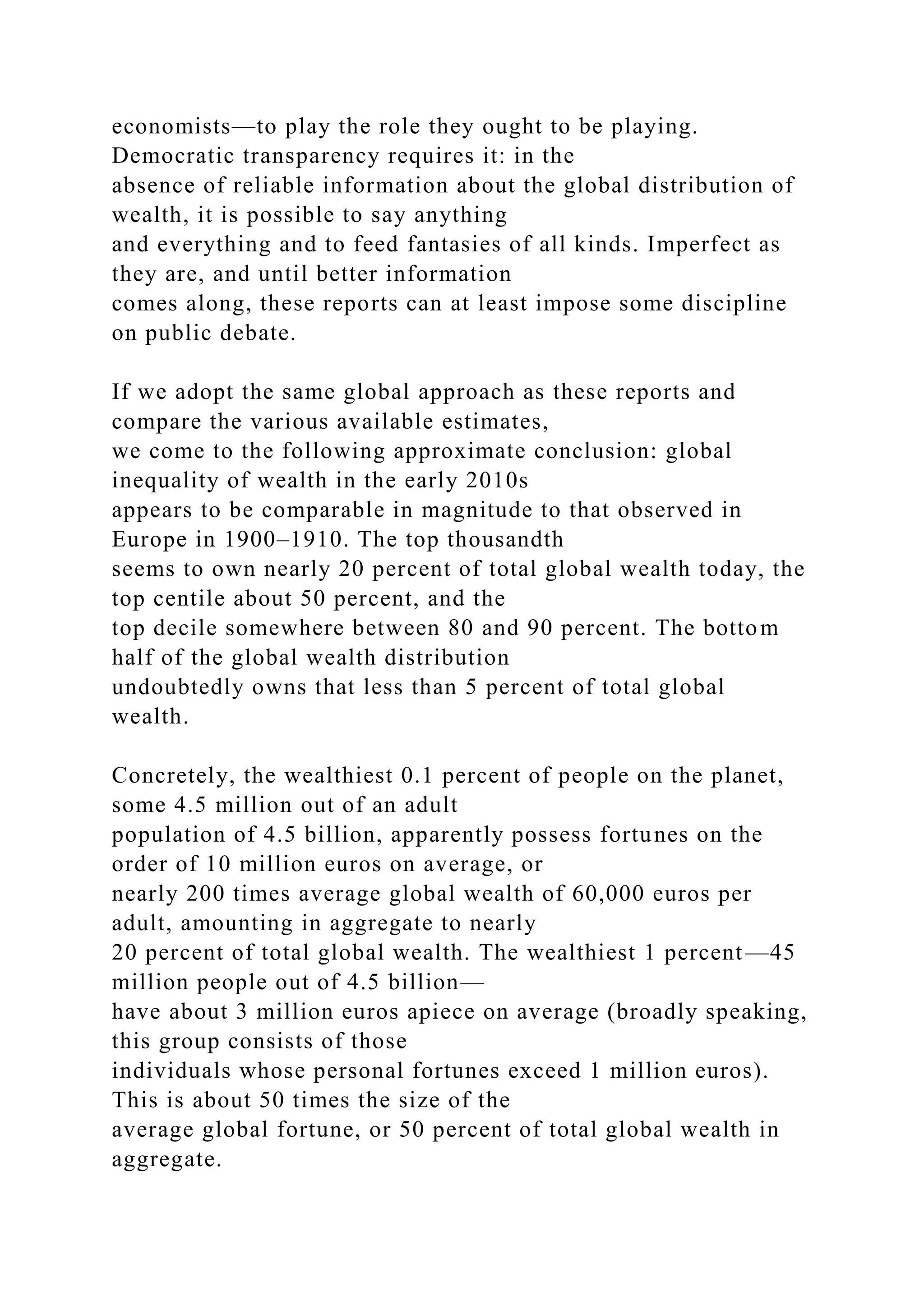 economists—to play the role they ought to be playing.
Democratic transparency requires it: in the
absence of reliable information about the global distribution of
wealth, it is possible to say anything
and everything and to feed fantasies of all kinds. Imperfect as
they are, and until better information
comes along, these reports can at least impose some discipline
on public debate.
If we adopt the same global approach as these reports and
compare the various available estimates,
we come to the following approximate conclusion: global
inequality of wealth in the early 2010s
appears to be comparable in magnitude to that observed in
Europe in 1900–1910. The top thousandth
seems to own nearly 20 percent of total global wealth today, the
top centile about 50 percent, and the
top decile somewhere between 80 and 90 percent. The bottom
half of the global wealth distribution
undoubtedly owns that less than 5 percent of total global
wealth.
Concretely, the wealthiest 0.1 percent of people on the planet,
some 4.5 million out of an adult
population of 4.5 billion, apparently possess fortunes on the
order of 10 million euros on average, or
nearly 200 times average global wealth of 60,000 euros per
adult, amounting in aggregate to nearly
20 percent of total global wealth. The wealthiest 1 percent—45
million people out of 4.5 billion—
have about 3 million euros apiece on average (broadly speaking,
this group consists of those
individuals whose personal fortunes exceed 1 million euros).
This is about 50 times the size of the
average global fortune, or 50 percent of total global wealth in
aggregate.
 
