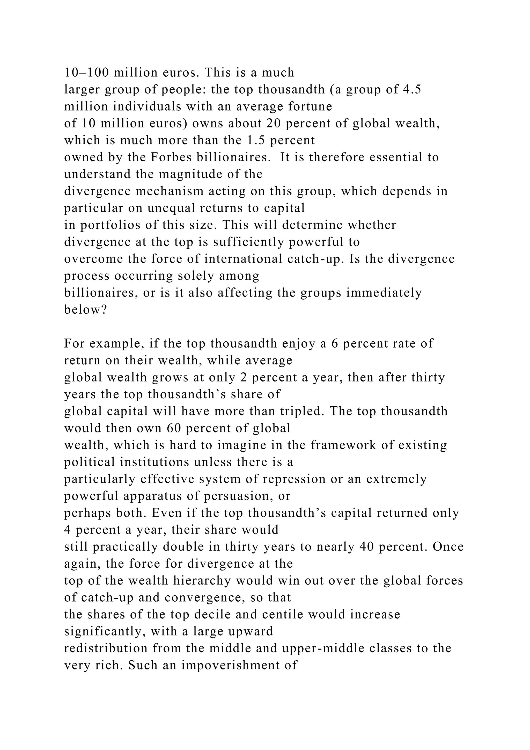 10–100 million euros. This is a much
larger group of people: the top thousandth (a group of 4.5
million individuals with an average fortune
of 10 million euros) owns about 20 percent of global wealth,
which is much more than the 1.5 percent
owned by the Forbes billionaires. It is therefore essential to
understand the magnitude of the
divergence mechanism acting on this group, which depends in
particular on unequal returns to capital
in portfolios of this size. This will determine whether
divergence at the top is sufficiently powerful to
overcome the force of international catch-up. Is the divergence
process occurring solely among
billionaires, or is it also affecting the groups immediately
below?
For example, if the top thousandth enjoy a 6 percent rate of
return on their wealth, while average
global wealth grows at only 2 percent a year, then after thirty
years the top thousandth’s share of
global capital will have more than tripled. The top thousandth
would then own 60 percent of global
wealth, which is hard to imagine in the framework of existing
political institutions unless there is a
particularly effective system of repression or an extremely
powerful apparatus of persuasion, or
perhaps both. Even if the top thousandth’s capital returned only
4 percent a year, their share would
still practically double in thirty years to nearly 40 percent. Once
again, the force for divergence at the
top of the wealth hierarchy would win out over the global forces
of catch-up and convergence, so that
the shares of the top decile and centile would increase
significantly, with a large upward
redistribution from the middle and upper-middle classes to the
very rich. Such an impoverishment of
 