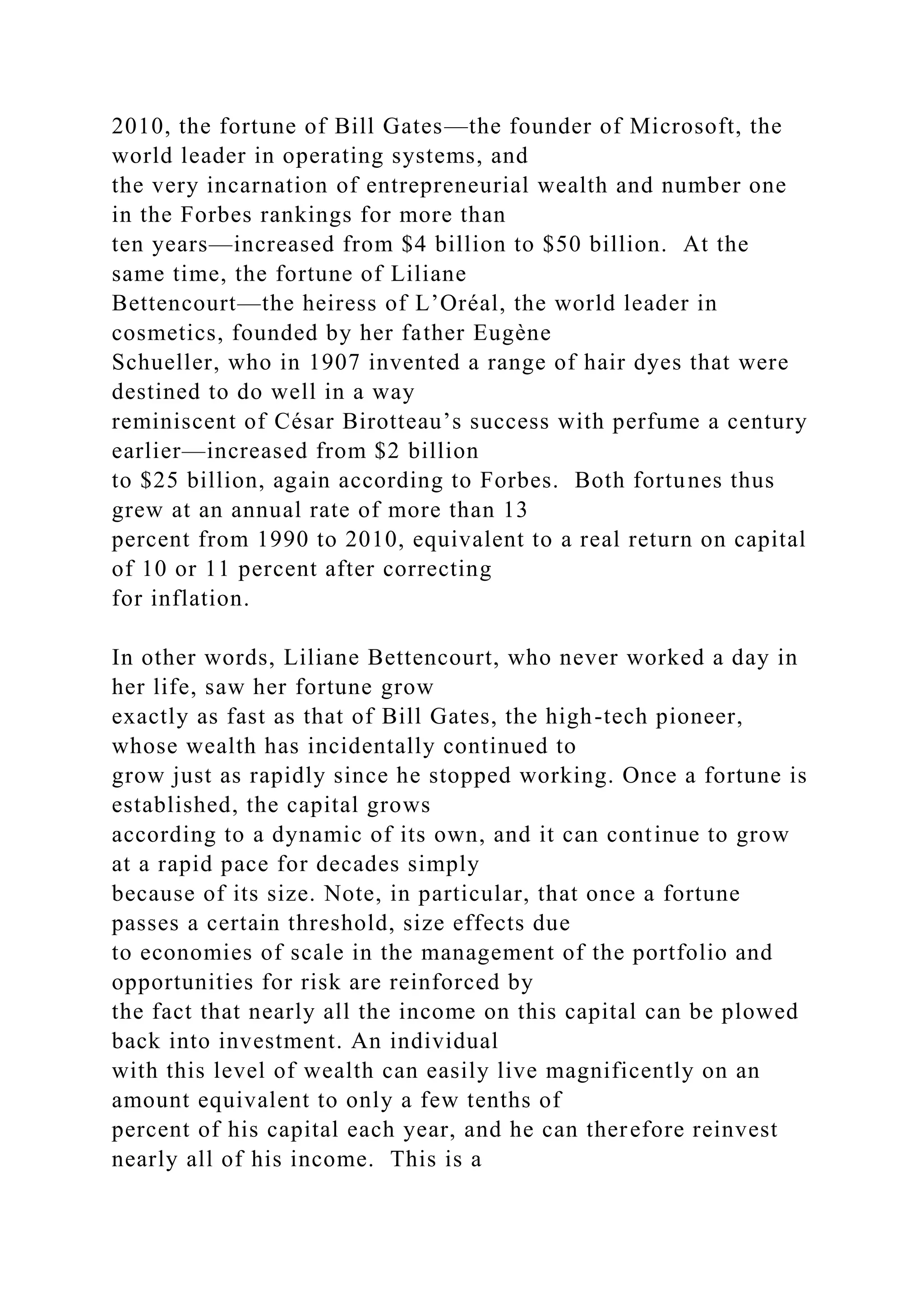 2010, the fortune of Bill Gates—the founder of Microsoft, the
world leader in operating systems, and
the very incarnation of entrepreneurial wealth and number one
in the Forbes rankings for more than
ten years—increased from $4 billion to $50 billion. At the
same time, the fortune of Liliane
Bettencourt—the heiress of L’Oréal, the world leader in
cosmetics, founded by her father Eugène
Schueller, who in 1907 invented a range of hair dyes that were
destined to do well in a way
reminiscent of César Birotteau’s success with perfume a century
earlier—increased from $2 billion
to $25 billion, again according to Forbes. Both fortunes thus
grew at an annual rate of more than 13
percent from 1990 to 2010, equivalent to a real return on capital
of 10 or 11 percent after correcting
for inflation.
In other words, Liliane Bettencourt, who never worked a day in
her life, saw her fortune grow
exactly as fast as that of Bill Gates, the high-tech pioneer,
whose wealth has incidentally continued to
grow just as rapidly since he stopped working. Once a fortune is
established, the capital grows
according to a dynamic of its own, and it can continue to grow
at a rapid pace for decades simply
because of its size. Note, in particular, that once a fortune
passes a certain threshold, size effects due
to economies of scale in the management of the portfolio and
opportunities for risk are reinforced by
the fact that nearly all the income on this capital can be plowed
back into investment. An individual
with this level of wealth can easily live magnificently on an
amount equivalent to only a few tenths of
percent of his capital each year, and he can therefore reinvest
nearly all of his income. This is a
 