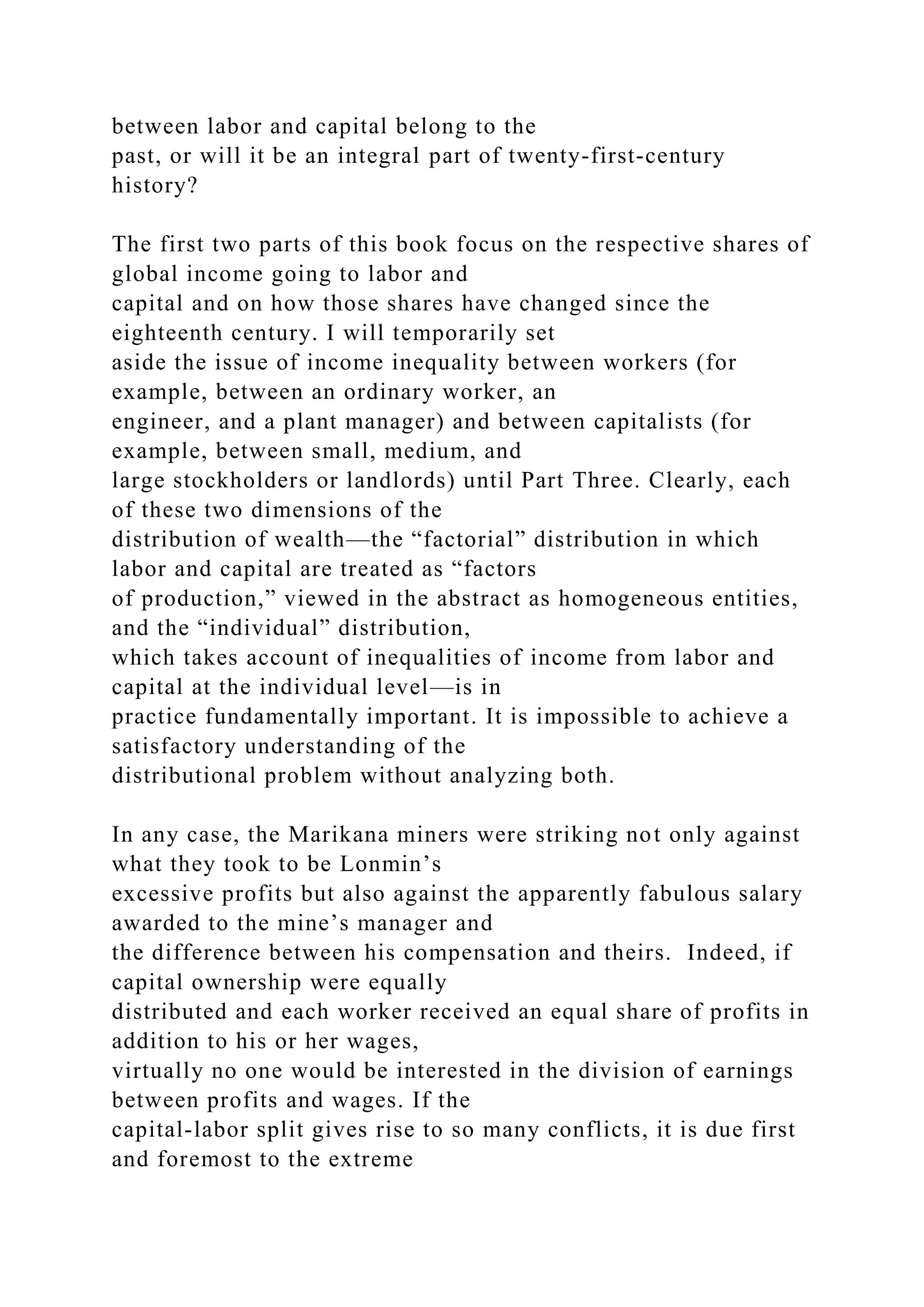 between labor and capital belong to the
past, or will it be an integral part of twenty-first-century
history?
The first two parts of this book focus on the respective shares of
global income going to labor and
capital and on how those shares have changed since the
eighteenth century. I will temporarily set
aside the issue of income inequality between workers (for
example, between an ordinary worker, an
engineer, and a plant manager) and between capitalists (for
example, between small, medium, and
large stockholders or landlords) until Part Three. Clearly, each
of these two dimensions of the
distribution of wealth—the “factorial” distribution in which
labor and capital are treated as “factors
of production,” viewed in the abstract as homogeneous entities,
and the “individual” distribution,
which takes account of inequalities of income from labor and
capital at the individual level—is in
practice fundamentally important. It is impossible to achieve a
satisfactory understanding of the
distributional problem without analyzing both.
In any case, the Marikana miners were striking not only against
what they took to be Lonmin’s
excessive profits but also against the apparently fabulous salary
awarded to the mine’s manager and
the difference between his compensation and theirs. Indeed, if
capital ownership were equally
distributed and each worker received an equal share of profits in
addition to his or her wages,
virtually no one would be interested in the division of earnings
between profits and wages. If the
capital-labor split gives rise to so many conflicts, it is due first
and foremost to the extreme
 